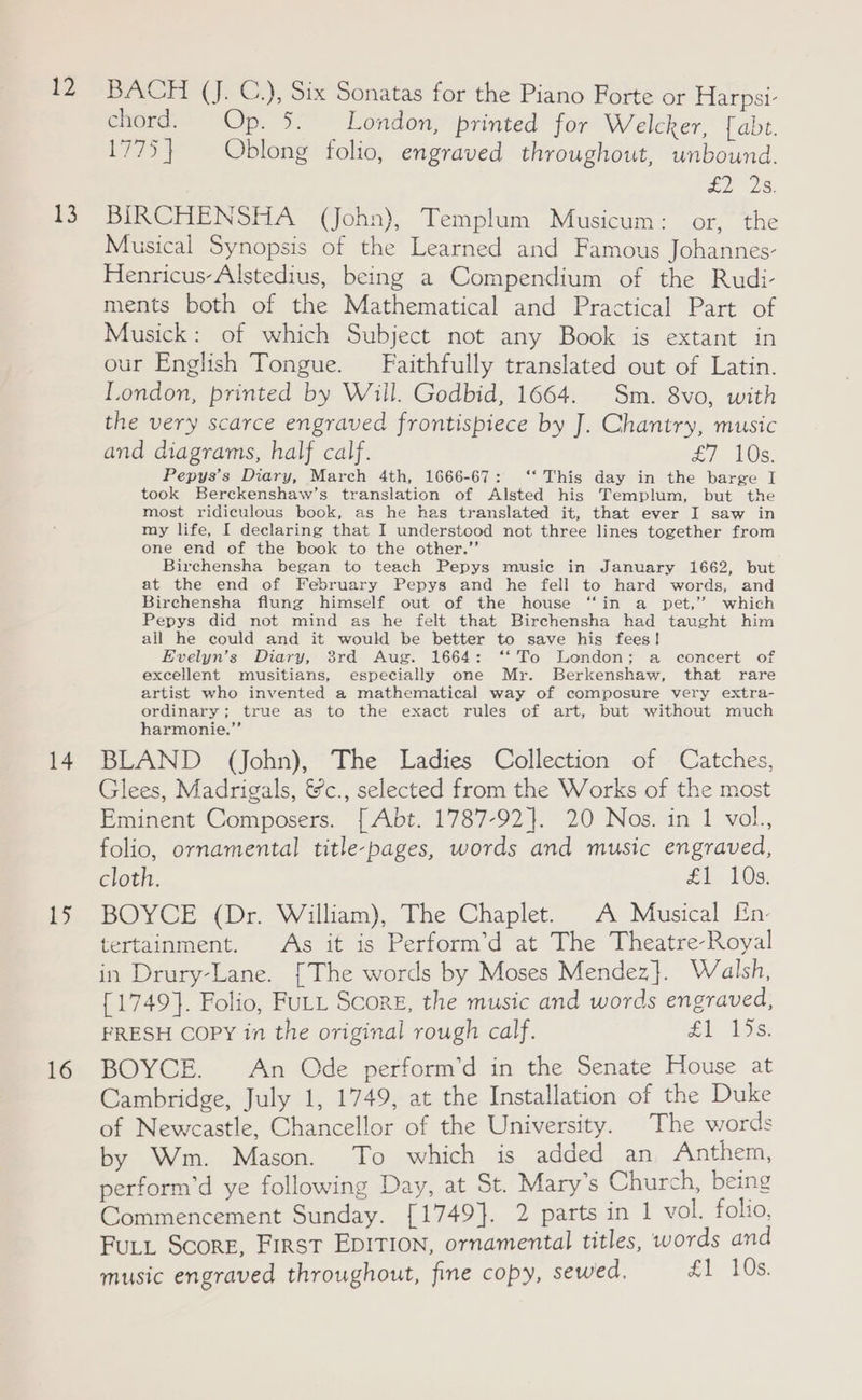 12 ES 14 1 16 BACH (J. C.), Six Sonatas for the Piano Forte or Harpsi- enord. Op. 3: London, printed for Welcker, fabt. 1775} Oblong folio, engraved throughout, unbound. £228: BIRCHENSHA (John), Templum Musicum: or, the Musical Synopsis of the Learned and Famous Johannes- Henricus-Alstedius, being a Compendium of the Rudi- ments both of the Mathematical and Practical Part of Musick: of which Subject not any Book is extant in our English Tongue. Faithfully translated out of Latin. London, printed by Will. Godbid, 1664. Sm. 8vo, with the very scarce engraved frontispiece by J. Chantry, music and diagrams, half calf. £7 10s. Pepys’s Diary, March 4th, 1666-67: ‘‘ This day in the barge I took Berckenshaw’s translation of Alsted his Templum, but the most ridiculous book, as he has translated it, that ever I saw in my life, I declaring that I understood not three lines together from one end of the book to the other.” Birchensha began to teach Pepys music in January 1662, but at the end of February Pepys and he fell to hard words, and Birchensha flung himself out of the house ‘“‘in a pet,” which Pepys did not mind as he felt that Birchensha had taught him all he could and it would be better to save his fees! Evelyn’s Diary, 3rd Aug. 1664: ‘*‘ To London; a concert of excellent musitians, especially one Mr. Berkenshaw, that rare artist who invented a mathematical way of composure very extra- ordinary; true as to the exact rules of art, but without much harmonie.”’ BLAND (John), The Ladies Collection of Catches, Glees, Madrigals, &amp;c., selected from the Works of the most Eminent Composers. [ Abt. 1787-92}. 20 Nos. in 1 vol., folio, ornamental title-pages, words and music engraved, cloth. £1 10s. BOYCE (Dr. William), The Chaplet. A Musical En: tertainment. As it is Perform’d at The Theatre-Royal in Drury-Lane. [The words by Moses Mendez}. Walsh, {1749}. Folio, FULL Score, the music and words engraved, FRESH Copy in the original rough calf. £1 USS BOYCE. An Ode perform’d in the Senate House at Cambridge, July 1, 1749, at the Installation of the Duke of Newcastle, Chancellor of the University. The words by Wm. Mason. To which is added an Anthem, perform’d ye following Day, at St. Mary’s Church, being Commencement Sunday. [1749]. 2 parts in 1 vol. folio, FuLL Score, First EDITION, ornamental titles, words and music engraved throughout, fine copy, sewed. £1 10s.
