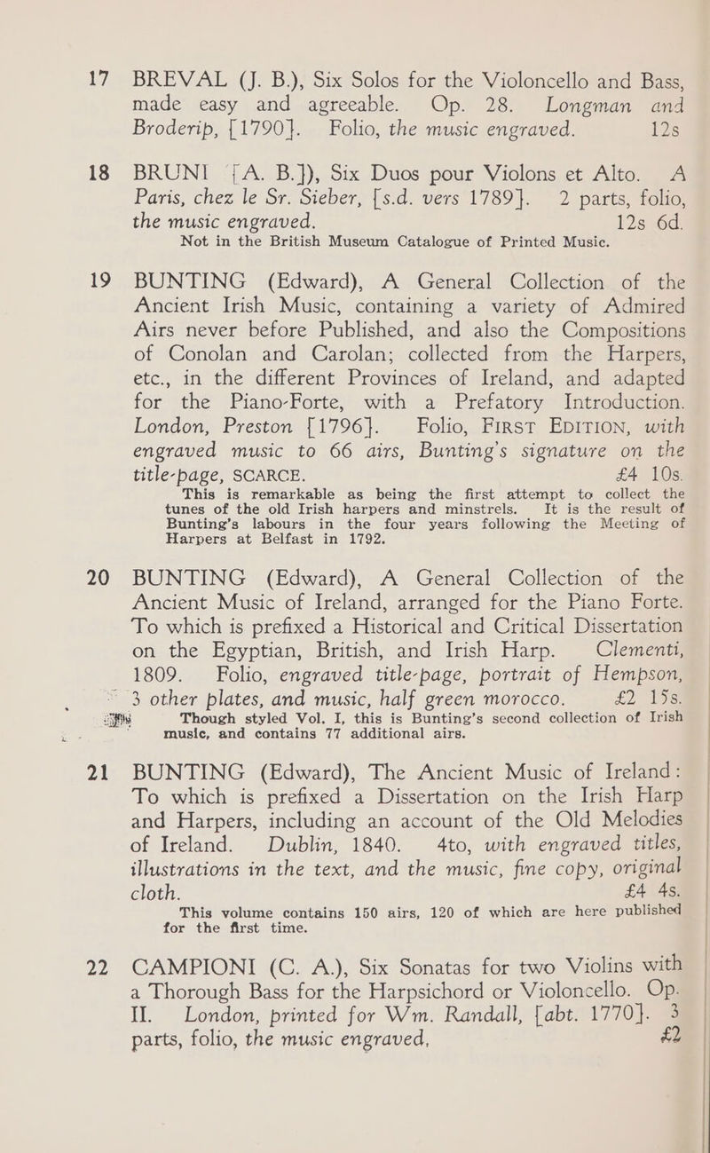 17 18 19 20 BREVAL (J. B.), Six Solos for the Violoncello and Bass, made easy and agreeable. Op. 28. Longman and Broderip, {1790}. Folio, the music engraved. 1s BRUNI °{A. B.]), Six Duos pour Violons et Alto. A Paris, chez le Sr. Sieber, [s.d. vers 1789]. 2 parts, folio, the music engraved. 12s 6d. Not in the British Museum Catalogue of Printed Music. BUNTING (Edward), A General Collection of the Ancient Irish Music, containing a variety of Admired Airs never before Published, and also the Compositions of Conolan and Carolan; collected from the Harpers, etc., in the different Provinces of Ireland, and adapted for the Piano-Forte, with a Prefatory Introduction. London, Preston {1796}. Folio, First EpITIon, with engraved music to 66 airs, Bunting’s signature on the title-page, SCARCE. £4 10s. This is remarkable as being the first attempt to collect the tunes of the old Irish harpers and minstrels. It is the result of Bunting’s labours in the four years following the Meeting of Harpers at Belfast in 1792. BUNTING (Edward), A General Collection of the Ancient Music of Ireland, arranged for the Piano Forte. To which is prefixed a Historical and Critical Dissertation on the Egyptian, British, and Irish Harp. Clementi, 1809. Folio, engraved title-page, portrait of Hempson, 21 22 music, and contains 77 additional airs. BUNTING (Edward), The Ancient Music of Ireland: To which is prefixed a Dissertation on the Irish Harp and Harpers, including an account of the Old Melodies of Ireland. Dublin, 1840. 4to, with engraved titles, illustrations in the text, and the music, fine copy, original cloth. £4 4s. This volume contains 150 airs, 120 of which are here published for the first time. CAMPIONI (C. A.), Six Sonatas for two Violins with a Thorough Bass for the Harpsichord or Violoncello. Op. II. London, printed for Wm. Randall, [abt. 1770]. 3 parts, folio, the music engraved, £2