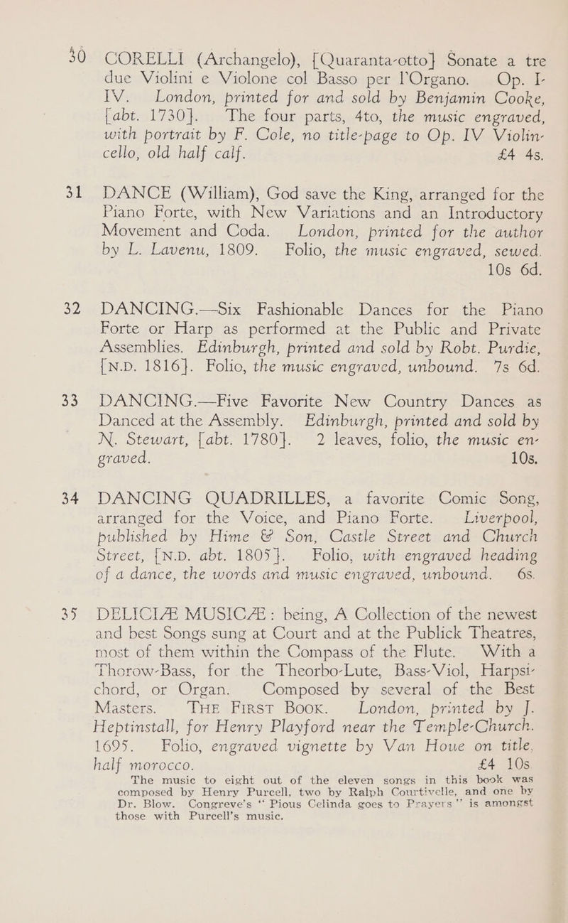 30 32 33 34 CORELLI (Archangelo), [Quaranta-otto} Sonate a tre due Violini e Violone col Basso per ’Organo. Op. I- IV. London, printed for and sold by Benjamin Cooke, {abt. 1730}. The four parts, 4to, the music engraved, with portrait by F. Cole, no title-page to Op. IV Violin- cello, old half calf. £4 4s, DANCE (William), God save the King, arranged for the Piano Forte, with New Variations and an Introductory Movement and Coda. London, printed for the author by L. Lavenu, 1809. Folio, the music engraved, sewed. 10s 6d. DANCING.—Six Fashionable Dances for the Piano Forte or Harp as performed at the Public and Private Assemblies. Edinburgh, printed and sold by Robt. Purdie, {N.D. 1816}. Folio, the music engraved, unbound. 7s 6d. DANCING.—Five Favorite New Country Dances as Danced at the Assembly. Edinburgh, printed and sold by N. Stewart, [abt. 1780}. 2 leaves, folio, the music en- graved, 10s. DANCING QUADRILLES, a favorite Comic Song, arranged for the Voice, and Piano Forte. Liverpool, published by Hime &amp; Son, Castle Street and Church Street, [N.D. abt. 1805}. Folio, with engraved heading of a dance, the words and music engraved, unbound. 6s. DELICIZE MUSICZE: being, A Collection of the newest and best Songs sung at Court and at the Publick Theatres, most of them within the Compass of the Flute. With a Thorow-Bass, for the Theorbo-Lute, Bass-Viol, Harpsi- chord, or Organ. | Composed by several of the Best Masters. THE First Boox. London, printed by J. Heptinstall, for Henry Playford near the Temple-Church. 1695. Folio, engraved vignette by Van Houe on title, half morocco. £4 10s The music to eight out of the eleven songs in this book was composed by Henry Purcell, two by Ralph Courtivelle, and one by Dr. Blow. Congreve’s ‘“‘ Pious Celinda goes to Prayers’”’ is amongst those with Purcell’s music.
