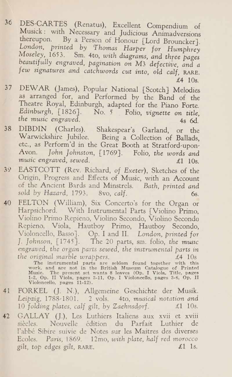 36 38 40 41 DES-CARTES (Renatus), Excellent Compendium of Musick: with Necessary and Judicious Animadversions thereupon. By a Person of Honour {Lord Brouncker}. London, printed by Thomas Harper for Humphrey Moseley, 1653. Sm. 4to, with diagrams, and three pages beautifully engraved, pagination on M3 defective, and a few signatures and catchwords cut into, old calf, RARE. £4 10s. DEWAR (James), Popular National [Scotch] Melodies as arranged for, and Performed by the Band of the Theatre Royal, Edinburgh, adapted for the Piano Forte. Edinburgh, [1826]. No. 3 _ Folio, vignette on title, the music engraved. 4s DIBDIN (Charles). Shakespear's Garland, or the Warwickshire Jubilee. Being a Collection of Ballads, Avon. John Johnston, [1769}. Folio, the words and music engraved, sewed. £Y 10s. EASTCOTT (Rev. Richard, of Exeter), Sketches of the Origin, Progress and Effects of Music, with an Account of the Ancient Bards and Minstrels. Bath, printed and sold by Hazard, 1793. — 8vo, calf. 6s. FELTON (William), Six Concerto’s for the Organ or Harpsichord. With Instrumental Parts [Violino Primo, Violino Primo Repieno, Violino Secondo, Violino Seconda Repieno, Viola, Hautboy Primo, Hautboy Secondo, Violoncello, Basso}. Op. land UH. London, printed for J. Johnson, {1745}. The 20 parts, sm. folio, the music engraved, the organ parts sewed, the instrumental parts in the original marble wrappers. £4 10s The instrumental parts are seldom found together with this work, and are not in the British Museum Catalogue of Printed Music. The present set wants 8 leaves (Op. I Viola, Title, pages 1-2, Op. II Viola, pages 3-11, Op. I Violoncello, pages 3-6, Op. II Violoncello, pages 11-12). FORKEL (J. N.), Allgemeine Geschichte der Musik. Leipzig, 1788-1801. 2 vols. 4to, musical notation and 10 folding plates, calf gilt, by Zaehnsdorf. £1 10s. GALLAY (J.), Les Luthiers Italiens aux xvii et xviii siécles. Nouvelle édition du Parfait Luthier de labbé Sibire suivie de Notes sur les Maitres des diverses Ecoles. Paris, 1869. 12mo, with plate, half red morocco gilt, top edges gilt, RARE. £1 Is.