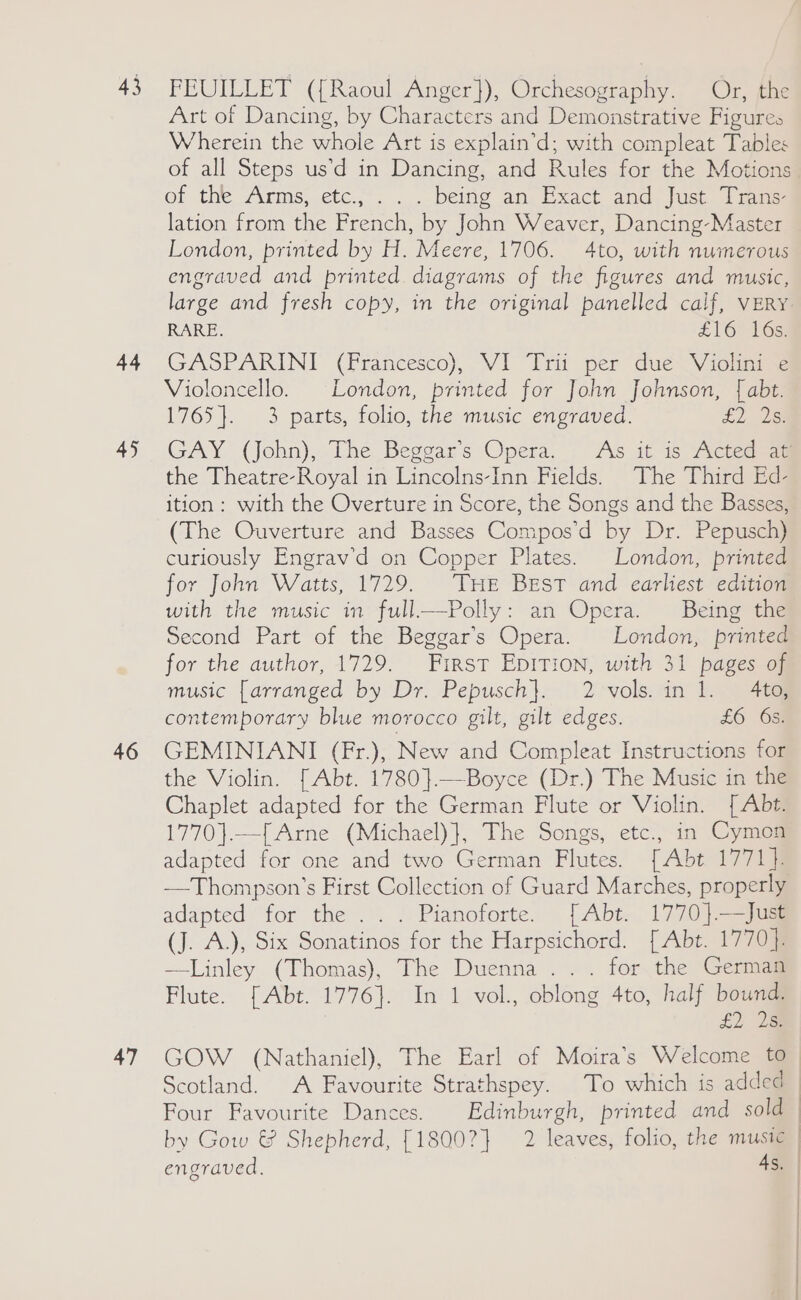 43 44 45 46 47 FEUILLET ({Raoul Anger}), Orchesography. Or, the Art of Dancing, by Characters and Demonstrative Figures Wherein the whole Art is explain’d; with compleat Tables of the Arms;.etc.;'. .... being an. Exact and hist. 1 rem lation from the French, by John Weaver, Dancing-Master London, printed by H. Meere, 1706. 4to, with numerous engraved and printed. diagrams of the figures and music, RARE. £16 16s. GASPARINI (Francesco), VI “Irii per due~Violini Violoncello. London, printed for John Johnson, { abt. 1765}. 3 parts, folio, the music engraved. £2. 2: the Theatre-Royal in Lincolns-Inn Fields. The Third Ed- ition: with the Overture in Score, the Songs and the Basses, (The Ouverture and Basses Compos’d by Dr. Pepusch) curiously Engrav’d on Copper Plates. London, printed for John Watts, 1729. ‘THE Best and earliest edition with the music in full—Polly: an Opera. Being the Second Part of the Beggar’s Opera. London, printed for the author, 1729. First EpiTion, with 31 pages of music [arranged by Dr. Pepusch}. 2>vols.in 1. 4t@ contemporary blue morocco gilt, gilt edges. £6 68) GEMINIANI (Fr.), New and Compleat Instructions for the Violin. [Abt. 1780}.—Boyce (Dr.) The Music in the Chaplet adapted for the German Flute or Violin. [ Abt. 1770}.—[Arne (Michael)}, The Songs, etc., in Cymon adapted for one and two German Flutes. [Abt 1771]. —Thompson’s First Collection of Guard Marches, properly adapted for the... Pianoforte. [Abt, 1770]-=jus (J. A.), Six Sonatinos for the Harpsichord. [Abt. 1770]. —linley (Thomas), The Duenna ... for. the Gemma Flute. [Abt. 1776}. In 1 vol., oblong 4to, half bound. £2 18 by Gow &amp; Shepherd, [1800?} 2 leaves, folio, the music engraved. As.