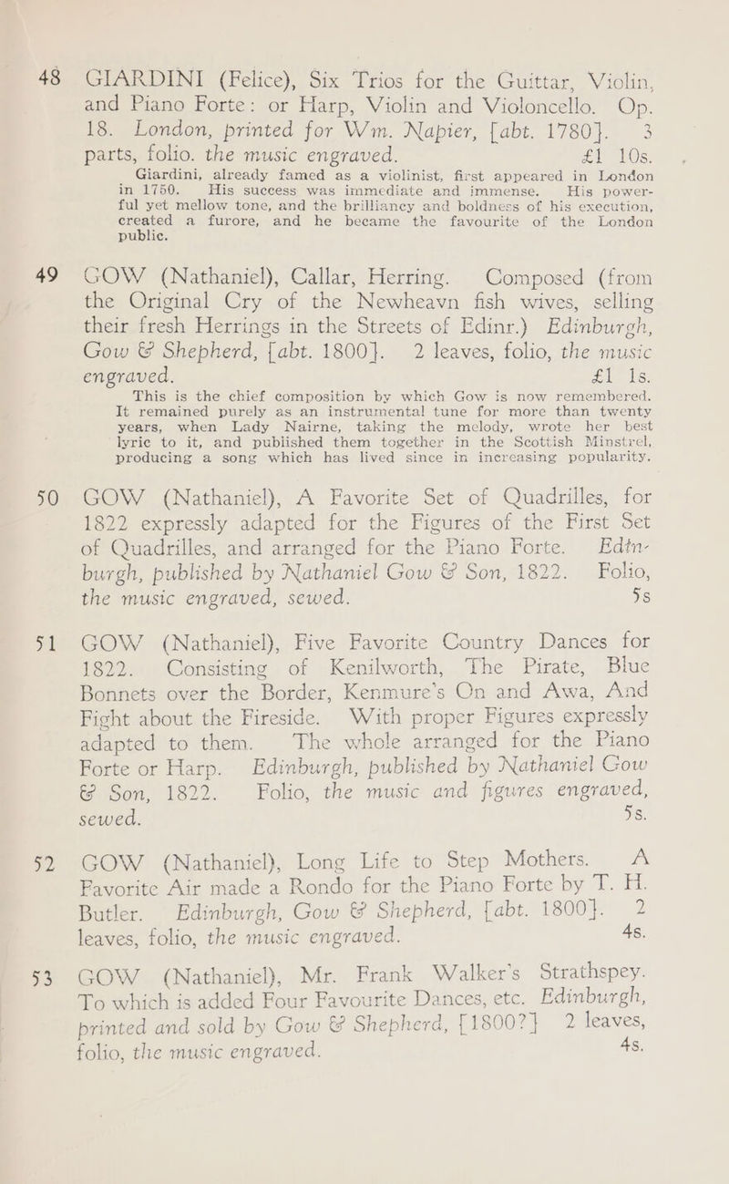 48 49 50 pe 2 >3 GIARDINI (Felice), Six Trios for the Guittar, Violin, and Piano Forte: or Harp, Violin and Violoncello. Op. 18. London, printed for Wm. Napier, [abt. 1780}. 3 parts, folio. the music engraved. £l 10s. é Giardini, already famed as a violinist, first appeared in London real ASK His success was immediate and immense. His power- ful yet mellow tone, and the brilliancy and boldness of his execution, eS a furore, and he became the favourite of the London public. GOW (Nathaniel), Callar, Herring. Composed (from the Original Cry of the Newheavn fish wives, selling their fresh Herrings in the Streets of Edinr.) Edinburgh, Gow &amp; Shepherd, [abt. 1800]. 2 leaves, folio, the music engraved. #1. Is. This is the chief composition by which Gow is now remembered. It remained purely as an instrumental tune for more than twenty years, when Lady Nairne, taking the melody, wrote her best lyric to it, and published them together in the Scottish Minstrel, producing a song which has lived since in increasing popularity. GOW (Nathaniel), A Favorite Set of Quadrilles, for 1822 expressly adapted for the Figures of the First Set of Quadrilles, and arranged for the Piano Forte. Edtn- burgh, published by Nathaniel Gow &amp; Son, 1822. Folio, the music engraved, sewed. ds GOW (Nathaniel), Five Favorite Country Dances for 1822. Consisting of Kenilworth, The Pirate, Blue Bonnets over the Border, Kenmure’s On and Awa, And Fight about the Fireside. With proper Figures expressly adapted to them. The whole arranged for the Piano Forte or Harp. Edinburgh, published by Nathaniel Gow iS Son, 1822. Folio, the music and figures engraved, sewed. 6: GOW (Nathaniel), Long Life to Step Mothers. <A Favorite Air made a Rondo for the Piano Forte by T. H. Butler. Edinburgh, Gow &amp; Shepherd, [abt. 1800}. 2 leaves, folio, the music engraved. 4s, GOW (Nathaniel), Mr. Frank W alker’s Strathspey. To which is added Four Favourite Dances, etc. Edinburgh, printed and sold by Gow &amp; Shepherd, [1800?} 2 leaves, folio, the music engraved. 4s,