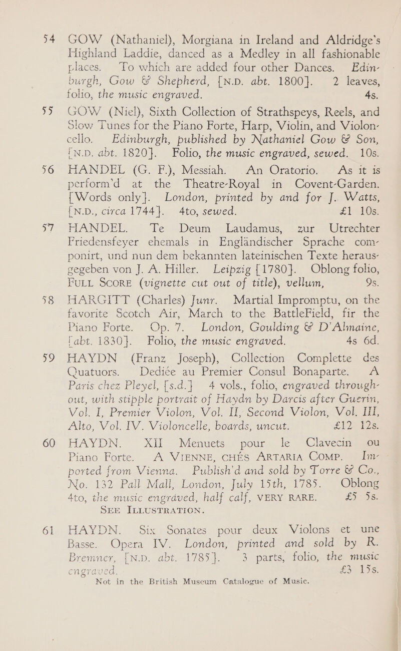 54 ae 16 ell +8 19 60 61 GOW (Nathaniel), Morgiana in Ireland and Aldridge’s Highland Laddie, danced as a Medley in all fashionable places. To which are added four other Dances. Edin- burgh, Gow &amp; Shepherd, [N.D. abt. 1800}. 2 leaves, folio, the music engraved. 45. GOW (Niel), Sixth Collection of Strathspeys, Reels, and Slow Tunes for the Piano Forte, Harp, Violin, and Violon- cello. Edinburgh, published by Nathaniel Gow &amp; Son, (N.D. abt. 1820}. Folio, the music engraved, sewed. 10s. HANDEL (G. F.), Messiah’ An Oratorio. .~ Agate perform’d at the Theatre-Royal in Covent-Garden. {Words only}. London, printed by and for J. Watts, [N.D., circa 1744}. 4to, sewed. £1 105. HANDEL. Te Deum — Laudamus,, zur -Utreehtes Friedensfeyer ehemals in Englandischer Sprache com- ponirt, und nun dem bekannten lateinischen Texte heraus- gegeben von J. A. Hiller. Leipzig [1780}. Oblong folio, FULL ScoRE (vignette cut out of title), vellum, 9s. HARGITT (Charles) Junr. Martial Impromptu, on the favorite Scotch Air, March to the BattleField, fir the Piano Forte. Op. 7. London, Goulding &amp; D’Alinaine, fabt. 1830}. Folio, the music engraved. 4s 6d. HAYDN (Franz Joseph), Collection Complette des Quatuors. Dediée au Premier Consul Bonaparte. <A Paris chez Pleyel, [s.d.} 4 vols., folio, engraved through- out, with stipple portrait of Haydn by Darcis after Guerin, Vol. I, Premier Violon, Vol. If, Second Violon, Vol. II, Alto, Vol. IV. Violoncelle, boards, uncut. £120 ts HAYDN. XII Menuets pour le Clavecin ou Piano Forte. A VIENNE, CHES ARTARIA Comp. Ii ported from Vienna. Publish’d and sold by Torre &amp; Co., No. 132 Pall Mall, London, July 15th, 1785. Oblong 4to, the music engrdved, half calf, VERY RARE. £5 33% SEE JLLUSTRATION. HAYDN. Six Sonates pour deux Violons et une Basse. Opera IV. London, printed and sold by R. Bremner, [N.D. abt. 1785}. 3 parts, folio, the music engraved, £304 OG: Not in the British Museum Catalogue of Music.