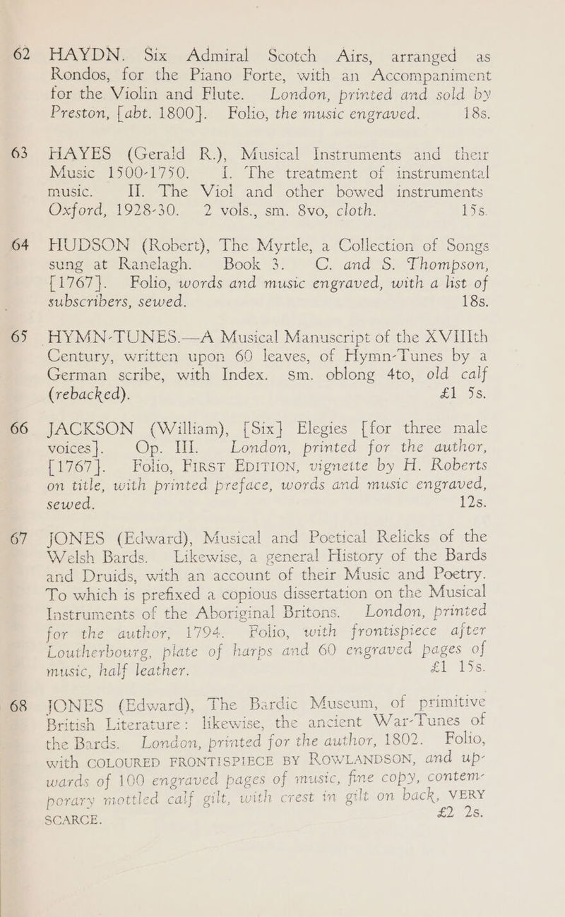 62 63 64 65 66 67 68 HAYDN. Six Admiral Scotch Airs, arranged as Rondos, for the Piano Forte, with an Accompaniment for the Violin and Flute. London, printed and sold by Preston, {abt. 1800}. Folio, the music engraved. 18s, HAYES (Gerald R.), Musical Instruments and their Music 1500-1750. I. The treatment of instrumental music. Ill. The Viol and other bowed instruments Wore, 1925-30.. 2 vols, sm. Svo, cloth. ere: HUDSON (Robert), The Myrtle, a Collection of Songs sung at Ranelagh. Book 3. CC. and S. Thompson, {1767}. Folio, words and music engraved, with a list of subscribers, sewed. 18s. Century, written upon 60 leaves, of Hymn-Tunes by a German scribe, with Index. sm. oblong 4to, old calf (rebacked). £1, 5S: JACKSON (William), [Six] Elegies [for three male voices}. Op. Hl. London, printed for the author, [1767}. Folio, First EpiTion, vignette by H. Roberts on title, with printed preface, words and music engraved, sewed. 12s. JONES (Edward), Musical and Poetical Relicks of the Welsh Bards. Likewise, a general History of the Bards and Druids, with an account of their Music and Poetry. To which is prefixed a copious dissertation on the Musical Instruments of the Aboriginal Britons. London, printed for the author, 1794. Folio, with frontispiece ajter Loutherbourg, plate of harps and 60 engraved pages of music, half leather. £1 136: JONES (Edward), The Bardic Museum, of primitive British Literature: likewise, the ancient War-Tunes of the Bards. London, printed for the author, 1802. Folio, with COLOURED FRONTISPIECE BY ROWLANDSON, and up- wards of 100 engraved pages of music, fine copy, contem- mottled calf gilt, with crest in gilt on back, VERY porary £ 2 2 8. SCARCE,