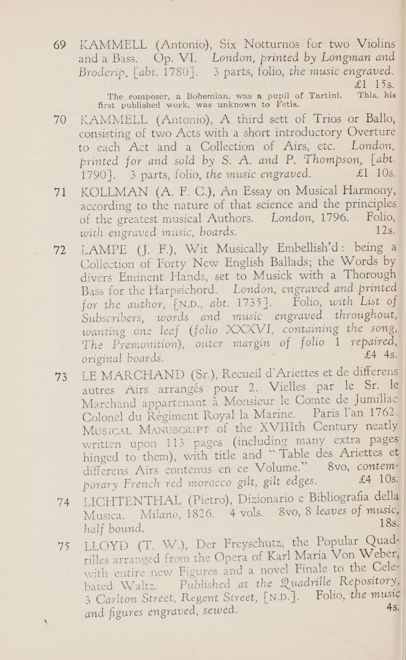 69 70 fu 72 78 74 ip) KAMMELL (Antonio), Six Notturnos for two Violins anda Bass. Op. VI. London, printed by Longman and Brodevip, [abt. 1780}. 3 parts, folio, the music engraved. 1 1s: The composer, a Bohemian, was a pupil of Tartini. This, his first published work, was unknown to Fetis. KAMMELL (Antonio), A third sett of Trios or Ballo, consisting of two Acts with a short introductory Overture to each Act and a Collection of Airs, etc. London, printed for and sold by S. A. and P. Thompson, {abt. 1790}. 3 parts, folio, the music engraved. £1.10: KOLLMAN (A. F. C.), An Essay on Musical Harmony, according to the nature of that science and the principles of the greatest musical Authors. London, 1796. Folio, with engraved music, boards. 12s. LAMPE (J. F.), Wit Musically Embellish’d: being a Collection of Forty New English Ballads; the Words by divers Eminent Hands, set to Musick with a Thorough Bass for the Harpsichord. London, engraved and printed for the author, [N.D., abt. 1735]. Folio, with Last weg Subscribers, words and music engraved throughout, wanting one leaf (folio XXXVI, containing the song, The Premonition), outer margin of folio 1 repaired, original boards. £4 48 LE MARCHAND (Sr.), Recueil d’Ariettes et de differens autres Airs arrangés pour 2. Vielles par le Sr. le Marchand appartenant &amp; Monsieur le Comte de Jumillac Colonel du Régiment Royal la Marine. Paris lan 1767 Musica, Manuscript of the XVUHith Century neatly written upon Tis “pages (including many extra pages hinged to them), with title and ~ Table des Ariettes et | differens Airs contenus en ce Volume.” 8vo, contem- porary French red morocco gilt, gilt edges. £4 10s. LICHTENTHAL (Pietro), Dizionario e Bibliografia della Musica. Milano, 1826. 4 vols. 8vo, 8 leaves of music, half bound. 18s. LLOYD (T. W.), Der Freyschutz, the Popular Quad- rilles arranged from the Opera of Karl Maria Von Weber, evith entire new Figures and a novel Finale to the Cele- bated Waltz. Published at the Quadrille Repository, +, Carlton Street, Regent Street, [N.D.]. Folio, the music) and figures engraved, sewed. As,