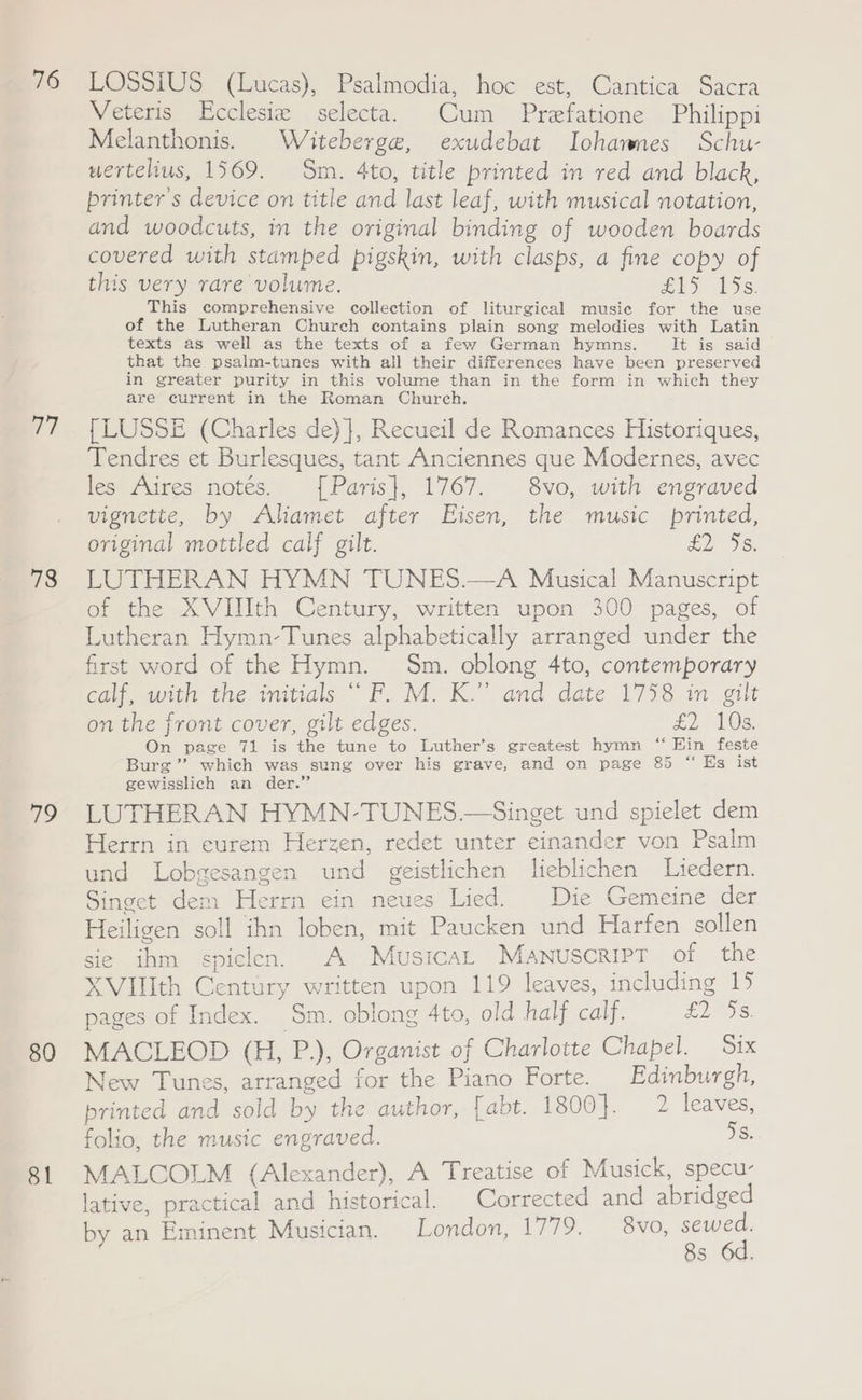 76 v7 78 79 80 81 LOSSIUS (Lucas), Psalmodia, hoc est, Cantica Sacra Veteris LEcclesie selecta. Cum Prefatione Philippi Melanthonis. Witeberge, exudebat Iohawnes Schu- uertelius, 1569. Sm. 4to, title printed in red and black, printer's device on title and last leaf, with musical notation, and woodcuts, in the original binding of wooden boards covered with stamped pigskin, with clasps, a fine copy of this very rare volume. es YS. This comprehensive collection of liturgical music for the use of the Lutheran Church contains plain song melodies with Latin texts as well as the texts of a few German hymns. iit is) said that the psalm-tunes with all their differences have been preserved in greater purity in this volume than in the form in which they are current in the Roman Church. {| LUSSE (Charles de) }, Recueil de Romances Historiques, Tendres et Burlesques, tant Anciennes que Modernes, avec les Aires notés. {[Paris}, 1767. 8vo, with engraved vignette, by Aliamet after Eisen, the music printed, original mottled calf gilt. £296. LUTHERAN HYMN TUNES.—A Musical Manuscript of the XVIIIth Century, written upon 300 pages, of Lutheran Hymn-Tunes alphabetically arranged under the first word of the Hymn. Sm. oblong 4to, contemporary calf, with the initials “ F. M. K.” and date 1758 in gilt on the front cover, gilt edges. £2 103. On page 71 is the tune to Luther’s greatest hymn “ Hin feste Burg ’”’ which was sung over his grave, and on page 85 “ Es ist gewisslich an der.” LUTHERAN HYMN-TUNES.—Singet und spielet dem Herrn in eurem Herzen, redet unter einander von Psalm und Lobgesangen und geistlichen lieblichen Liedern. Singet dem Herrn ein neues Lied. Die Gemeine der Heiligen soll ihn loben, mit Paucken und Harfen sollen sie ihm spiclen. A MusicaL Manuscript of the XVIlIth Century written upon 119 leaves, including 15 pages of Index. Sm. oblong 4to, old half calf. LIS. MACLEOD (H, P.), Organist of Charlotte Chapel. Six New Tunes, arranged for the Piano Forte. Edinburgh, printed and sold by the author, [abt. 1800}. 2 leaves, folio, the music engraved. ie MALCOLM (Alexander), A Treatise of Musick, specu- lative, practical and historical. Corrected and abridged by an Eminent Musician. London, 1779. — 8vo, sewed. 8s 6d.