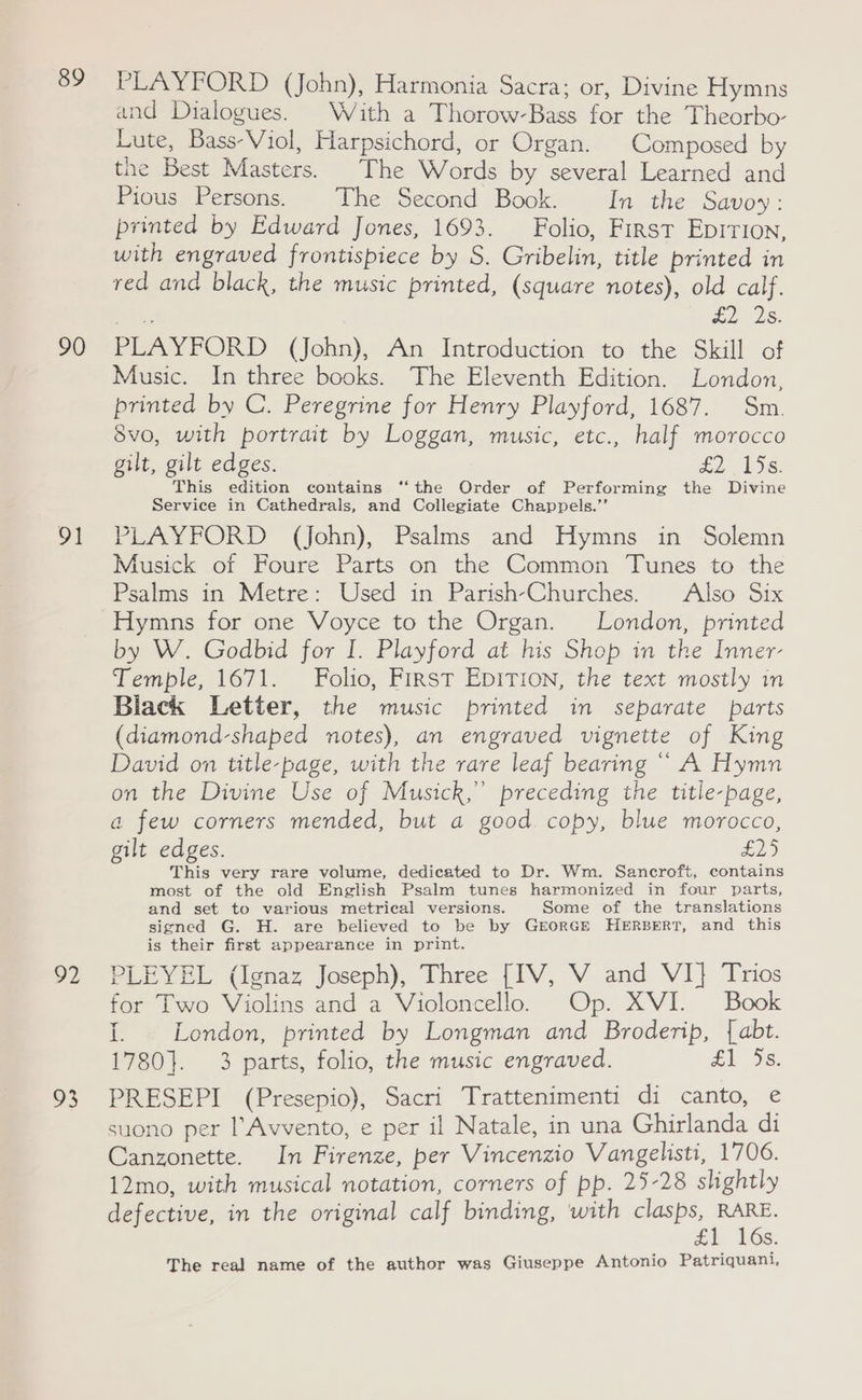 89 90 91 o2 a3 PLAYFORD (John), Harmonia Sacra; or, Divine Hymns and Dialogues. With a Thorow-Bass for the Theorbo- Lute, Bass-Viol, Harpsichord, or Organ. Composed by the Best Masters. The Words by several Learned and Pious Persons. The Second Book. In the Savoy: printed by Edward Jones, 1693. Folio, First EpITIon, with engraved frontispiece by S. Gribelin, title printed in red and black, the music printed, (square notes), old calf. EIS PLAYFORD (John), An Introduction to the Skill of Music. In three books. The Eleventh Edition. London, printed by C. Peregrine for Henry Playford, 1687. Sm. 8vo, with portrait by Loggan, music, etc., half morocco gilt, gilt edges. td, 1S. This edition contains ‘‘the Order of Performing the Divine Service in Cathedrals, and Collegiate Chappels.”’ PLAYFORD (John), Psalms and Hymns in Solemn Musick of Foure Parts on the Common Tunes to the Psalms in Metre: Used in Parish-Churches. Also Six by W. Godbid for I. Playford at his Shop in the Inner- Temple, 1671. Folio, First EpITIon, the text mostly in Black Letter, the music printed in separate parts (diamond-shaped notes), an engraved vignette of King David on title-page, with the rare leaf bearing ““ A Hymn on the Divine Use of Musick,” preceding the title-page, a few corners mended, but a good copy, blue morocco, gilt edges. Eye) This very rare volume, dedicated to Dr. Wm. Sancroft, contains most of the old English Psalm tunes harmonized in four parts, and set to various metrical versions. Some of the translations signed G. H. are believed to be by Grorce HERBERT, and this is their first appearance in print. PLEYEL (Ignaz Joseph), Three [IV, V and VI} Trios for Two Violins and a Violoncello. Op. XVI. Book I. London, printed by Longman and Broderip, {abt. 1780}. 3 parts, folio, the music engraved. £1 5s. PRESEPI (Presepio), Sacri Trattenimenti di canto, e suono per lAvvento, e per il Natale, in una Ghirlanda di Canzonette. In Firenze, per Vincenzio Vangelisti, 1706. 12mo, with musical notation, corners of pp. 25-28 slightly defective, in the original calf binding, with clasps, RARE. a LGs. The real name of the author was Giuseppe Antonio Patriquani,
