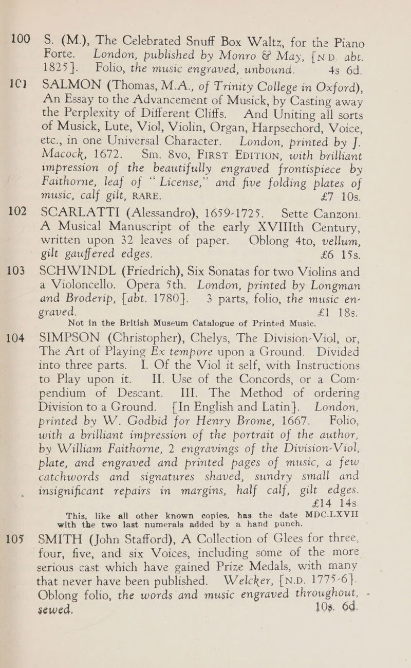 100 1C) 102 103 104 105 S. (M.), The Celebrated Snuff Box Waltz, for the Piano Forte. London, published by Monro &amp; May, {ND. abe. 1825}. Folio, the music engraved, unbound. 43 6d. SALMON (Thomas, M.A., of Trinity College in Oxford), An Essay to the Advancement of Musick, by Casting away the Perplexity of Different Cliffs. And Uniting all sorts of Musick, Lute, Viol, Violin, Organ, Harpsechord, Voice, etc., in one Universal Character. London, printed by J. Macock, 1672. Sm. 8vo, First EDITION, with brilliant impression of the beautifully engraved frontispiece by Faithorne, leaf of “ License,” and five folding plates of music, calf gilt, RARE. £7 10s. SCARLATTI (Alessandro), 1659-1725. Sette Canzoni. A Musical Manuscript of the early XVIIIth Century, written upon 32 leaves of paper. Oblong 4to, vellum, SCHWINDL (Friedrich), Six Sonatas for two Violins and a Violoncello. Opera Sth. London, printed by Longman and Broderip, {abt. 1780}. 3 parts, folio, the music en- graved. Zi 18s. Not in the British Museum Catalogue of Printed Music. SIMPSON (Christopher), Chelys, The Division’ Viol, or, The Art of Playing Ex tempore upon a Ground. Divided into three parts. I. Of the Viol it self, with Instructions to Play upon it. II. Use of the Concords, or a Com- pendium of Descant. III. The Method of ordering Division toa Ground. [In English and Latin}. London, printed by W. Godbid for Henry Brome, 1667. _ Folio, with a brilliant impression of the portrait of the author, by William Faithorne, 2 engravings of the Division Viol, plate, and engraved and printed pages of music, a few catchwords and signatures shaved, sundry small and insignificant repairs in margins, half calf, ene ee s. This, like all other known copies, has the date MDC.LXVII with the two last numerals added by a hand punch. SMITH (John Stafford), A Collection of Glees for three, four, five, and six Voices, including some of the more serious cast which have gained Prize Medals, with many that never have been published. Welcker, [N.D. 1775-6}. Oblong folio, the words and music engraved throughout, - sewed, 10s. 6d.