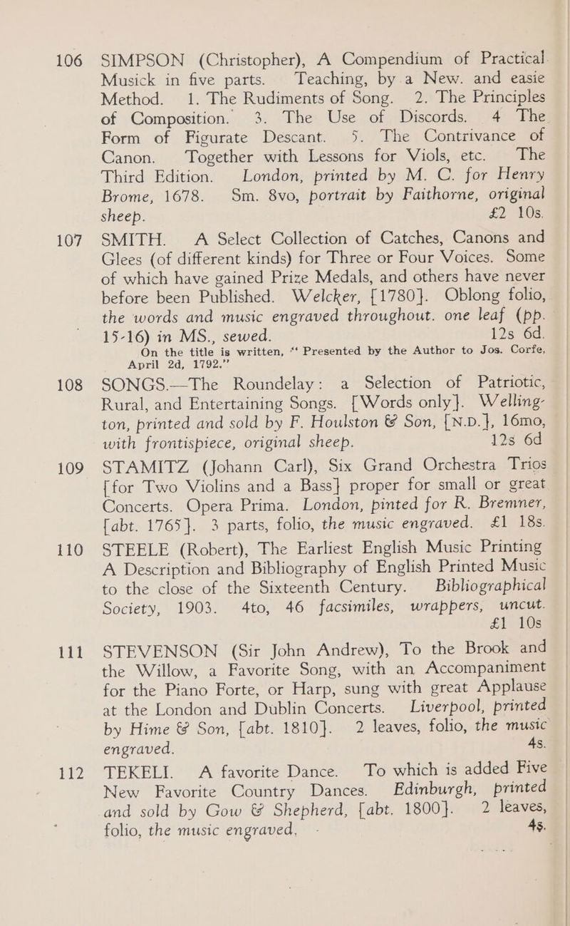106 107 108 109 110 111 112 SIMPSON (Christopher), A Compendium of Practical. Musick in five parts. Teaching, by.a New. and easie Method. 1. The Rudiments of Song. 2. The Principles of Composition. 3. The Use of Discords. 4 The Form of Figurate Descant. 3. The Contrivance of Canon. Together with Lessons for Viols, etc. The Third Edition. London, printed by M. C. for Henry Brome, 1678. Sm. 8vo, portrait by Faithorne, original sheep. £2 As: SMITH. A Select Collection of Catches, Canons and Glees (of different kinds) for Three or Four Voices. Some of which have gained Prize Medals, and others have never before been Published. Welcker, [1780]. Oblong folio, the words and music engraved throughout. one leaf (pp. 15-16) in MS., sewed. 12s 6d. On the title is written, “‘ Presented by the Author to Jos. Corfe, April 2d, 1792.” SONGS.—The Roundelay: a Selection of Patriotic, Rural, and Entertaining Songs. [Words only}. Welling ton, printed and sold by F. Houlston &amp; Son, [N.D.}, 16mo, with frontispiece, original sheep. 12s 6d STAMITZ (Johann Carl), Six Grand Orchestra Trios {for Two Violins and a Bass} proper for small or great Concerts. Opera Prima. London, pinted for R. Bremner, fabt. 1765}. 3 parts, folio, the music engraved. £1 18s. STEELE (Robert), The Earliest English Music Printing A Description and Bibliography of English Printed Music to the close of the Sixteenth Century. Bibliographical Society, 1903. 4to, 46 facsimiles, wrappers, uncut. £1 108 STEVENSON (Sir John Andrew), To the Brook and the Willow, a Favorite Song, with an Accompaniment for the Piano Forte, or Harp, sung with great Applause at the London and Dublin Concerts. Liverpool, printed by Hime &amp; Son, [abt. 1810]. 2 leaves, folio, the music engraved. 4s. TEKELI. A favorite Dance. To which is added Five New Favorite Country Dances. Edinburgh, printed and sold by Gow &amp; Shepherd, [abt. 1800}. 2 leaves, folio, the MUSIC engraved, . 4s, |