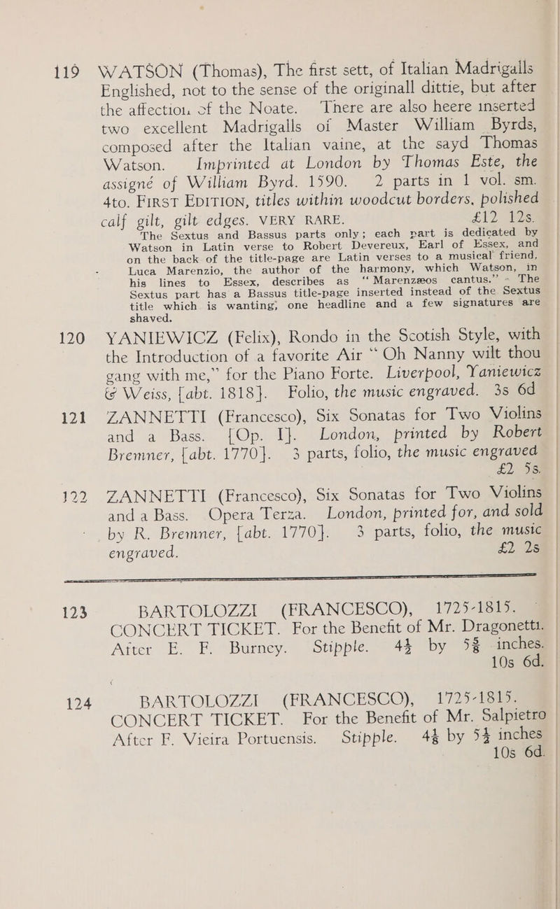 119 WATSON (Thomas), The first sett, of Italian Madrigails Englished, not to the sense of the originall dittie, but after the affection. of the Noate. There are also heere inserted two excellent Madrigalls of Master William Byrds, composed after the Italian vaine, at the sayd Thomas Watson. Imprinted at London by Thomas Este, the assigné of William Byrd. 1590. 2 parts in 1 vol. sm. 4to, First EpITIon, titles within woodcut borders, polished calf gilt, gilt edges. VERY RARE. £12 2s The Sextus and Bassus parts only; each part is dedicated by Watson in Latin verse to Robert Devereux, Earl of Essex, and on the back. of the title-page are Latin verses to a musical friend, Luca Marenzio, the author of the harmony, which Watson, in his lines to Essex, describes as ‘‘ Marenz#os cantus.’’ - The Sextus part has a Bassus title-page inserted instead of the Sextus cise which is wanting; one headline and a few signatures are shaved. 120 YANIEWICZ (Felix), Rondo in the Scotish Style, with the Introduction of a favorite Air “Oh Nanny wilt thou gang with me,” for the Piano Forte. Liverpool, Yaniewicz i Weiss, [abt. 1818]. Folio, the music engraved. 3s 6d 121. ZANNETTI (Francesco), Six Sonatas for Two Violins | and a Bass. {[Op. I}. London, printed by Robert | Bremner, {abt. 1770}. 3 parts, folio, the music engraved £2 Sam | 122 ZANNETTI (Francesco), Six Sonatas for Two Violins and a Bass. Opera Terza. London, printed for, and sold | by R. Bremner, [abt. 1770}. 3 parts, folio, the mustc | engraved. £2. 25m | 123 BARTOLOZZI (FRANCESCO), 1725-1815. CONCERT TICKET. For the Benefit of Mr. Dragonettt. Aiter E. F. Burney. Stipple. 44 by 4% nc | 10s 6d. 124 BARTOLOZZI (FRANCESCO), 1725-1815. am CONCERT TICKET. For the Benefit of Mr. Salpietro _ After F. Vieira Portuensis. Stipple. 4% by 54 inches 10s 6d.