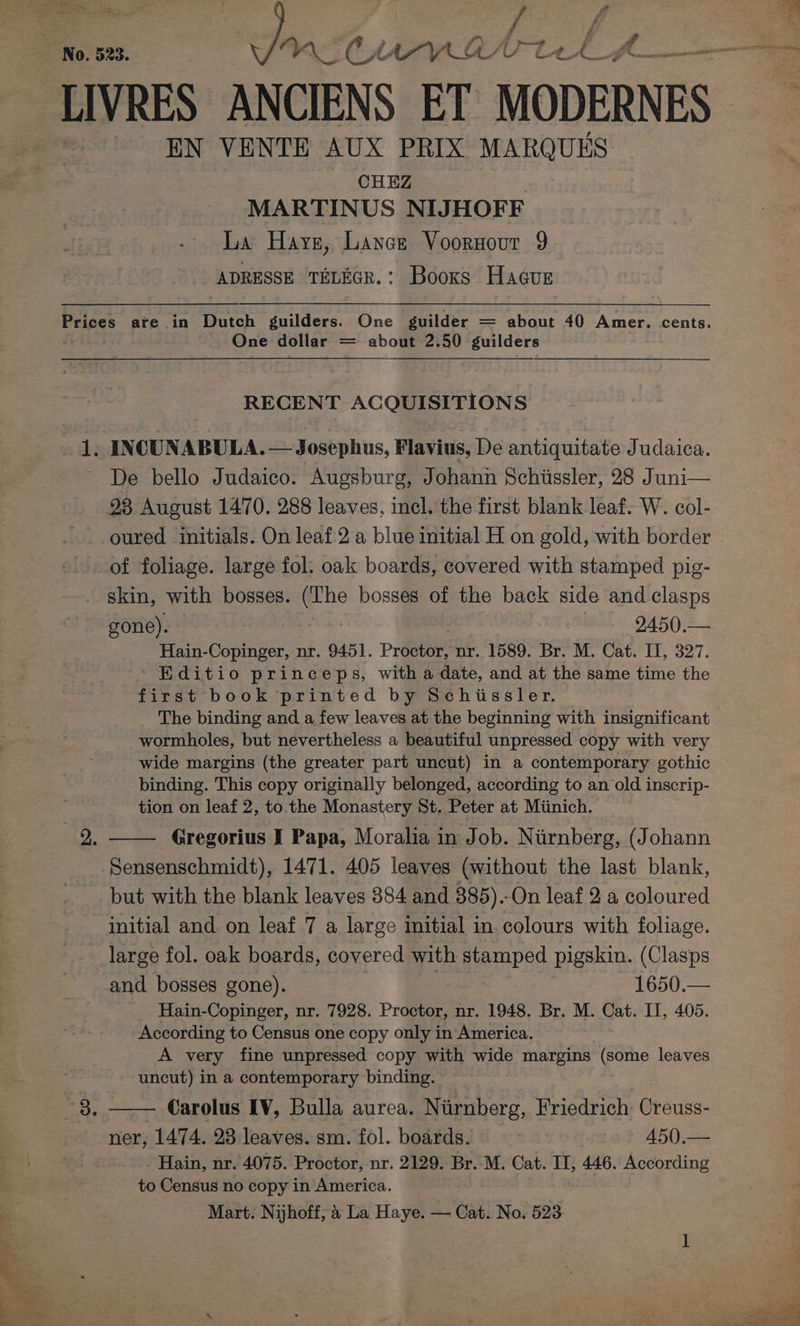 No. 523. tae? CHAM ANV tL LIVRES ANCIENS ET MODERNES EN VENTE AUX PRIX MARQUES CHEZ MARTINUS NIJHOFF La Have, Lance Voornour 9 ADRESSE TELEGR.: Booxs Hacur ’ i Svcs Prices are in Dutch guilders. One guilder = about 40 Amer. cents. One dollar = about 2.50 guilders RECENT ACQUISITIONS 1. INCUNABULA. Flavius, De antiquitate Judaica. De bello Judaico. Augsburg, Johann Schissler, 28 Juni— 28 August 1470. 288 leaves, incl. the first blank leaf. W. col- oured initials. On leaf 2a blue initial H on gold, with border . of foliage. large fol: oak boards, covered with stamped pig- skin, with bosses. a bosses of the back side and clasps gone). 2450.— Hain-Copinger, nr. 9451. Proctor: mr. $589. Br MM. Cat. 11, 327. Editio princeps, with a date, and at the same time the first book printed by Schissler. The binding and a few leaves at the beginning with insignificant wormholes, but nevertheless a beautiful unpressed copy with very wide margins (the greater part uncut) in a contemporary gothic binding. This copy originally belonged, according to an old inscrip- tion on leaf 2, to. the Monastery St. Peter at Miinich. Gregorius I Papa, Moralia in Job. Nurnberg, (Johann Sensenschmidt), 1471. 405 leaves (without the last blank, but with the blank leaves 384 and 385).-On leaf 2 a coloured initial and. on leaf 7 a large initial in colours with foliage. large fol. oak boards, covered with stamped pigskin. (Clasps and bosses gone). 1650.— Hain-Copinger, nr. 7928. Proctor, nr. 1948. Br. M. Cat. II, 405. According to Census one copy only in America. A very fine unpressed copy with wide margins (some leaves uncut) in a contemporary binding. Carolus IV, Bulla aurea. Nurnberg, Friedrich Creuss- ner, 1474. 23 leaves. sm. fol. boards. 450.— Hain, nr. 4075. Proctor, nr. 2129. Br. M. Cat. II, 446. According to Census no copy in America.