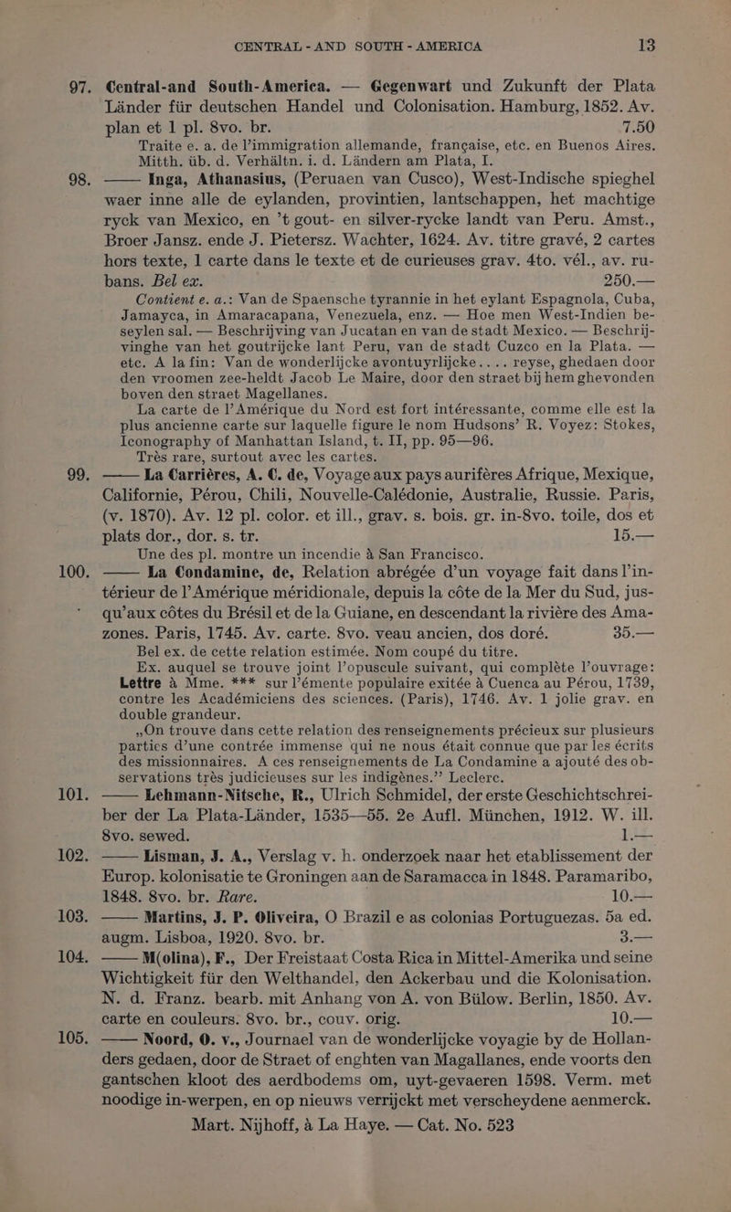 Central-and South-America. — Gegenwart und Zukunft der Plata Lander fiir deutschen Handel und Colonisation. Hamburg, 1852. Av. plan et 1 pl. 8vo. br. 7.50 Traite e. a. de ’immigration allemande, francaise, etc. en Buenos Aires. Mitth. iib. d. Verhaltn. i. d. Landern am Plata, I. Inga, Athanasius, (Peruaen van Cusco), West-Indische spieghel waer inne alle de eylanden, provintien, lantschappen, het machtige ryck van Mexico, en ’t gout- en silver-rycke landt van Peru. Amst., Broer Jansz. ende J. Pietersz. Wachter, 1624. Av. titre gravé, 2 cartes hors texte, 1 carte dans le texte et de curieuses grav. 4to. vél., av. ru- bans. Bel ex. 250.— Contient e. a.: Van de Spaensche tyrannie in het eylant Espagnola, Cuba, Jamayca, in Amaracapana, Venezuela, enz. — Hoe men West-Indien be- seylen sal. — Beschrijving van Jucatan en van de stadt Mexico. — Beschrij- vinghe van het. goutrijcke lant Peru, van de stadt Cuzco en la Plata. — etc. A la fin: Van de wonderlijcke avontuyrlijcke.... reyse, ghedaen door den vroomen zee-heldt Jacob Le Maire, door den straet bij hem ghevonden boven den straet Magellanes. La carte de l’ Amérique du Nord est fort intéressante, comme elle est la plus ancienne carte sur laquelle figure le nom Hudsons’ R. Voyez: Stokes, Iconography of Manhattan Island, t. II, pp. 95—96. Trés rare, surtout avec les cartes. La Carriéres, A. C. de, Voyage aux pays auriferes Afrique, Mexique, Californie, Pérou, Chili, Nouvelle-Calédonie, Australie, Russie. Paris, (v. 1870). Av. 12 pl. color. et ill., grav. s. bois. gr. in-8vo. toile, dos et plats dor., dor. s. tr. 15.— Une des pl. montre un incendie 4 San Francisco. La Condamine, de, Relation abrégée d’un voyage fait dans |’in- térieur de l’ Amérique méridionale, depuis la céte de la Mer du Sud, jus- qu’aux cotes du Brésil et de la Guiane, en descendant la riviére des Ama- zones. Paris, 1745. Av. carte. 8vo. veau ancien, dos doré. 35.— Bel ex. de cette relation estimée. Nom coupé du titre. Ex. auquel se trouve joint l’opuscule suivant, qui compléte louvrage: Lettre 4 Mme. *** sur l’émente populaire exitée 4 Cuenca au Pérou, 1739, contre les Académiciens des sciences. (Paris), 1746. Av. 1 jolie grav. en double grandeur. On trouve dans cette relation des renseignements précieux sur plusieurs parties d’une contrée immense qui ne nous était connue que par les écrits des missionnaires. A ces renseignements de La Condamine a ajouté des ob- servations trés judicicuses sur les indigénes.”’ Leclerc. Lehmann-Nitsche, R., Ulrich Schmidel, der erste Geschichtschrei- ber der La Plata-Lainder, 1535—55. 2e Aufl. Miinchen, 1912. W. ill. 8vo. sewed. 1.— Lisman, J. A., Verslag v. h. onderzoek naar het etablissement der Europ. kolonisatie te Groningen aan de Saramacca in 1848. Paramaribo, 1848. 8vo. br. Rare. 10.— Martins, J. P. Oliveira, O Brazil e as colonias Portuguezas. 5a ed. augm. Lisboa, 1920. 8vo. br. 3.— M(olina), F., Der Freistaat Costa Rica in Mittel-Amerika und seine Wichtigkeit fiir den Welthandel, den Ackerbau und die Kolonisation. N. d. Franz. bearb. mit Anhang von A. von Biilow. Berlin, 1850. Av. carte en couleurs. 8vo. br., couv. orig. 10. Noord, 0. v., Journael van de wonderlijcke voyagie by de Hollan- ders gedaen, door de Straet of enghten van Magallanes, ende voorts den gantschen kloot des aerdbodems om, uyt-gevaeren 1598. Verm. met noodige in-werpen, en op nieuws verrijckt met verscheydene aenmerck.
