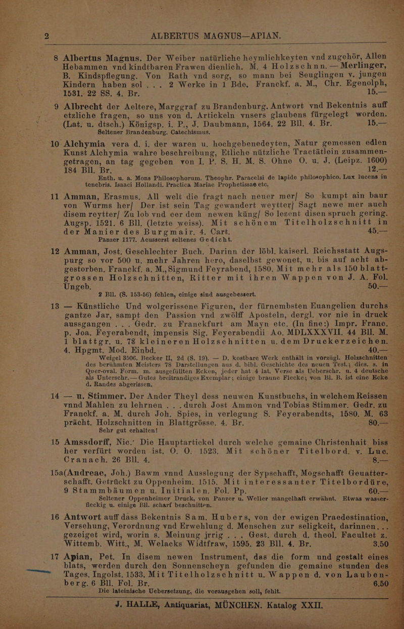 bw ALBERTUS MAGNUS—APIAN. © 8 Albertus Magnus. Der Weiber natiirliche heymlichkeyten vnd zugehér, Allen Hebammen vnd kindtbaren Frawen dienlich. M. 4 Holzschnn. — Merlinger, B. Kindspflegung. Von Rath vnd sorg, so mann bei Seuglingen v. jungen Kindern haben sol... 2 Werke in 1 Bde, Franckf. a. M., Chr. Egenolph, 1531. 22 SS. 4. Br. | ae 9 Albrecht der Aecltere, Marggraf zu Brandenburg. Antwort vnd Bekentnis auff - etzliche fragen, so uns von d. Artickeln vnsers glaubens fiirgelegt worden. (Lat. u. dtsch.) Kénigsp. i. P., J. Daubmann, 1564. 22 Bll. 4. Br. 15.— Seltener Brandenburg. Catechismus. Kunst Alchymia wahre beschreibung, Etliche niitzliche Tractitlein zusammen- getragen, an tag gegeben von J. P. 8. H. M.S. Ohne O. u. J. (Leipz. 1600) 184 Bll. Br. 12 Enth. u. a. Mons Philosophorum. Theophr. Paracelsi de lapide philosophico. Lux lucens in tenebris. Isaaci Hollandi. Practica Mariae Prophetissae etc. von Wurms her] Der ist sein Tag gewandert weytter] Sagt newe mer auch ~ disem reytter/ Zu lob vnd eer dem newen kiing/ So lesent disen spruch gering. Augsp. 1521. 6 Bll. (letzte weiss). Mit schénem Titelholzschnitt in — der Manier des Burgmair. 4. Cart. ; 45. an Panzer 1177. Aecusserst seltenes Gedicht. 12 Amman, Jost. Geschlechter Buch. Darinn der lébl. kaiserl. Reichsstatt Augs- purg so vor 500 u. mehr Jahren hero, daselbst gewonet, u. bis auf acht ab- — gestorben. Franckf. a. M.,Sigmund Feyrabend, 1580. Mit mehr als 150 blatt- grossen Holzschnitten, Ritter mit ihren Wappen von J. A. Fol. — ' Ungeb. 50a 2 Bll. (S. 153-56) fehlen, einige sind ausgebessert. , 13.— Kinstliche Und wolgerissene Figuren, der fiirnembsten Euangelien durchs ta gantze Jar, sampt den Passion vnd zw6lff Aposteln, dergl. vor nie in druck aussgangen ... Gedr. zu Franckfurt am Mayn etc. (In fine:) Impr. Franc. p. Joa. Feyerabendt, impensis Sig. Feyerabendii Ao. MDLXXXVIL. 44 Bll. M. ~ 1 blattgr. u. 78 kleineren Holzschnitten u.demDruckerzeichen. ~ 4, Hpgmt. Mod. Einbd. 40 =e Weigel 3506. Becker II, 2d (S. 19). — D. kostbare Werk enthalt in vorziigl. Holzschnitten des beriihmten Meisters 78 Darstellungen aus d. bibl. Geschichte des neuen 'Test.; dies. s. in Quer-oval. Form. m. ausgefillten Ecken, jeder hat 4 lat. Verse als Ueberschr. u. 4 deutsche ~ als Unterschr.— Gutes breitrandiges Exemplar; einige braune Flecke; von Bl. B. ist eine Ecke d. Randes abgerissen. Page 14 — u. Stimmer. Der Ander Theyl dess neuwen Kunstbuchs, in welchem Reissen : i vnnd Mahlen zu lehrnen . . .durch Jost Ammon vnd Tobias Stimmer. Gedr, zu Franckf. a. M. durch Joh. Spies, in verlegung S. Feyerabendts, 1580. M. 63 pracht. Holzschnitten in Blattgrésse. 4. Br. 80 Sehr gut erhalten! - re 15 Amssdorff, Nic.: Die Hauptartickel durch welche gemaine Christenhait biss _ her verfiirt worden ist. O. O. 1523. Mit schiner Titelbord. v. Lue. Cranach. 26 Bll. 4. . 5 15a(Andreae, Joh.) Bawm vnnd Ausslegung der Sypschafft, Mogschafft Geuatter- schafft. Getriickt zu Oppenheim. 1515. Mit interessanter Titelbordiire, — 9 Stammbaéumen u. Initialen. Fol. Pp. 60.— Seltener Oppenheimer Druck, von Panzer u. Weller mangelhaft erwahnt. Etwas wasser- fleckig u. einige Bll. scharf beschnitten. 16 Antwort auff dass Bekentnis Sam. Hubers, von der ewigen Praedestination, _ Versehung, Verordnung vnd Erwehlung d. Menschen zur seligkeit, darinnen,... — gezeiget wird, worin 8. Meinung jrrig ... Gest. durch d. theol. Facultet z. Wittemb. Witt., M. Welacks Widtfraw, 1595. 23 Bll. 4. Br. 3.50. blats, werden durch den Sonnenscheyn gefunden die gemaine stunden des berg. 6 Bll. Fol. Br. 7 26a Die lateinische Uebersetzung, die vorausgehen soll, fehlt. J, HALLE, Antiquariat, MUNCHEN. Katalog XXII, — ov “j * + 2 ‘ ’ — as “a 4 Al ‘ ed i f ana e. eat oe ae eee Se be te atlas AS Seeks SN Ae Rae tas