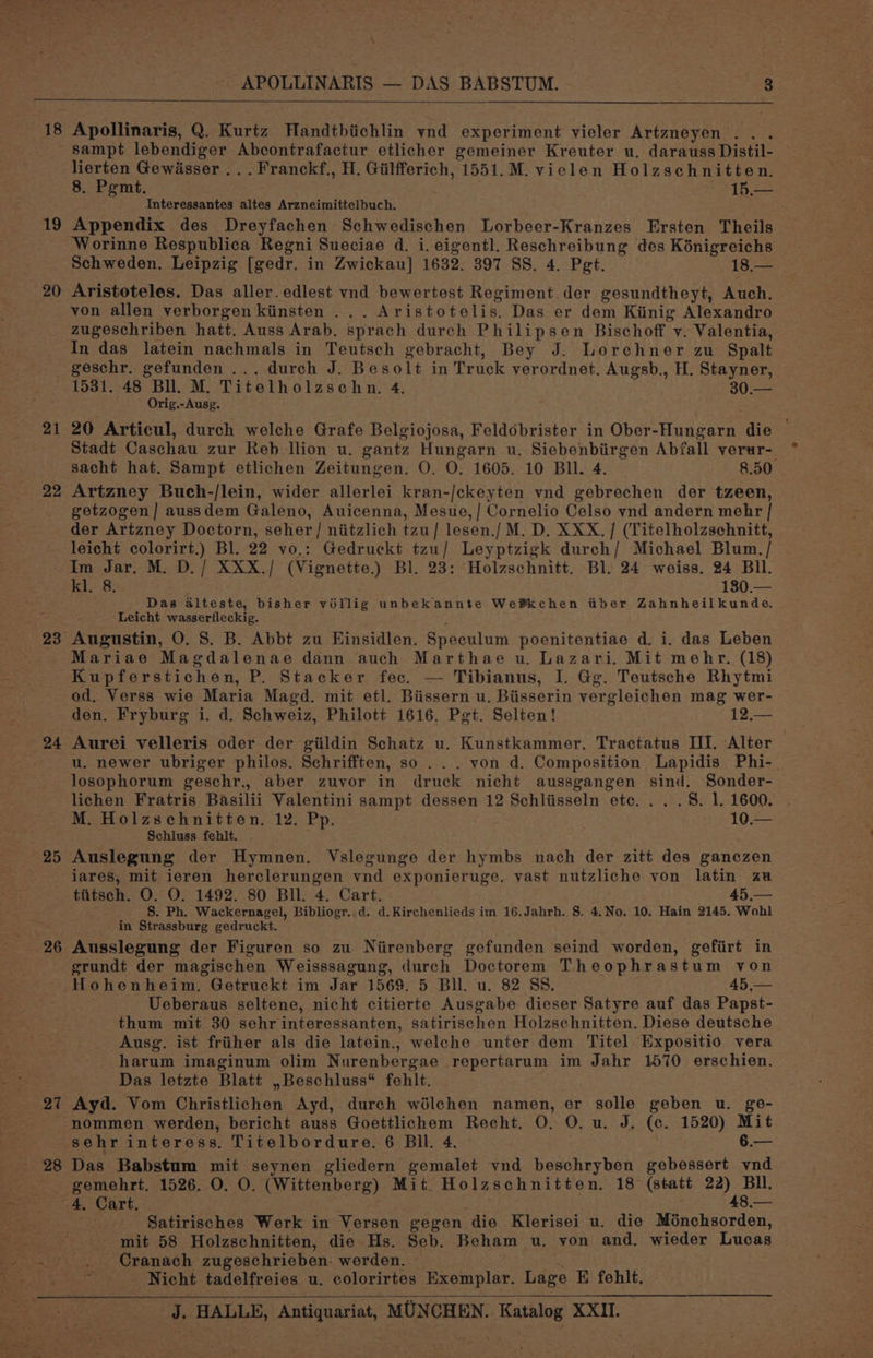 a, > \ APOLLINARIS — DAS BABSTUM. 3 18 19 20 21 22 24 25 27 Apollinaris, Q. Kurtz Handtbiichlin ynd experiment vieler Artzneyen . . sampt Prana aki Abcontrafactur etlicher gemeiner Kreuter u. darauss Distil- lierten Gewasser ... Franckf., H. Gilfferich, 1551.M. vielen Holzschnitten. 8. Pgmt. ~ 15.— Interessantes altes Arzneimittelbuch. Appendix des Dreyfachen Schwedischen Lorbeer-Kranzes Ersten Theils Worinne Respublica Regni Sueciae d. i. eigentl. Reschreibung des Kénigreichs Schweden. Leipzig [gedr. in Zwickau] 1632. 397 SS. 4. Pet. ps ee Aristoteles. Das aller. edlest vnd bewertest Regiment der gesundtheyt, Auch. von allen verborgen kiinsten . Aristotelis. Das er dem Kiinig Alexandro zugeschriben hatt. Auss Arab. sprach durch Philipsen Bischoff v. Valentia, In das latein nachmals in Teutsch gebracht, Bey J. Lorchner zu Spalt geschr. gefunden ... durch J. Besolt in Truck verordnet. Augsb., H. Stayner, 1531. 48 Bll. M. Titelholzschn. 4. SU a Orig.-Ausg. 20 Articul, durch welche Grafe Belgiojosa, Feldobrister in Ober-Hungarn die © Stadt Caschau zur Reb llion u. gantz Hungarn u. Siebenbiirgen Abfall verur- sacht hat. Sampt etlichen Zeitungen. O. O. 1605. 10 BIl. 4. 8.50. Artzney Buch-/lein, wider allerlei kran-/ckeyten vnd gebrechen der tzeen, getzogen] aussdem Galeno, Auicenna, Mesue,/ Cornelio Celso vnd andern mehr | der Artzney Doctorn, pele niitzlich tzu/ lesen./ M. D. XXX. / (Titelholzschnitt, leicht colorirt.) Bl. 22 vo,; Gedruckt tzu/ Leyptzigk durch/ Michael Blum. / Im Jar. M. D./ XXX./ (Vignette, Bl. 23: Holzschnitt. Bl. 24 weiss. 24 Bll. kl. 8. 180.— Das alteste, bisher véllig unbekannte We®kchen tiber Zahnheilkunde, Leicht wasserfleckig. Augustin, O. S. B. Abbt zu Einsidlen. Speculum poenitentiae d. i. das Leben Mariae Magdalenae dann auch Marthae u. Lazari. Mit mehr. (18) Kupferstichen, P. Stacker fec. — Tibianus, I. Gg. Teutsche Rhytmi od. Verss wie Maria Magd. mit etl. Biissern u. Biisserin vergleichen mag wer- den. Fryburg i. d. Schweiz, Philott 1616. Pgt. Selten! 12.— Aurei velleris oder der giildin Schatz u. Kunstkammer. Tractatus III. Alter u. newer ubriger philos. Schrifften, so ... von d. Composition Lapidis Phi- losophorum geschr., aber zuvor in druck nicht aussgangen sind. Sonder- lichen Fratris Basilii Valentini sampt dessen 12 Schliisseln etc. . . . 8. 1. 1600. M. Holzschnitten. 12. Pp. 10.— Schluss fehlt. Auslegung der Hymnen. Vslegunge der hymbs nach der zitt des ganczen iares, mit ieren herclerungen ynd exponieruge. vast nutzliche von latin au tiitsch. O. O. 1492. 80 Bll. 4. Cart. 45,— S. Ph. Wackernagel, Bibliogr. d. d.Kirchenlieds im 16.Jahrh. S. 4.No. 10. Hain 2145. Wohl in Strassburg gedruckt. Ausslegung der Figuren so zu Niirenberg gefunden seind worden, gefiirt in grundt der magischen Weisssagung, durch Doctorem Theophrastum von Hohenheim. Getruckt im Jar 1569. 5 Bll. u. 82 SS. 5 Bre Ueberaus seltene, nicht citierte Ausgabe dieser Satyre auf das Papst- thum mit 30 sehr interessanten, satirischen Holzschnitten. Diese deutsche Ausg. ist friiher als die latein., welche unter dem Titel Expositio vera harum imaginum olim Nurenbergae repertarum im Jahr 1570 erschien. Das letzte Blatt ,Beschluss* fehlt. Ayd. Vom Christlichen Ayd, durch wélchen namen, er solle geben u. ge- nommen werden, bericht auss Goettlichem Recht. O. 0. u. J. (c. 1520) Mit Das Babstum mit seynen gliedern gemalet vnd beschryben gebessert wnd ante 1526. O. O. (Wittenberg) Mit Holzschnitten. 18 (statt lp . Cart. — Satirisches Werk in Versen gegen die Klerisei u. die Ménchsorden, mit 58 Holzschnitten, die Hs. Seb. Beham u. yon and. wieder Lucas . Cranach zugeschrieben. werden. Nicht tadelfreies u. colorirtes Exemplar. Lage E ee
