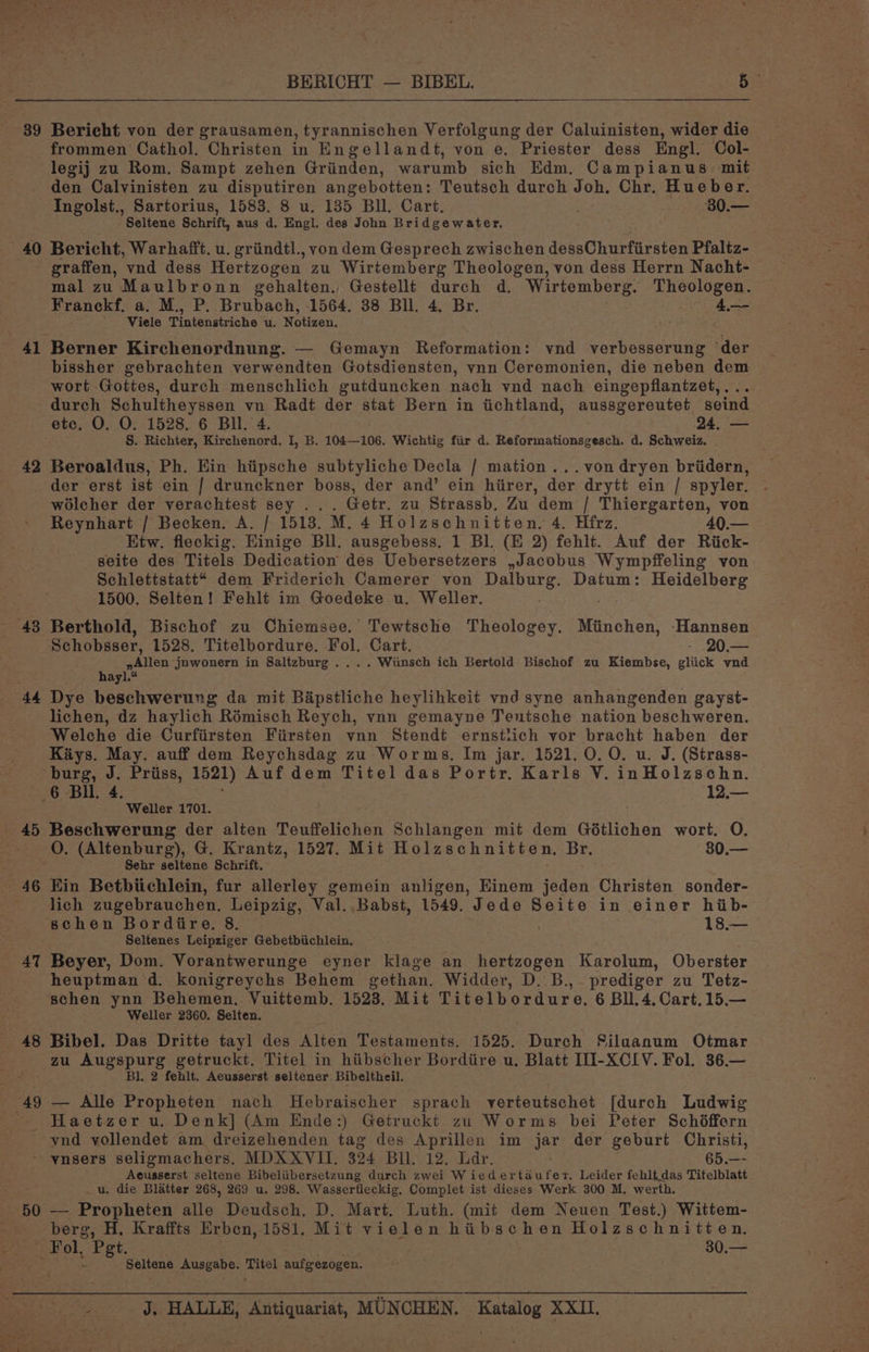 39 Bericht von der grausamen, tyrannischen Verfolgung der Caluinisten, wider die frommen Cathol. Christen in Engellandt, von e. Priester dess Engl. Col- legij zu Rom. Sampt zehen Griinden, warumb sich Edm, Campianus: mit den Calvinisten zu disputiren angebotten: Teutsch durch Joh. Chr. Hueber. 40 41 42 43 44 45 — 46 4T 48 49 Seltene Schrift, aus d. Engl. des John Bridgewater. Bericht, Warhafft. u. griindtl., von dem Gesprech zwischen dessChurfirsten Pfaltz- graffen, ‘ynd dess Hertzogen zu Wirtemberg Theologen, von dess Herrn Nacht- mal zu Maulbronn gehalten., Gestellt durch d. Wirtemberg. Theologen. Franck. a. M., P. Brubach, 1564. 38 Bll. 4, Br. 4 Viele Tintenstriche u. Wotiwen, Berner Kirchenordnung. — Gemayn Reformation: wnd verbesserung “der bissher gebrachten verwendten Gotsdiensten, ynn Ceremonien, die neben dem wort Gottes, durch menschlich gutduncken nach vnd nach eingepflanizet,... durch Schultheyssen vn Radt der stat Bern in iichtland, aussgereutet seind etc, O. O. 1528. 6 Bl. 4. 24. — S. Richter, Kirchenord. I, B. 104—106. Wichtig fiir d. Reformationsgesch. d. Schweiz. Beroaldus, Ph. Ein hiipsche subtyliche Decla / mation ...von dryen briidern, der erst ist ein | drunckner boss, der and’ ein hirer, der drytt ein / spyler. wolcher der verachtest sey . Getr. zu Strassb. Zu dem / Thiergarten, von Reynhart / Becken. A. | 1513. M. 4 Holzschnitten. 4. Hfrz. 40. Etw. fleckig. Einige Bll. ausgebess. 1 Bl. (E 2) fehlt. Auf der Riick- seite des Titels Dedication des Uebersetzers ,Jacobus Wympffeling von Schlettstatt* dem Friderich Camerer von Dalburg. Datum: Heidelberg 1500. Selten! Fehlt im Goedeke u. Weller. : Berthold, Bischof zu Chiemsee. Tewtsche Theologey. trsanon: ‘Hannsen Schobsser, 1528. Titelbordure. Fol. Cart. - .20.— pyAllen jnwonern in Saltzburg .... Wiinsch ich Bertold Bischof zu Kiembse, gliick vnd hayl.* Dye beschwerung da mit Bapstliche heylihkeit vnd syne anhangenden gayst- lichen, dz haylich Rémisch Reych, vnn gemayne Tentsche nation beschweren. Welche die Curfiirsten Fiirsten vnn Stendt ernstiich vor bracht haben der Kays. May. auff dem Reychsdag zu Worms, Im jar. 1521, 0. 0. u. J. (Strass- 6 Bil. 4. 12.— Weller 1701. Beschwerung der alten Teuffelichen Schlangen mit dem Gdtlichen wort. O. O. (Altenburg), G. Krantz, 1527. Mit Holzschnitten, Br. 80.— Sehr seltene Schrift. Ein Betbiichlein, fur allerley gemein anligen, Einem jeden Christen sonder- lich zugebrauchen. Leipzig, Val.,.Babst, 1549. Jede Seite in einer hib- schen Bordire. 8. 18.— Seltenes Leipziger Gebetbiichlein. Beyer, Dom. Vorantwerunge eyner klage an hertzogen Karolum, Oberster heuptman d. konigreychs Behem gethan. Widder, D. B.,. prediger zu Tetz- schen ynn Behemen. Vuittemb. 1523. Mit Titelbordure, 6 Bll. 4. Cart, 15.— Weller 2360. Selten. Bibel. Das Dritte tayl des Alten Testaments. 1525. Durch Silaanum Otmar zu Augspurg getruckt. Titel in hiibscher Borditire u, Blatt IIl- XCIV. Fol. 36.— Bl. 2 fehlt. Aeusserst seltener. Bibeltheil. — Alle Propheten nach Hebraischer sprach verteutschet [durch Ludwig vnd vollendet am dreizehenden tag des Aprillen im ia der geburt Christi, 50 Acusserst seltene Bibeliibersetzung durch zwei Wiedertaufer. Leider fehltdas Titelblatt _u. die Blatter 268, 269 u. 298. Wasserfleckig, Complet ist dieses Werk 300 M. werth. — Propheten alle Deudsch. D. Mart. Luth. (mit dem Neuen Test.) Wittem- berg, H. Kraffts Erben, 1581. Mit vielen hiibschen Holzschnitten. Fol, Pegt. 30.— - Seltene Ausgabe. felt aufgezogen.