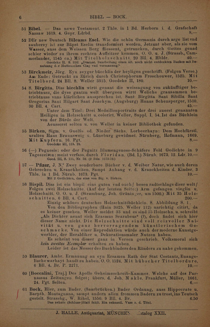 51 52 53 54 55 56 58 59 60 Bibel. — Das newe Testament. 2 Thle. in 1 Bd. Herborn i. d. Grafschaft Nassaw 1619. 4. Gepr. Ldrbd. fice DEr new Deutsch Bileams Esel. Wie die schén Germania durch arge list vnd zauberey ist zur Bipst Eselin transformiert worden, Jetzunt aber, als sie vom Wasser, auss dem Weissen Berg fliessent, getruncken, durch Gottes genad schier wieder’ zu ibrem rechten Auffsitzer kommen. O. O. u. J. (Strassb., Cam- merlander, 1545 ca.) Mit Titelholzschnitt. 20 Bll. 4. Hbldr. 40.-— Goedeke II. S. 316: ,Dramat. Bearbeitung eines alt. noch nicht entdeckten Buches mit Be- nutzung dur. Huttenschen Clag vnd vormanung.“ Birckmeir, Jirg. Eyn zeyger biechlin der heyligen geschrifft. (Folgen Verse.) Am Ende: Getruckt zu Ziirich durch Christophorum Froschouwer, 1525. Mit Titelbord. 24 Bll. 8. Weller 3315. Goedeke II, 180. 10.— S. Birgitta. Diss biechlin wirtt genant die weissagung von zukinfftiger be- triebtnusz, die dyse gantzn welt iibergeen wirtt Weliche grausammen _be- triebtnuss vnns klarlichen aussprechen ist. Sant: Birgitta Sant Sibilla Sant Gregorius Sant Hilgart Sant Joachym. (Augsburg) Hanns Schensperger, 1510. 30 Bll. 4. Cart. 45.— Unter dem Titel: Drei Medaillonportraits der drei zuerst genannten Heiligen in Holzschnitt u.colorirt. Weller, Suppl. I. 54, Ist das Biichlein von der Biirde der Welt. Aeusserst selten u. von Weller in keiner Bibliothek gefunden. Birken, Sigm. vy. Guelfis od. Nieder Sachs. Lorbeerhayn: Dem Hochfirstl. uralten Haus Braunsweig u. Lineburg gewidmet. Nirnberg, Hofmann, 1669. Mit Kupfern. 16. Pet. : 8.— Goedeke HI, 115. 28. (—) Pegnesis: oder der Pegnitz Blumengenoss-Schifere Feld Gedichte in 9 Goed. II, S. 115, Nr. 32. (2 Bde. 1673-79.) . Gebrechen u. Kranckheiten. Sampt Anhang v. d. Kranckheiten d. Kinder. 3 Thle. in 1 Bd. Niirnb. 1673. Pgt. / . 10. = Mit 2 Gedichten, das eine von Sig. v. Birken. Bispil. Diss ist ein bispil eins guten vnd ouch] besen radtschlags diser welt / Folgen zwei Holzschnitte. (Auf der letzten Seite:) Arm gefangen vieglin u. Holzschnitt. O. O. u. J. (Strassburg, Joh. Griininyer, um 1500.) Mit 35 Holz- Kinzig schénes deutsches Holzschnittbiichlein, 8. Abbildung 8. 1. es keiner gesehen. Weller meldet 33 und es sind 35 Molzschn. u. sehreibt yAls Dichter nennt sich Erasmus Searabeus* (?), doch findet sich hier werbler, der Heraldiker u. Dekorationsmaler Nutzen haben. kein zweites Exemplar erhalten zu haben, lische warhayt handtzu haben. O.O, 1524. Mit hibscher Titelbordure. gestelt. Strassbg., W. Rihel, 1550. 9 Bll. 4. Br. Das zehnte (Schluss-)Blatt fehlt. Kin zehnzeil. Vers a. d. Titel.