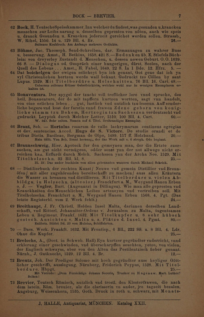 BOCK — BREVIER. - dy 63 menschen zur Leibs narung u. desselben gepresten von néten, auch wie speis u. dranck Gesunden u. Krancken jederzeit gereichet werden sollen. Strassb., W. Rihel, 1550. 14 u. 129 Bll. 4. Br. 26.— ' Seltenes Kochbuch. Am Anfange mehrere Gedichte, Béhme, Jac. Theosoph. Send-Schreiben, dar. Ermanungen zu wahrer Buss 64 65 66 67 lein: von dreyerley Zustandt d. Menschen, u. dessen newen Geburt, 0.0. 1639. 66 S. — Dialogus od. Gesprich einer hungerigen, diirst. Seelen, nach der Quell des Lebens... Amst., H: Fabel, 1649. 22 8S. In 1 Bde. 12. Hfrz. 5. — Dat boichelgen der ewigen selicheyt byn ich genant, Got geue dat ich yn vyl Christenlichen hertzen werde wail bekant. Gedruckt tzo Céllen by sant Lupus. 1529. Mit Titelbordiire u. Holschnitten. 76 Bll. 16. Cart. 48.— Ueberaus seltenes Kolner ores welches wohl nur in wenigen Exemplaren er- halten ist, Bonaventura. Der spygel der tzuché voll treflicher lere vnnd spruche, des heil. Bonauenture, der do mit tapffern kurtzen wortten, sagt vnn handelt, von eine erlichen “leben . gut, lustlich vnd nutzlich tzu-lessenn. Auff sonder- liche begere vnd kost der furstin vnnd frawen Zdene geborn von konig- - liche stamm tzu Behem, Hertzogintzu Sachsszen verdeutzscht vnd gedruckt. Leyptzk durch Melcher Lotter, 1510; 100 Bll. 4. Cart. . 60.— W. 540. Sehr selten. Namen auf d. Titel. Breitrandiges Exemplar. Brant, Seb. — Hortulus rosarum de valle lachrymarum continens egregias et dev. sentencias. Acced. Hugo de S. Victore. De studio orandi et de tribus Dietis. Basileae, Bergman de Olpe, 1499. 117 ff. Holzband. 20.— Hain 8939. Von Seb. Brant herausg., der das Werk mit e. 6 stroph. Ode beginnt. Braunschweig, Hier. Apoteck fur den gemeynen man, der die Ertzte zuer- 68 reichen kau. Erffurdt durch Melch. Sachssen ynn der Archa Noe. 1529. Mit Titelholzschn. 32 Bll. kl. 8. 25.— Bl. 15: Das ander buchlein von allen gebrannten wassern durch Michael Schrick. — Distilierbuch der rechten Kunst/ Neuwe vnd gemein Distillier yvnd Brenn- 69 die Wasser zu brennen ynd distillieren. Mit Titelbordure u. vielen Ab- o. J. — Vogler, Bart. (Augenarzt in Dillingen). Wie man alle gepresten vnd Kranckheiten des Menschlichen Leibes artzneyen vnd vertreiben soll. Mit Titelholzschn. Franckfurt a. M., Weygand Hanen Erben 1568. 4. Pgt. (Das letzte Registerbl. vom 2. Werk fehlt.) 24,.— Breithaupt, J. Fr. Christl, Helden Insel Malta, darinnen derselben Land- schafft, yvnd Ritterl. Johanniter-Ordens v. Jerusalem zu Malta, tugentsames 70 71 72 gestoch. Ansichten v. Malta u. a. Platze d. Insel. 4. Pgmt. 80,— Exlibris. Bildet Bd. 23 von Hulsius, Schiffahrten, — — Dass. Werk. Frankft. 1632. Mit Frontisp., 6 Bll., 222 SS. u. 8 BU. 4. Ldr. Ohne die Kupfer. | _ 2.— Brelochs, A., (Doct. in Schweb. Hall) Eyn kurtzer gegriindter vnderricht, vnnd erklerung einer geschwinden, vnd iiberscharpffen seuchten, yetzo, von vielen, der Englisch schwayss, aber von den Alten das Pestilentzisch fieber genant. Brentz, Joh. Der Prediger Solomo mit hoch gegriindter auss heyliger Gdtt- licher geschrifft, dtd Niirnberg, Friderich Peypus, 1528. Mit Titel- bordure. Hbpgt. 25.— Mit Vorrede: ,,Dem lus ag Johann Secerio, Trucker zu Hagenaw. tes Luther, Selten! Brevier, Teutsch Rémisch, nutzlich ead trostl, den Klosterfrawen, die nach