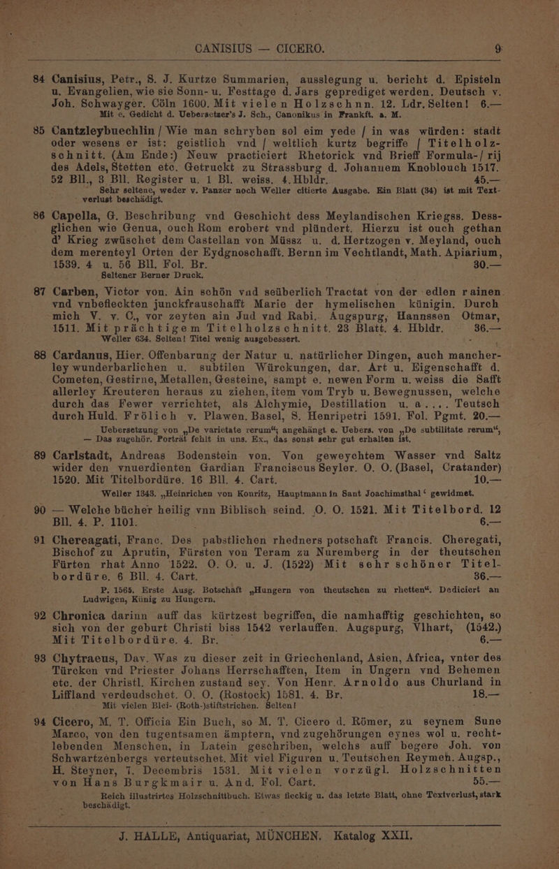 oy 5 : CANISIUS — CICERO. 9: 85 Canisius, Petr., S. J. Kurtze Summarien, ausslegung u. bericht d. Episteln u, Evangelien, wie sie Sonn-u. Festtage d. Jars geprediget werden, Deutsch v. Joh. Schwayger. Céln 1600. Mit vielen Holzschnn. 12. Ldr,Selten! 6.— Mit e. Gedicht d. Uebersctzer’s J. Sch., Canonikus in Frankft. a. M. ; Cantzleybuechlin / Wie man schryben s0] eim yede / in was wiirden: stadt oder wesens er ist: geistlich vnd | weltlich kurtz begriffe | Titelholz- schnitt. (Am Ende:) Neuw practiciert Rhetorick vnd Brieff. Formula-/ rij des Adels, Stetten etc. Getruckt zu Strassburg d. Johanuem Knoblouch 1517. 86 87 88 90 91 Sehr seltene, weder vy. Panzer noch Weller citierte Ausgabe. Ein Blatt (34) ist mit Text- ' verlust beschadigt. Capella, G. Beschribung vnd Geschicht dess Meylandischen Kriegss. Dess- glichen wie Genua, ouch Rom erobert vnd plindert. Hierzu ist ouch gethan @’ Krieg zwiischet dem Castellan von Miissz u. d.Hertzogen v. Meyland, ouch dem merenteyl Orten der Eydgnoschafft. Bernn im Vechtlandt, Math. Apiarium, 1539. 4 u. 56 Bll. Fol. Br. 30.— Seltener Berner Druck, Carben, Victor von. Ain schén vad seiiberlich Tractat yon aay -edlen rainen. vnd ynbefleckten junckfrauschafft Marie der hymelischen kiinigin. Durch 1511. Mit prichtigem Titelholzschnitt. 23 Blatt. 4. Hbldr. - Gee Weller 634. Selten! Titel wenig ausgebessert. Cardanus, Hier. Offenbarung der Natur u. natiirlicher Dingen, auch mache . ley wunderbarlichen u. subtilen Wiirckungen, dar. Art u. Eigenschafft d. allerley Kreuteren heraus zu ziehen,item vom Tryb u. Bewegnussen, welche durch das Fewer verrichtet, als Alchymie, Destillation u. a.... Teutsch durch Huld. Frélich v. Plawen. Basel, 8. Henripetri 1591. Fol. Pgmt. 20.— Uebersetzung von ,,De varietate rerum“; angehangt e. Uebers. von »De subtilitate rerum“, — Das zugehér. Portrat fehit in uns. Ex., das sonst sehr gut erhalten ist. Carlstadt, Andreas Bodenstein von. Von geweychtem Wasser vnd. Saltz wider den vnuerdienten Gardian Franciscus Seyler. O. O. (Basel, Cratander) 1520. Mit Titelbordiire. 16 Bll. 4. Cart. -10.— Weller 1343. ,,Heinrichen yon Konritz, Hauptmannin Sant Joachimsthal‘ gewidmet. — Welche biicher heilig vnn Biblisch seind, 0. O. 1521. eu Titelbord. 12 Bll. 4. P. 1101. 6.— Chereagati, Franc. eae pabstlichen rhedners potschaft Francis. Cheregati, Bischof zu Aprutin, Fiirsten von Teram zu Nuremberg in der theutschen Firten rhat Anno 1522. O. O. u. J. (1522) Mit sehr schiner Titel- 92 93 P, 1565. Erste Ausg. Botschaft ,Hungern von theutschen zu rhetten“. Dediciert an Ludwigen, Kiinig zu Hungern. Chronica darinn auff das kiirtzest begriffen, die namhafftig geschichton, 80 sich yon der geburt Christi biss 1542 verlauffen. Augspurg, Vihart, (1542.) Mit Titelbordiire. 4, Br. 4 6.— Chytraeus, Dav. Was zu dieser zeit in Griechenland, Asien, Africa, vnter des etc. der Christl. Kirchen zustand sey. Von Henr. Arnoldo aus Churland in Mit vielen Blei- (Roth-)stiftstrichen. Selten! Chena: M. T. Officia Ein Buch, so M. T. Cicero d. Rémer, zu seynem Sune Marco, von den tugentsamen imptern, ynd zugehérungen eynes wol u. recht- lebenden Menschen, in Latein geschriben, welchs auff begere Joh. von Schwartzénbergs verteutschet. Mit viel Figuren u. Teutschen Reymeh. Augsp., Reich illustrirtes Holzschnittbuch. Etwas fleckig u. das letzte Blatt, ohne Textverlust, stark beschadigt.