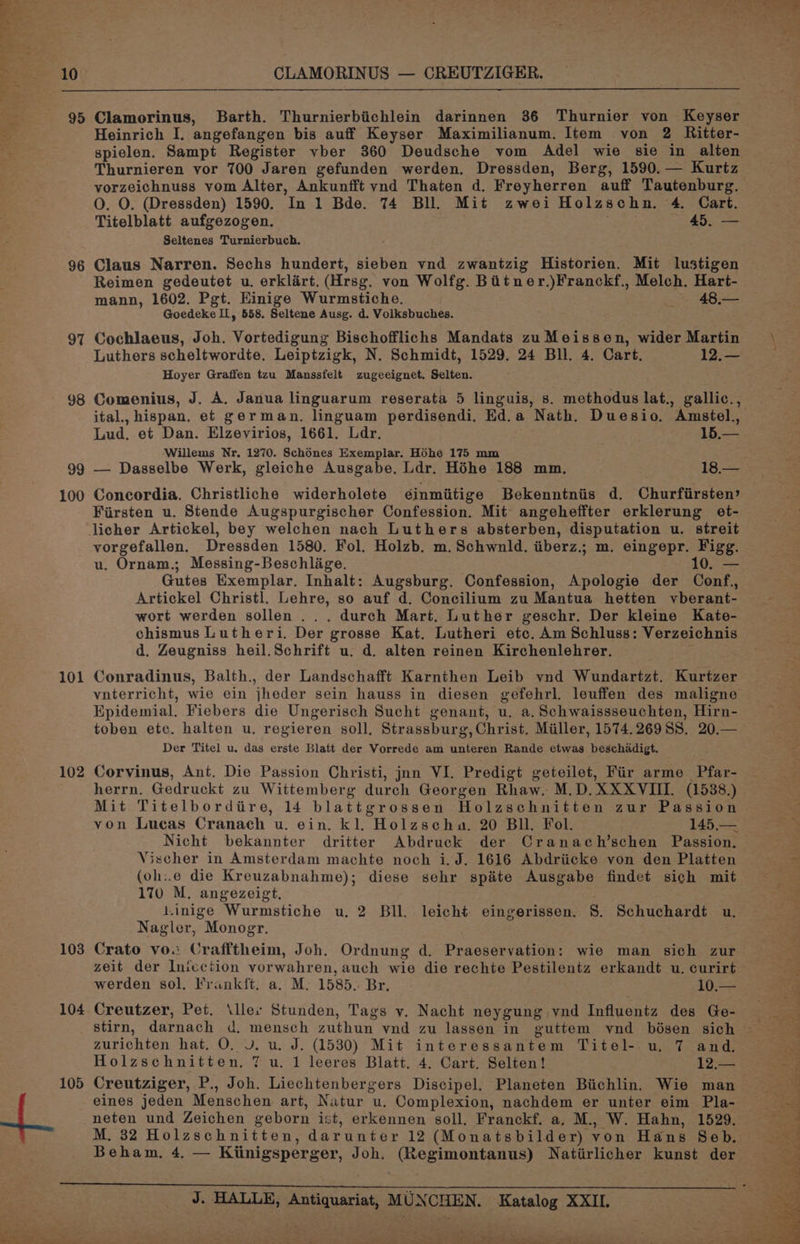 95 96 97 98 99 100 101 102 103 104 Clamorinus, Barth. Thurnierbiichlein darinnen 36 Thurnier von Keyser Heinrich I. angefangen bis auff Keyser Maximilianum. Item von 2 Ritter- spielen. Sampt Register vber 360 Deudsche vom Adel wie sie in alten Thurnieren vor 700 Jaren gefunden werden. Dressden, Berg, 1590.— Kurtz vorzeichnuss vom Alter, Ankunfft vnd Thaten d. Freyherren auff Tautenburg. O. O. (Dressden) 1590. In 1 Bde. 74 BU. Mit zwei Holzschn. 4. Cart. Titelblatt aufgezogen. Cle Seltenes Turnierbuch. Claus Narren. Sechs hundert, sieben vnd zwantzig Historien. Mit lustigen Reimen gedeutet u. erklart. (Hrsg. von Wolfg. Bitner.)Franckf., Melch. Hart- mann, 1602. Pgt. Einige Wurmstiche. 48.— Goedeke IL, 558. Seltene Ausg. d. Volksbuches. Cochlaeus, Joh. Vortedigung Bischofflichs Mandats zuMeissen, wider Martin Luthers scheltwordte. Leiptzigk, N. Schmidt, 1529. 24 Bll. 4. Cart. 12.— Hoyer Graffen tzu Manssfelt zugeeignet. Selten. Comenius, J. A. Janua linguarum reserata 5 linguis, s. methodus lat., gallic., ital., hispan, et german. linguam perdisendi, Ed.a Nath. Duesio. Amstel, Lud, et Dan. Elzevirios, 1661. Ldr. 15.— Willems Nr. 1270. Schénes Exemplar. Hohe 175 mm Concordia. Christliche widerholete ¢inmiitige Bekenntniis d. Churfirsten’ Fiirsten u. Stende Augspurgischer Confession. Mit angeheffter erklerung et- licher Artickel, bey welchen nach Luthers absterben, disputation u. streit vorgefallen. Dressden 1580. Fol. Holzb. m. Schwnld. iiberz.; m. eingepr. Figg. u. Ornam.; Messing-Beschlige. - 10, — Gutes Exemplar. Inhalt: Augsburg. Confession, Apologie der Conf.,, Artickel Christl. Lehre, so auf d. Concilium zu Mantua hetten vberant- wort werden sollen ... durch Mart. Luther geschr. Der kleine Kate- chismus Lutheri. Der grosse Kat. Lutheri etc. Am Schluss: Verzeichnis d. Zeugniss heil.Schrift u. d. alten reinen Kirchenlehrer. Conradinus, Balth., der Landschafft Karnthen Leib vnd Wundartzt. Kurtzer Epidemial. Fiebers die Ungerisch Sucht genant, u. a. Schwaissseuchten, Hirn- toben etc. halten u. regieren soll, Strassburg, Christ. Miller, 1574.26955. 20.— Der Titel u. das erste Blatt der Vorrede am unteren Rande etwas beschidigt. Corvinus, Ant. Die Passion Christi, jan VI. Predigt geteilet, Fir arme Pfar- herrn. Gedruckt zu Wittemberg durch Georgen Rhaw. M.D. XXXVIII. (1538.) Mit Titelborditre, 14 blattgrossen Holzschnitten zur Passion von Lucas Cranach u. ein. kl. Holzscha. 20 Bll. Fol. 145,.— Nicht bekannter dritter Abdruck der Cranach’schen Passion. Vischer in Amsterdam machte noch i.J. 1616 Abdriicke von den Platten (oh:.e die Kreuzabnahme); diese sehr spite Ausgabe findet sich mit 170 M. angezeigt, LLinige Wurmstiche u. 2 Bll. leicht eingerissen. 8. Schuchardt u. Nagler, Monogr. Crato vow Crafftheim, Joh. Ordnung d. Praeservation: wie man sich zur zeit der Inicction vorwahren, auch wie die rechte Pestilentz erkandt u. curirt werden sol, Frank{ft. a. M. 1585. Br. LO Creutzer, Pet. \ller Stunden, Tags v. Nacht neygung vnd Influentz des Ge- zurichten hat. O. Vv. u. J. (1530) Mit interessantem Titel- u. 7 and. Holzschnitten. 7 u. 1 leeres Blatt. 4. Cart. Selten! 12.— Creutziger, P., Joh. Liechtenbergers Discipel. Planeten Biichlin. Wie man eines jeden Menschen art, Natur u. Complexion, nachdem er unter eim Pla- neten und Zeichen geborn ist, erkennen soll. Franckf. a. M., W. Hahn, 1529. M. 32 Holzschnitten, darunter 12 (Monatsbilder) von Hans Seb. J. HALLE, Antiquariat, MUNCHEN. Katalog XXII. Pd) OS Reh a odd % Ss i, an Oe _ Oe or, a