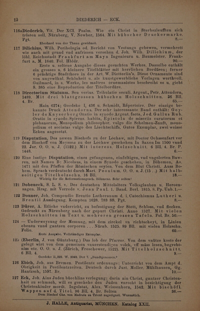 116aDiederich, Vit. Der XCI. Psalm. Wie ein Christ in Sterbszleufften sich trésten soll. Niirnberg, V. Newber, 1564. Mit hiibscher De eer Pet, = s Eberhard von der Thann gewidmet. 117 Dilichius, Wilh. Peribologia od. Bericht von Vestungs gebewen, vermehrett wie auch mit grund vnd aufrissen versehen d. Joh. Wilh. Dilichium, der lébl. Reichsstadt Frankfurt am Mayn Ingenieurn u. Baumeister. Frank- furt a. M. 1640. Fol. Hbldr. 90.— Erste u. seltene Ausgabe dieses gesuchten Werkes. Dasselbe enthalt ein grosses u. 6 kleinere Titelblatter mit herrlichen Borditiren; ferner 6 prachtige Stadtthore in der Art. W. Dietterlin’s. Diese Ornamente sind von.ungewohnl. Schinheit u. als kunstgewerbliche Vorlagen werthvoll. Guilmard, in s. Werke, les maitres ornemanistes beschreibt es u. giebt | S. 385 eine Reproduction der Titelbordiire. 118 Directorium Statuum. Seu verius. Tribulatio seculi. Argent., Petr. Attendorn, 1489. Mit drei blattgrossen hibschen Holzschnitten. 36 Bll. 4. Br. 65.— Hain 6274; Goedeke J, 436 u. Schmidt, Répertoire. Der einzige be- kannte Druck Attendorns. Der sehr interessante Band enthalt: Ge y- ler de Kayserberg Oratio in synodo Argent. facta, Jod.Gallus Rub. Oratio in synodo.Spirens. habita, Epistola de miseriis curatorum et plebanorum, Monopolium philosophor. vulgo die Schelmen-Zunft, mono- polium et sociatas vulgo des Liechtschiffs. Gutes Exemplar, zwei weisse Eecken angesetzt. 119 Disputation, Des newen Bischofs zu der Lochaw, mit Doctor Ochssenfart vor dem Bischoff von Meyssea zu der Lochaw geschehen In Saxen Im 1500 vnnd 22. Jar. O. O. u. J. (1522.) Mit interess. Holzschnitt. 6 Bll. 4. Br. P. 1448. 6.— 120 Hine lustige Disputation, eines gefangenen, einfeltigen, vnd vngelerten Baw- ren, mit Namen B: Nicolaus, in einem Synodo geschehen, in Béhemen, Ao. 1471 mit den Pfaffen der Rémischen seyten. Von dem Blut Christi. Auss Bo- hem. Sprach verdeutscht durch Mart. Peonium. O. O. u.J.(15..) Mit halb- seitigen Titelholzschn. 16 BIl. 1s Wichtig fiir die Reformationsgesch. BOhmens. Sehr selten! Dobeneck, 8. L. 8. v. Des deutschen Mittelalters Volksglauben u. Heroen- sagen. Hrsg. mit Vorrede v. Jean Paul. 1. Band. Berl. 1815. 8. Pp. Unb. 1.— 122 Donner, Joh. Compendio Brentio Lutheranum d. i. Catechismus Lutheri u. Brentii Ausslegung. Kempten 1628. 783 SS. Pet. ro Nea 123 Diirer, A. Etliche vnderricht, zu befestigung der Stett, Schloss, vnd flecken. Gedruckt zu Nirenberg nach der gepurt Christi. Anno 1527. Mit vielen Holzschnitten im Text u. mehreren grossen Tafeln. Fol. Br. 50.— 12 = 124 — Underweysung der Messung, mit dem zirckel vn richtscheyt, in Linien aes vnnd gantzen corporen... Niirnb. 1525. 89 Bll. mit vielen Holzschn. olio. 60.— Erste Ausgabe. Vollstandiges Exemplar. 125 (Eberlin, J. von Giintzburg.) Das lob der Pfarrer. Von dem vniitze koste der gelegt wirt von dem gemeinen vnuerstendizen volck, vff miss lesen, begrebt- niss etc. O. O. u. J. (Ziirich, Froschower, 1522), Mit Titelholzschnitt. 6. Bll. 4. . 9,— Goedeke 11,222. W. 2040. Der 7. ,,Bundtgenossen.¢ 126 Ebich, Joh. aus Bremen. Pestilentz ordenunge: Unterricht von dem Ampt d. Obrigkeit in Pestilentzzeiten. Deutsch durch Just. Moller, Mihlhausen, Gg. Hantzsch, 1597. Br. 10.— 127 Eck, Joh. Ains Juden biiechlins verlegung: darin ain Christ, gantzer Christen- hait zu schmach, will es geschehe den Juden vnrecht in bezichtigung der . Christenkinder mordt. Ingolstat, Alex. Weissenhorn, 1542. Mit bischéfl. = Wappen auf d, Titel. 96 Bll. 4. Br. Selten . 36.— Rr Dem Bischof Chr. von Madrutz zu Trient zugeéignet. Wurmstich. ear *