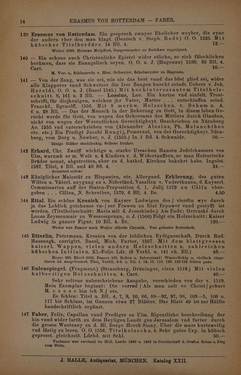 139 Erasmus von Rotterdam. Ein gesprech zwayer Ehelicher weyber, die eyne der andern vber den man klagt. (Deutsch v. Steph. Rodt.) O. O. 1525. Mit hiibscher Titelbordire. 14 Bll. 4. 12.— Weller 3390. Herman Mulpffort, Burgermeyster zu Zwickaw zugeeignet. 140 — Ein schone auch Christenliche Epistel wider etliche, so sich falschlichen bertimen, dass sie Euangelisch seyen. O. O. u. J. (Hagenau) 1530. 30 ee 4. ae M. Vor- u. Schlussrede v. Hier. Gebwyler, Schulmeyster zu Hagenau. 141 — Von der Zung, was sie sei, wie sie das best vnnd das bost glied sei, wider alle Klapperer vnnd Schwetzer die Irer Zungen knecht seindt. Uebers v. Joh. Heroldt. O. O. u. J. (Basel 1545.) Mit hochinteressantem Titelholz- schnitt. 8, 161 u. 3 Bll. — Lossius, Luc. Ein kurtze vnd einfelt, Trost- schrifft, fiir diejhenigen, welchen jhr Vater, Mutter... entschlaffen seind. Franckf., Egenolff, 1556. Mit 8 merkw. Holzschnn. v. Behamu. A. 6 u. 28 Bll. — Das der Mensch in der Bekerung zu Gott, in disem leben Ge- recht werde fiir Gott, von wegen des Gehorsams des Mittlers durch Glauben, Ao. 1555 vnd vnterschrieben von (Alexander Alesius, Ph. Melanchthon etc. etc.) Ein Predigt Jacobi Rungij, Pomerani, von der Gerechtigkeyt. Nirn- berg, vom Berg u. Newber, 0. J. (1555.) In 1 Bd. 4. Schwnldr. — 60.— Einige Blatter stockfleckig. Seltene Bucher. 142 Erhard, Chr. Zwelff wichtige u. starke Ursachen Hansen Jedelshausers von Ulm, warumb er m. Weib u, 4 Kindern v. d, Widertauffern, so man Hutterische Briider nennt, abgetretten, aber zu d. kathol. Kirchen bekehrt habe. Ingolst. ~ 1587. Titel, 4 Bll. und 49 SS. 4. 24,— Aeusserst selten! 148 Kiiniglicher Maiestat zu Hispanien, etc. Allergned. Erklerung, des guten Willen u. Vaterl. neygung zu s, Niderland, Vasallen v, Vnderthanen, d. Kayserl. Commissarien auff der Staten-Proposition d. 1. Julij 1579 zu Célln vber- geben ... Cillen, N. Schreiber, 1579. 6 Bll. 4. Br. 4.50 144 Kttal. Ein schéne Kronick von Kayser Ludwigen des/ vierdtn wye durch jn das Loblich gotzhauss vn-/ ser Frawen zu Etal Erpawet vnnd gestyfft ist worden, (Titelholzschnitt: Maria mit d. Jesuskinde.) Am Ende: Getruckt durch Lucas Zeyssenmair zu Wessossprunn, 0. J. (1500) Folgt ein Holzschnitt: Kaiser Ludwig in ganzer Figur. 10 Bl. 4. Br. 120.— Weder von Panzer noch Weller citierte Chronik. Von grosster Seltenheit. Husenegk, corrigirt. Basel, Mich. Furter, 1507. Mit dem blattgrossen kaiserl. Wappen, vielen andern Holzschnitten u. zahlreichen hibschen Initialen. K1.-Folio. Ldr. (8 Vorbl. u. 141 ch. BIl.) 48,— Heyse 203. Ebert 6992. Panzer 595. Selten u. Interessant! Wasserflekig u. vielfach einge- rissen od. ausgebessert. Titel, Vorbll. 2-8. u. Bll. 1. 14, 15. 118. 120. 122-124 fehlen ganz. 146 Eulenspiegel. (Fragment.) (Strassburg, Griininger, circa 1519.) Mit vielen halbseitigen Holzschnitten. 4. Cart. 40; Sehr seltene unbeschriebene Ausgabe, verschieden yon der vy, 1519. M.cccce bin ich N.] ete. . Es fehlen: Titel u. Bll. 4, 7, 8, 10, 66, 89—92, 97, 98, 103—5, 108 u. handschriftlich erginzt. 147 Faber, Felix, Capellan vnnd Prediger zu Ulm. Higentliche beschreibung der hin vnnd wider farth zu dem Heyligen Landt gen Jerusalem ynd furter durch die grosse Wusteney zu d. Hl. Berge Horeb Sinay. Uber die mass kurtzweilig gepresst. gleichzeit. Ldrbd. mit Schl. Verfasser war zweimal im Heil. Lande 1480 u. 1482 in Gesellschaft d. Grafen Solms u. Jorg vom Stein. J. HALLE, Antiquariat, MUNCHEN. Katalog XXII. ~ as SET at oS ae ee ee ae ee. eee es