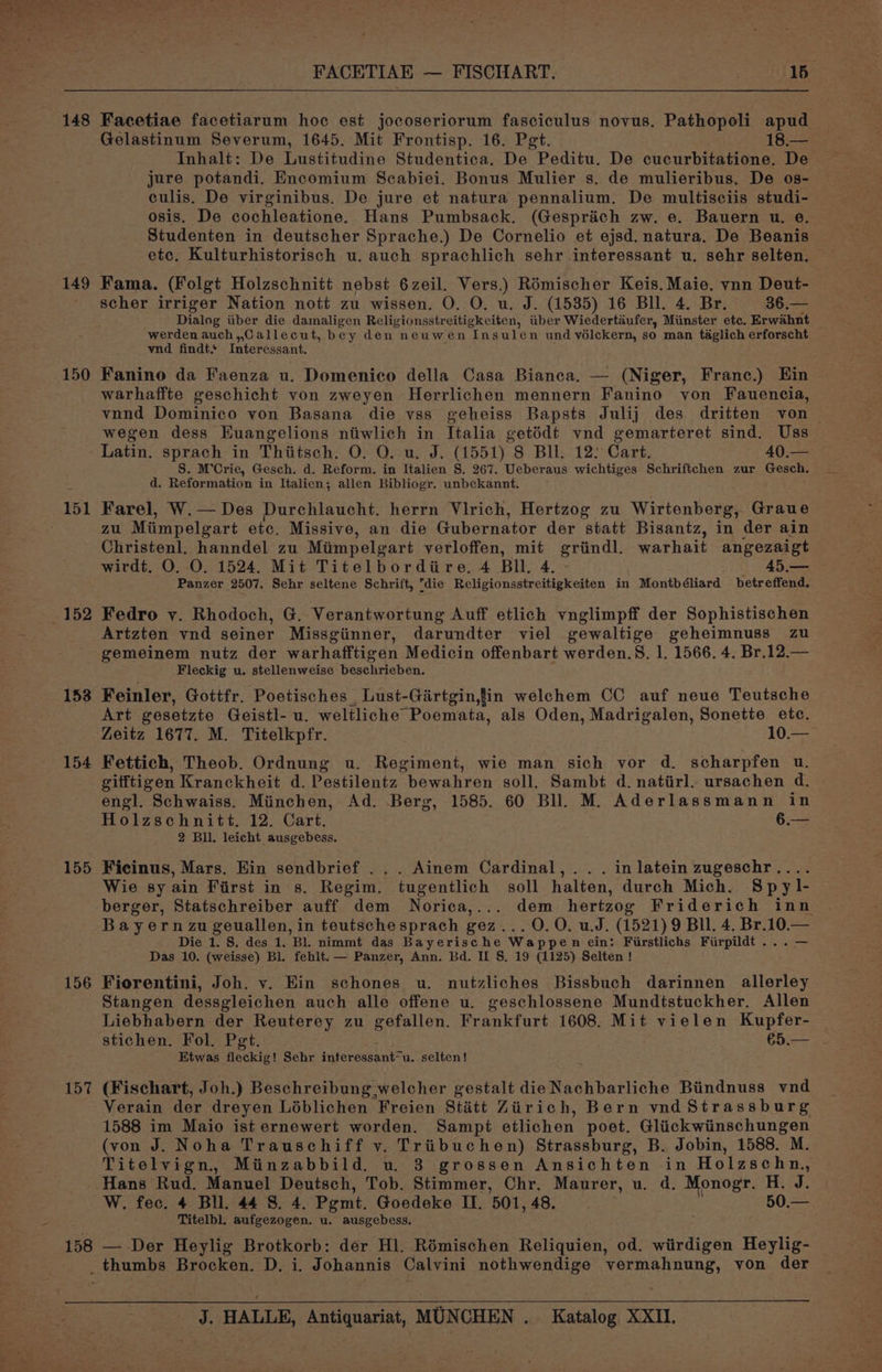 148 149 150 151 152 153 154 155 156 157 FACETIAE — FISCHART. 15 Facetiae facetiarum hoc est jocoseriorum fasciculus novus. Pathopoli apud Gelastinum Severum, 1645. Mit Frontisp. 16. Pegt. 18.— Inhalt: De Lustitudine Studentica, De Peditu. De cucurbitatione. De jure potandi. Encomium Scabiei. Bonus Mulier s. de mulieribus, De os- culis. De virginibus. De jure et natura pennalium. De multisciis studi- osis. De cochleatione. Hans Pumbsack. (Gesprich zw. e.. Bauern u. e. Studenten in deutscher Sprache.) De Cornelio et ejsd. natura. De Beanis etc. Kulturhistorisch u. auch sprachlich sehr interessant u. sehr selten. Fama. (Folgt Holzschnitt nebst 6zeil. Vers.) Rémischer Keis. Maie. vnn Deut- scher irriger Nation nott zu wissen. O. O. u. J. (1535) 16 Bl. 4. Br. 36.— Dialog tiber die damaligen Religionsstreitigkciten, tiber Wiedertaufer, Minster ete. Erwahnt werden auch,,Callecut, bey den neuwen Insulen und vélckern, so man taglich erforscht vnd findt. Interessant. Fanino da Faenza u. Domenico della Casa Bianca. — (Niger, Franc.) Ein warhaffte geschicht von zweyen Herrlichen mennern Fanino von Fauencia, vnnd Dominico von Basana die vss geheiss Bapsts Julij des dritten von — wegen dess Huangelions niwlich in Italia getédt vnd gemarteret sind. Uss Latin. sprach in Thiitsch. O. O. u. J. (1551) 8 Bll. 12: Cart. 40.— S. M’Crie, Gesch. d. Reform. in Italien §. 267. Ueberaus wichtiges Schriftchen zur Gesch. d. Reformation in Italien; allen Bibliogr. unbekannt. Farel, W.— Des Durchlaucht. herrn Vlirich, Hertzog zu Wirtenberg, Graue Zu Miimpelgart ete, Missive, an die Gubernator der statt Bisantz, in der ain Christenl. hanndel zu Mimpelgart verloffen, mit griindl. warhait angezaigt wirdt. O. O. 1524. Mit Titelbordiire. 4 Bll. 4. 45.— Panzer 2507. Sehr seltene Schrift, die Religionsstreitigkeiten in Montbéliard betreffend. Fedro vy. Rhodoch, G. Verantwortung Auff etlich vnglimpff der Sophistischen Artzten vnd seiner Missgiinner, darundter viel gewaltige geheimnuss zu gemeinem nutz der warhafftigen Medicin offenbart werden.S. 1. 1566. 4. Br.12.— Fleckig u. stellenweise beschrieben. Feinler, Gottfr. Poetisches , Lust-Girtgin,tin welchem CC auf neue Teutsche Art gesetzte Geistl- u. weltliche Poemata, als Oden, Madrigalen, Sonette ete. Zeitz 1677. M. Titelkpfr. 10.— Fettich, Theob. Ordnung u. Regiment, wie man sich vor d. scharpfen u. vitttigen Kranckheit d. Pestilentz bewahren soll. Sambt d. natiirl. ursachen d. engl. Schwaiss. Miinchen, Ad. Berg, 1585. 60 Bll. M. Aderlassmann in Holzschnitt. 12. Cart. 6.— 2 Bil. leicht ausgebess. Ficinus, Mars. Ein sendbrief ... Ainem Cardinal, .. . in latein zugeschr.. Wie sy ain First in s. Regim. tugentlich soll halten, durch Mich. Spyl- berger, Statschreiber auff dem Norica,... dem hertzog Friderich inn: Bayern zu geuallen, in teutschesprach gez... 0.0. u.J. (1521) 9 BII. 4. Br.10.— Die 1. S. des 1. Bl. nimmt das Bayerische Wappen ein: Fiirstlichs Fiirpildt ...— Das 10. (weisse) Bl. fehlt. — Panzer, Ann. Bd. IL S. 19 (1125) Selten ! Fiorentini, Joh. v. Ein schones u. nutzliches Bissbuch darinnen allerley Stangen dessgleichen auch alle offene u. geschlossene Mundtstuckher. Allen Liebhabern der Reuterey zu gefallen. Frankfurt 1608. Mit vielen Kupfer- stichen. Fol. Pgt.. €5.— Etwas fleckig! Sehr interessant“u. selten! (Fischart, Joh.) Beschreibung welcher gestalt dieNachbarliche Biindnuss vnd Verain der dreyen Léblichen Freien Stétt Zirich, Bern vnd Strassburg 1588 im Maio ist ernewert worden. Sampt etlichen poet. Bee he Raa AL (von J. Noha Trauschiff v. Triibuchen) Strassburg, B. Jobin, 1588. M. Titelvign, Minzabbild. u. 3 grossen Ansichten in Holzschn., Hans Rud. Manuel Deutsch, Tob. Stimmer, Chr. Maurer, u. d. Monogr. H. J. W. fec. 4 Bll. 44 8. 4. Pemt. Goedeke II. 501, 48. 50.— Titelbl. aufgezogen. u. ausgebess. — Der Heylig Brotkorb: dér Hl. Rémischen Reliquien, od. wiirdigen Heylig-