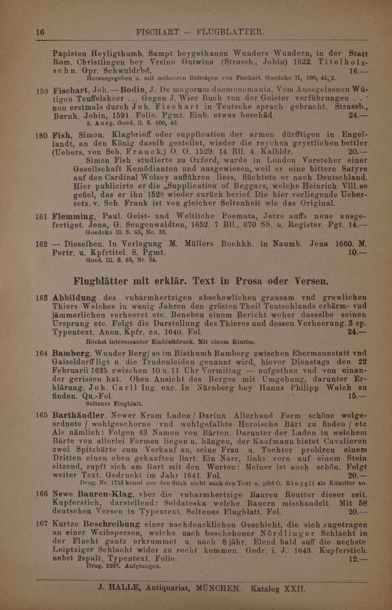 159 160 161 162 168 164 165 167 Papisten Heyligthumb. Sampt beygethanen Wunders Wundern, in der Statt Rom. Christlingen bey Vrsino Gutwino (Strassb., Jobin) 1622. Titelholz- schn. Gpr. Schwnldrbd, 16.— Herausgegeben u. mit mehreren Beitragen von Fischart. Goedeke H, 500, 41,°2. Fischart, Joh.— Bodin, J. De magorum daemonomania, Vom Aussgelasnen Wii- tigen Teuffelsheer ... Gegen J. Wier Buch von der Geister verfiihrungen . . ° nun erstmals durch Joh. Fischart in Teutsche sprach gebracht. Strassb., Bernh. Jobin, 1591. Folio. Pgmt. Einb. etwas beschad. 24.— 2. Ausg. Goed. ll. S. 500, 43. Fish, Simon. Klagbrieff oder supplication der armen dirfftigen in Engel- (Uebers. von Seb. Franck.) O. O. 1529. 14 Bll. 4. Kalbldr. 20.— Simon Fish studierte zu Oxford, wurde in London Vorsteher einer Gesellschaft Komédianten und ausgewiesen, weil er eine bittere Satyre auf den Cardinal Wolsey auffiihren liess, fliichtete er nach Deutschland. Hier publicirte er die ,Supplication of Beggars, welche Heinrich VIll. 80 gefiel, das er ihn 1528 wieder zuriick berief. Die hier vorliegende Ueber- setz. v. Seb. Frank ist von gleicher Seltenheit wie das Original. Flemming, Paul. Geist- und Weltliche Poemata, Jetzo auffs neue ausge- fertiget. Jona, G. Sengenwaldten, 1652. 7 Bll, 670 SS. u. Register. Pgt. 14.— Goedeke lll S. 63, No. 33. — Dieselben. In Verlegung M. Millers Buchhh. in Naumb. Jena 1660. M. Portr. u. Kpfrtitel. 8. Pgmt. 10.— Goed. lll. 8. 63, Nr. 34. Flugblitter mit erklir. Text in Prosa oder Versen. Abbildung des vnbarmhertzigen abschewlichen grausam vnd grewlichen Thiers Welches in wenig Jahren den grésten Theil Teutschlands erbirm- vnd jammerlichen verheeret etc. Beneben einem Bericht woher dasselbe seinen Ursprung etc. Folgt die Darstellung des Thieres und dessen Verheerung. 3 sp. Typentext. Anon. Kpfr. ca, 1640. Fol. 24.— Hochst interessanter Einblattdruck. Mit einem WBinriss. Bamberg. Wunder Berg/ so im Bisthumb Bamberg zwischen Ebermannstatt vnd Gaiseldorff ligt u. die Trudenleiden genannt wird, hievor Dienstags den 22 Februarii 1625 zwischen 10 u.11 Uhr Vormittag — aufgethan vnd von einan- der gerissen hat. Oben Ansicht des Berges mit Umgebung, darunter Er- finden. Qu.-Fol. , 15.— Seltenes Flugblatt. Barthandler. Newer Kram Laden/ Darinn Allerhand Form schéne wolge- Als némlich: Folgen 63 Namen von Barten. Darunter der Laden in welehem Birte von allerlei Formen liegen u. hingen, der Kaufmann bietet Cavalieren zwei Spitzbirte zum Verkauf an, seine Frau u. Tochter probiren einem Dritten einen eben gekauften Bart. Ein Narr, links vorn auf einem Stein sitzend, zupft sich am Bart mit den Worten: Meiner ist auch schén. Folgt weiter Text. Gedruckt im Jahr 1641. Fol. . 20.— Drug. Nr, 1753 kennt nur den Stich nicht auch den Text u. gibtG. Ringgli als Kiinstler an. deutschen Versen in Typentext. Seltenes Flugblatt. Fol. deer os Kurtze Beschreibung einer nachdencklichen Geschicht, die sich zugetragen an einer Weibsperson, welche nach beschehener Nérdlinger Schlacht in der Flucht gantz erkrummet u. nach S8jahr. Elend bald auff die nechste Leiptziger Schlacht wider zu recht kommen. Gedr. i. J. 1643. Kupferstich. nebst 2spalt. Typentext. Folio. 12,— Drug. 2207. Aufgezogen. J. HALLE, Antiquariat, MUNCHEN. Katalog XXII. P ‘ en eee Vek + : . p, tes Ce a eee iki - ee. ‘ Rt a: > Pete tee me vl ee ee ke ee ad ae a A i i mee SAG ee Te ay