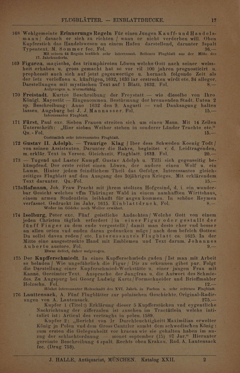 Wohlgemeinte Erinnerungs Regeln Fiir einen Jungen Kauff-und Handels- mann/ danach er sich zu richten / wann er nicht verderben will. Oben Kupferstich das Handelswesen an einem Hafen darstellend, darunter 3spalt Typentext. M. Sommer fee, Fol. 36.— Mit seinen 44 Regeln textlich sehr interessant. Seltenes Flugblatt aus der aS des 17. Jahrhunderts. 170 171 172 173 heit erhaben. u. gross gemacht hat so vor vil 100 jahren prognosticirt u. prophezeit auch sich auf jetzt gegenwertige u. hernach folgende Zeit als der ietz verloffnen u. kiinftigen, 1632, 1633 iar erstrecken wirdt etc. 34 allegor. Darstellungen mit mystischen Text auf 1 Blatt. 1632. Fol. 8.— : Aufgezogen u., wurmstichig. Freistadt. Kurtze Beschreibung der Freystatt — wie dieselbe von Thro Koénigl. Mayestit — Eingenommen. Bestiirmung der brennenden Stadt. Unten 2 sp. Beschreibung: Anno 1632 den 9. Augusti — vnd Danksagung halten lassen. Augsburg bei J. J. Mannasser. Fol. 15.— Interessantes Flugblatt. First, Paul exc. Sieben Frauen streiten sich um einen Mann. Mit 14 Zeilen Unterschrift: _,,Hier sieben Weiber stehen in sonderer Liinder Trachte etc.“ Qu. - Fol. 15.— Costiimlich sehr interessantes Flugblatt. Gustav II. Adolph. — Traurige Klag | Iber dess Schweden Koenig Todt | yon seinen Assistenten. Darunter die Bahre, begleitet yv. d. Leidtragenden, m.erklir. Text in Versen. Gleichzeit. Flugblatt. 1632. Fol. 20.— — Tugend und Laster Kampff. Gustav Adolph u. Tilli sich gegenseitig be-~ kaimpfend. Der erste reitet einen Léwen, der andere einen Wolf u. ein Lamm. Hinter jedem feindlichem Theil das Gefolge. Interessantes gleich- Text darunter. Qu.-Fol. 15.— 174 176 bar Gesicht welches vffm Thiringer Wald in einem namhafften Wirttshaus, einem armen Studentlein leibhaftt fiir augen kommen. In schéne Reymen verfasset. Gedruckt im Jahr, 1615. Einblattdruck. Fol. wk store Weder im Gédeke noch Weller erwahnt. ; Iselburg, Peter exc. Fiinf geistliche Andachten/ Welche Gott von einem jeden Christen taiglich erfordert /in einer Figur oder gestallt der finff Finger zu dem ende vorgestellt/ damit man desto eher vnd besser an allen orten vnd enden daran gedencken miége/ nach dem befelch Gottes: Du sollst davon reden/| etc. Interessantes Flugblatt ca. 1625. In der Mitte eine ausgestreckte Hand mit Emblemen und Text darum. Johannes Auberto auctore. Fol. Gas Etwas defect, daher aufgezogen. — Der Kupfferschmiedt. In eines Kupfferschmieds gaden {Ist man mit Arbeit so beladen/ Wie ungefihrlich die Figur / Dir zu erkennen gibet pur. Folgt die Darstellung einer Kupferschmied-Werkstiétte u. einer jungen Frau mit Kanne. Gereimter Text. Ansprache der Jungfrau u. die Antwort des Schmie- des. Zu Augspurg bei Georg Ludwig Kurtz /Pormschneider und Brieffmahler Holzschn. Fol. 12.— Hichst interessanter Holzschnitt des XVI. Jahrh. in Farben u. sehr seltenes Flugblatt. Lauttensack, A. Fiinf Flugblitter zur polnischen Geschichte, Original-Radir- ungen yon A. Lautensack. 275.— Kupfer 1 (Titel:) Erklirung dieser 5 Kupfferstiicken vnd eygentliche Nachrichtung der zifferzalen ist zusehen im Tractitlein welchs inti- tulirt ist: Articul des vertraghs.in polen. 1589. Kupfer 2: ,,Bericht von Tr Durchleuchtigkeitt Maximilian erwelter K6nig jn Polen. vnddem Gross Cantzler sambt dem schwedischen Koénig: zum ersten die Gelegenheitt vor kracau wie sie gehalten haben im an- zug der schlachtordnung — monet september (15) 87 Jar.“ Hierunter gereimte Beschreibung pate Rechts oben Krakau, Rad. A, Lautensack fec. (Drug 189).