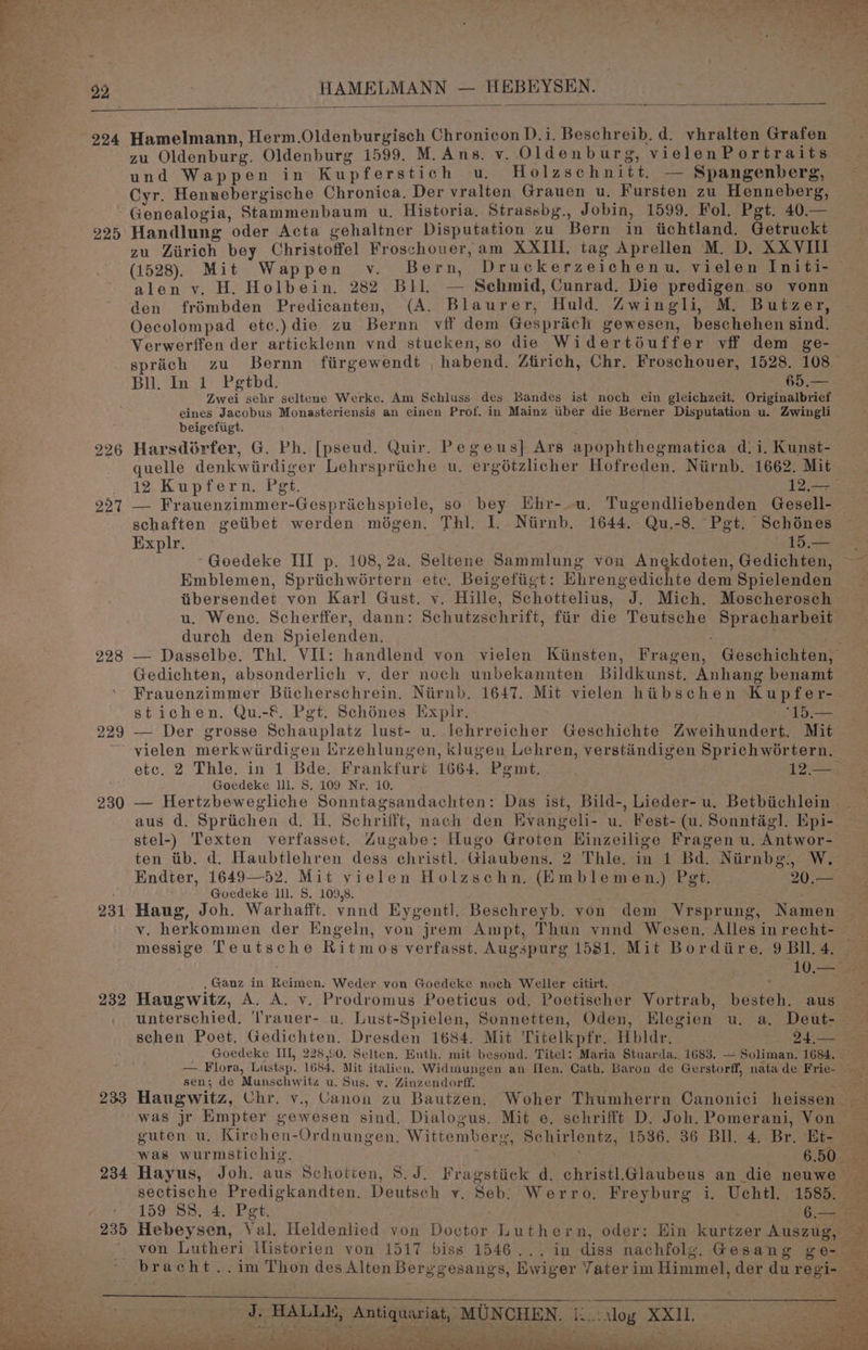 HAMELMANN — HEBEYSEN. — 224 Hamelmann, Herm.Oldenburgisch Chronicon D.i. Beschreib. d. vhralten Grafen zu Oldenburg. Oldenburg 1599. M.Ans. v. Oldenburg, vielenPortraits und Wappen in Kupferstich u., Holzschnitt. — Spangenberg, Cyr. Hennebergische Chronica. Der vralten Grauen u. Fursten zu Henneberg, 225 228 229 230 231 232 233 234 235 Handlung oder Acta gehaltner Disputation zu Bern in iichtland. Getruckt zu Ziirich bey Christoffel Froschouer, am XXIIi. tag Aprellen M. D, XXVIII (1528). Mit Wappen v. Bern, Druckerzeichenu, vielen Initi- alen v. H. Holbein. 282 Bll. — Sehmid, Cunrad. Die predigen so vonn den frémbden Predicanten, (A. Blaurer, Huld. Zwingli, M. Butzer, Oecolompad ete.) die zu Bernn vff dem Gesprich gewesen, beschehen sind. Verwerffen der articklenn vnd stucken,so die Widertéuffer vff dem ge- Bll. In 1 Pegtbd. 65.— Zwei sehr seltene Werke. Am Schluss des Bandes ist noch ein gleichzeit. Originalbrief eines Jacobus Monasteriensis an einen Prof. in Mainz tiber die Berner Disputation u. Zwingli beigefiigt. ; Harsdorfer, G. Ph. [pseud. Quir. Pegeus] Ars apophthegmatica di. Kunst- quelle denkwirdiger Lehrspriiche u. ergétzlicher Hofreden. Niirnb. 1662. Mit 12 Kupfern. Pgt. 12.45 — Frauenzimmer-Gespriichspiele, so bey Hhr-.u. Tugendliebenden Gesell- schaften geiibet werden mégen. Thi. 1. Niirnb. 1644. Qu.-8. Pgt. Schénes Explr. to. Emblemen, Spriichwoértern etc. Beigefiigt: Hhrengedichte dem Spielenden tibersendet von Karl Gust. v. Hille, Schottelius, J. Mich. Moscherosch u. Wene. Scherffer, dann: Schutzschrift, fiir die Teutsche Spracharbeit durch den Spielenden. . Gedichten, absonderlich v. der noch unbekannten Bildkunst. Anhang benamt Frauenzimmer Bicherschrein. Niirnb. 1647. Mit vielen hibschen Kupfer- stichen. Qu.-&amp; Pet. Schénes Explr. “15.— — Der grosse Schauplatz lust- u. lehrreicher Geschichte Zweihundert. Mit vielen merkwirdigen Lrzehlungen, klugen Lehren, verstindigen Sprichwortern. etc. 2 Thle. in 1 Bde. Frankfurt 1664. Pgmt. 12.— Goedeke lll. S. 109 Nr, 10. aus d. Spriichen d. H. Schrifft, nach den Evangeli- u. Fest-(u. Sonntiég]. Epi- stel-) Texten verfasset. Zugabe: Hugo Groten Hinzeilige Fragen u. Antwor- ten tb. d. Haubtlehren dess christl. Glaubens. 2 Thle. in 1 Bd. Niirnbg., W. Endter, 1649—52. Mit yielen Holzschn. (Emblemen,) Pet. 20.— Goedeke lll. 5. 109.8. , Ganz in Reimen. Weder von Goedeke noch Weller citirt. - Haugwitz, A. A. v. Prodromus Poeticus od. Poetischer Vortrab, besteh. aus schen Poet. Gedichten. Dresden 1684. Mit Titelkpfr. Hbldr. _ 24.— sen; de Munschwits u. Sus. vy. Zinzendorff. was jr Empter gewesen sind. Dialogus. Mit e. schrifft D. Joh. Pomerani, Von was wurmstichig. J. HALLE, Antiquariat, MUNCHEN,. i:...1log ieee 5 We ot arses? . 3 . ee . SX t ar eke pO% ys aaa ee