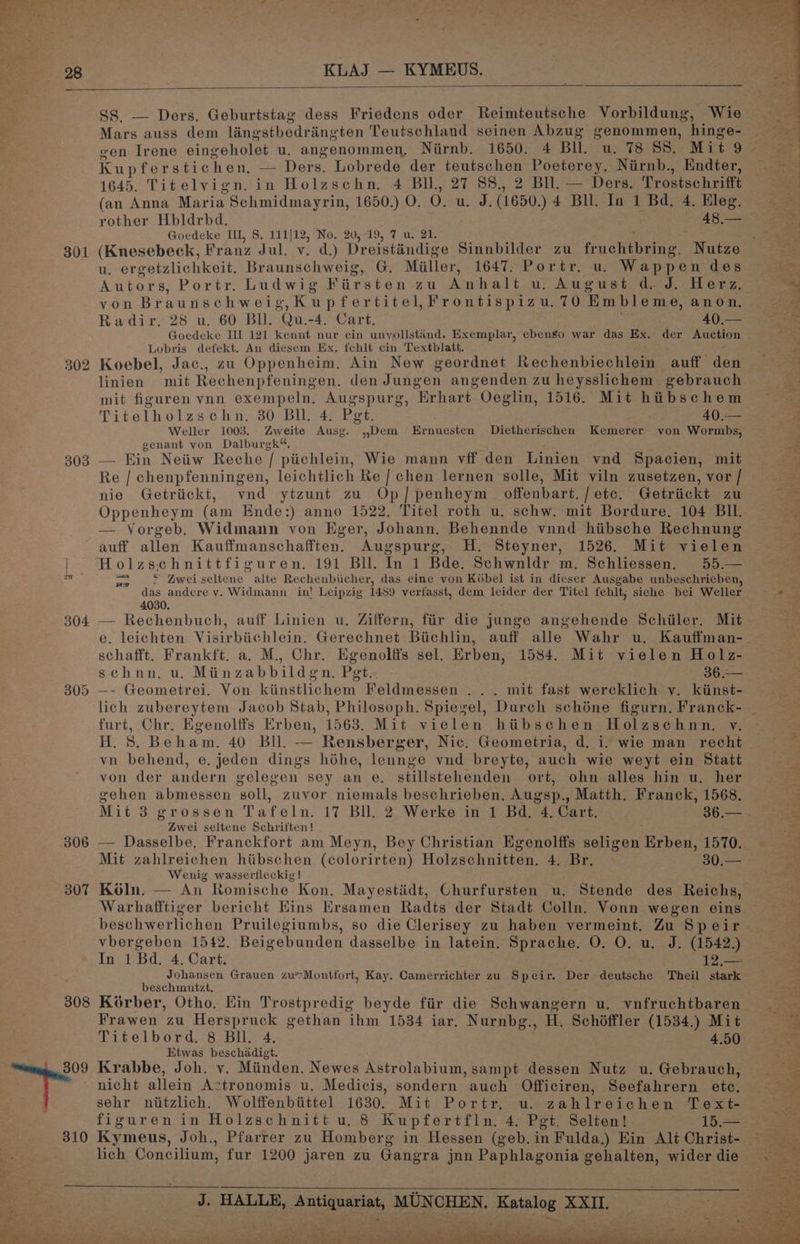 301 303 306 307 308 KLAJ — KYMEUS. SS. — Ders. Geburtstag dess Friedens oder Reimteutsche Vorbildung, Wie Mars auss dem lanestbedrangten Teutschland seinen Abzug genommen, hinge- Kupfer stichen, —- Ders. Lobrede der Shale cee Poeterey. Niirnb., Endter, 1645. Titelvign. in Holzschn. 4 BIL, 27 88., 2 Bll. — Ders. Trostschrifft (an Anna Maria Schmidmayrin, 1650.) O. 0. u. J. (1650.) 4 Bu. In 1 Bd, 4. Eleg. Goedeke IIL, §. 111]12, No. 20,19, 7 u. 21. (Knesebeck, Franz Jul. vy. d.) Dreistindige Sinnbilder zu frenterae, gees u. ergetzlichkeit. Braunschweig, G. Miller, 1647. Portr. u. Wappen des Autors, Portr. Ludwig Firsten zu Anhalt u. August d. J. Herz yon Braunse chweig,Kup fertitel,Frontispizu. 70 Embleme, anon. Radir. 28 u. 60 BI. Qu.-4. Cart. 40.— Goedeke IIL 121 kennt nur ein unyollstand. Exemplar, ebengo war das Ex. der Auction Lobris defekt. An diesem Ex. fehlt cin Textblatt. Koebel, Jac., zu Oppenheim. Ain New geordnet Rechenbiechlein auff den linien mit Rechenpfeningen, den Jungen angenden zu heysslichem gebrauch mit figuren vnn exempeln. Augspurg, ‘Erhart Oeglin, 1516. Mit hibschem Titelholzschn. 30 Bll. 4. Pgt. 40.— Weller 1003. Zweite Ausg. ,,Dem Ernuesten Dietherischen Kemerer von Wormbs, genant von Dalburgk“. — Ein Neiiw Reche | piichlein, Wie mann vff den Linien vnd Spacien, mit Re / chenpfenningen, leichtlich Re / chen lernen solle, Mit viln zusetzen, vor / nie Getriickt, wnd ytzunt zu Op] penheym offenbart. | ete. Getriickt ZU Oppenheym (am Ende:) anno 1522. Titel roth u. schw. mit Bordure. 104 BIl. — Vorgeb. Widmann von Eger, Johann, Behennde vnnd hiibsche Rechnung auff allen Kauffmanschafften. Augspurg, H. Steyner, 1526. Mit vielen * Zwei seltene alte Rechenbicher, das eine von Koébel ist in dieser Ausgabe unbeschrieben, das andere y. Widmann in! Leipzig 1489 verfasst, dem leider der Titel fehlt, siche bei Weller 4030. my , auff Linien u. Ziffern, fiir die junge angehende Schiller. Mit schafft. Frankft. a. M., Chr. Egenolffs sel. Erben, 1584. Mit vielen Holz- schnn. u. Miinzabbildgn., Pet.. 364>5 —- Geometrei, Von kiinstlichem Feldmessen ... mit fast wercklich vy. kiinst- furt, Chr. Egenolffs Erben, 1563. Mit vielen hiibschen Holzschnn. vy. vn behend, e. jeden dings héhe, lennge vnd breyte, auch wie weyt ein Statt von der andern gelegen sey an e. stillstehenden ort, ohn alles hin u. her gehen abmessen soll, zuvor niemals beschrieben, Augsp., Matth. Franck, 1568. Zwei seltene Schriften! Mit zahlreichen hibschen (colorirten) Holzschnitten. 4. Br. 30.— Wenig wasserfleckig |! Koln. — An Romische Kon. Mayestidt, Churfursten u, Stende des Reichs, beschwerlichen Pruilegiumbs, so die Clerisey zu haben vermeint. Zu Speir vbergeben 1542. Beigebunden dasselbe in latein. pie O. O. u. J. (1542.) In 1 Ba. 4, Cart. 12,.— Johansen Grauen zu*Montfort, Kay. Camerrichter zu Speir. Der deutsche Theil stark beschmutzt. Korber, Otho. Ein Trostpredig beyde fir die Schwangern u. vnfruchtbaren Frawen zu Herspruck gethan ihm 1534 iar. Nurnbg., H. Schéffler (1534.) Mit Titelbord. 8 Bil. 4, 4.50 Etwas beschadigt. Krabbe, Joh. vy. Miinden. Newes Astrolabium, sampt dessen Nutz u. Gebrauch, figuren in Holzschnitt u. 8 Kupfertfln, 4, Pgt. Selten! 15.— Kymeus, Joh., Pfarrer zu Homberg in Hessen (geb. in Fulda.) Hin Alt Christ- lich Concilium, fur 1200 jaren zu Gangra jnn Paphlagonia gehalten, wider die _ J. HALLE, se eee MUNCHEN. Poaveand ret « ? wae ALS rae » >