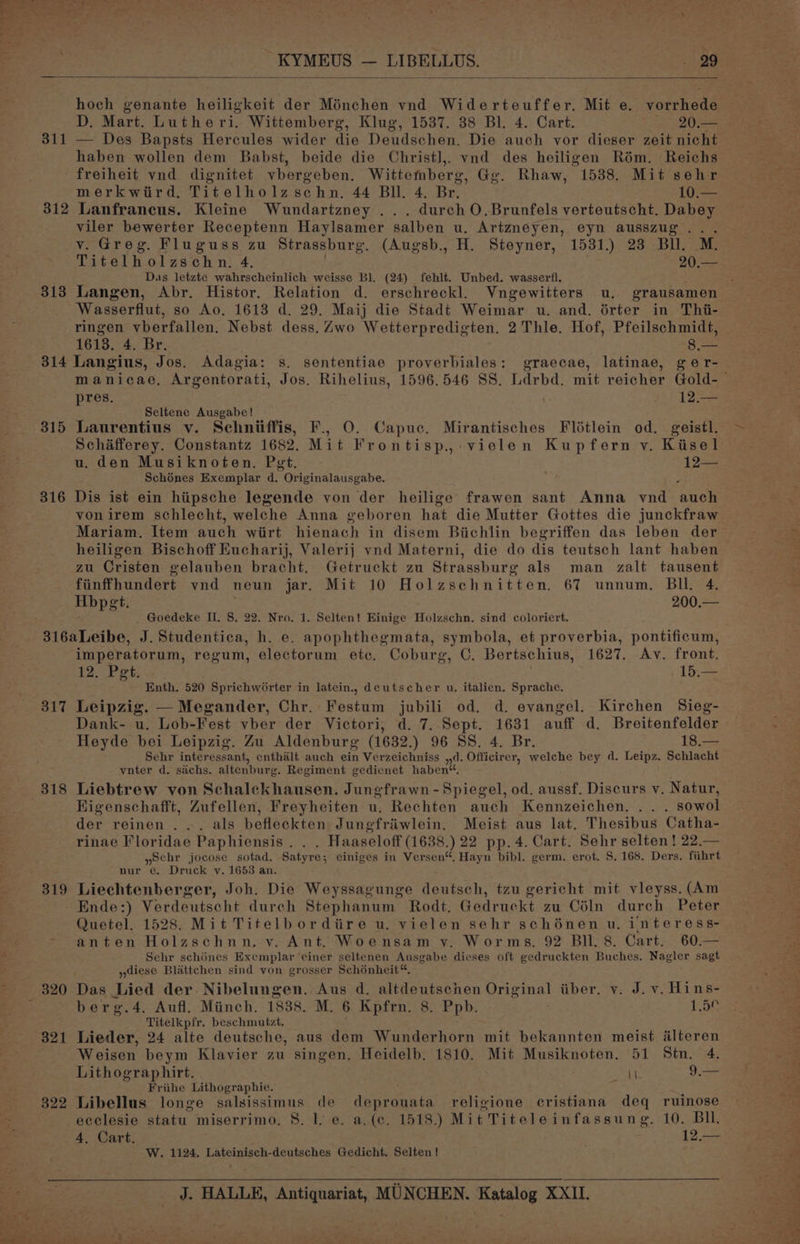 hoch eenante heiligkeit der Ménchen vnd Widerteuffer. Mit e. vorrhede D. Mart. Lutheri. Wittemberg, Klug, 1537. 38 Bl. 4. Cart. 20.— 311 — Des Bapsts Hercules wider die Deudschen. Die auch vor dieser zeit nicht haben wollen dem Babst, beide die Christ],, vnd des heiligen Rém. Reichs freiheit vnd dignitet vbergeben. Wittemberg, Gg. Rhaw, 1538. Mit sehr merkwird. Titelholzschn. 44 Bll. 4. Br. 10— 312 Lanfrancus. Kleine Wundartzney . durch O.Brunfels verteutscht. Dabey viler bewerter Receptenn Haylsamer salben u. Artzneyen, eyn ausszug... v. Greg. Fluguss zu Strassburg. (Augsb., H. Steyner, 1531.) 23 BU. M. Titelholzschn. 4, PAU Das letzte wahrscheinlich weisse Bl. (24) fehlt. Unbed. wasserfl. 313 Langen, Abr. Histor. Relation d. erschreckl. Vngewitters wu. grausamen Wasserflut, so Ao, 1613 d. 29. Maij die Stadt Weimar u. and. érter in Thi- ringen vberfallen. Nebst dess. Zwo Wetterpredigten. 2 Thle. Hof, Pfeilschmidt, 1613. 4. Br. §.— 314 Langius, Jos. Adagia: s. sententiae proverbiales: graecae, latinae, ger- pres. 12 Seltene Ausgabe! 315 Laurentius v. Schniiffis, F., O. Capuc. Mirantisches Flétlein od. geistl. Schafferey. Constantz 1682. Mit Frontisp., vielen Kupfern vy. Kisel u. den Musiknoten. Pet. 12== Schénes Exemplar d. “Originalausgabe. 316 Dis ist ein hiipsche legende von der heilige frawen sant Anna vnd ‘hace vonirem schlecht, welche Anna geboren hat die Mutter Gottes die junckfraw Mariam. Item auch wirt hienach in disem Biichlin begriffen das leben der heiligen Bischoff Eucharij, Valerij vnd Materni, die do dis teutsch lant haben zu Cristen gelauben bracht. Getruckt zu Strassburg als man zalt tausent fiinffhundert ynd neun jar. Mit 10 Holzschnitten. 67 unnum. Bil. 4. Hbpet. 200.— ‘ Goedeke II. S. 22. Nro. 1. Selten! Einige Holzschn. sind coloriert. imperatorum, regum, electorum etc. Coburg, C. Bertschius, (1627, Av. front. 12. Pet. ; | 15,— Enth. 520 Sprichworter in latein., deutscher u. italien. Sprache. 317 Leipzig. — Megander, Chr. Festum jubili od. d. evangel. Kirchen Sieg- Dank- u. Lob-Fest vber der Victori, d. 7. Sept. 1631 auff d. Breitenfelder Heyde bei Leipzig. Zu Aldenburg (1632.) 96 gs. 4. Br. 18.— Sehr interessant, enthalt auch ein Verzeichniss ,,d. Officirer, welche bey d. Leipz, Schlacht vnter d. sachs. altenburg. Regiment gedienet haben“, Higenschafft, Zufellen, Freyheiten u, Rechten auch Kennzeichen. . . . sowol der reinen ... als befleckten Jungfriiwlein. Meist aus lat. Thesibus Catha- rinae Floridae Paphiensis . . . Haaseloff (1638.) 22 pp. 4. Cart. Sehr selten ! 22.— yochr jocose sotad. Satyre; einiges in Versen“, Hayn bibl. germ. erot, S. 168. Ders. fihrt nur e. Druck v. 1653 an. 319 Liechtenberger, Joh. Die Weyssagunge deutsch, tzu gericht mit vleyss. (Am Ende:) Verdeutscht durch Stephanum Rodt. Gedruckt zu Céln durch Peter Quetel. 1528. Mit Titelbordiire u. vielen sehr schénen u. interess- - anten Holzschnn, v. Ant. Woensam y. Worms, 92 Bll. 8. Cart. 60.— Sehr schénes Exemplar einer seltenen Ausgabe dieses oft gedruckten Buches. Nagler sagt diese Blattchen sind von grosser Schénheit, 320 Das Lied der. Nibelungen. Aus d. altdeutschen Original iiber, v. J. v. Hins- berg.4. Aufl. Minch. 1838. M. 6 Kpfrn. 8. Ppb. 1.5¢ Titelkpfr. beschmutzt, 321 Lieder, 24 alte deutsche, aus dem Wunderhorn mit bekannten meist alteren Weisen beym Klavier zu singen. Heidelb, 1810. Mit Musiknoten. 51 Stn. 4. Lithograp hirt. \\. 9.— Friihe Lithographie. ; 322 Libellus longe salsissimus de deprouata religione cristiana deq ruinose ecclesie statu. miserrimo, 8. ly e. a. (e. 1518.) Mit Titeleinfassung. 10... BH, 4, Cart. . 12.— W. 1124. Lateinisch-deutsches Gedicht, Selten !