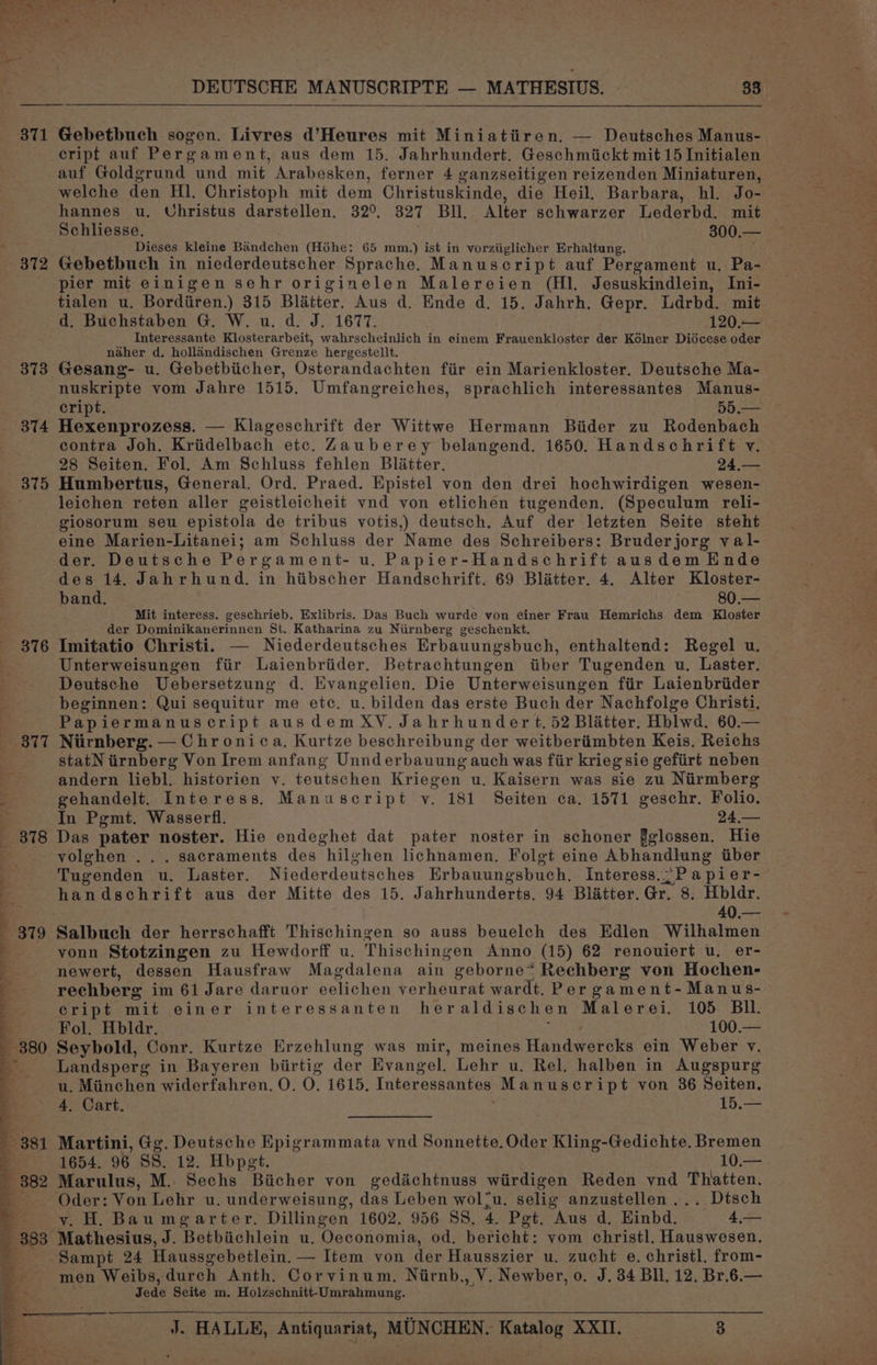 371 372 373 374 375 DEUTSCHE MANUSCRIPTE — MATHESIUS. 33 Gebetbuch sogen. Livres d’Heures mit Miniatiiren. — Deutsches Manus- cript auf Pergament, aus dem 15. Jahrhundert. Geschmickt mit 15 Initialen auf Goldgrund und mit Arabesken, ferner 4 ganzseitigen reizenden Miniaturen, welche den HI. Christoph mit dem Christuskinde, die Heil. Barbara, hl. Jo- hannes u. Uhristus darstellen. 329°. 327 BI, Alter schwarzer Lederbd. mit Schliesse. 300.— Dieses kleine Bandchen (Héhe: 65 mm.) ist in vorziiglicher Erhaltung. Gebetbuch in niederdeutscher Sprache. Manuscript auf Pergament u. Pa- pier mit einigen sehr originelen Malereien (Hl. Jesuskindlein, Ini- tialen u. Bordiiren.) 315 Blatter. Aus d. Ende d. 15. Jahrh. Gepr. Ldrbd. mit d. Buchstaben G. W. u. d. J. 1677. 120.— Interessante Klosterarbeit, wahrscheinlich in einem Frauenkloster der Kélner Didcese oder naher d. hollandischen Grenze hergestellt. Gesang- u. Gebetbiicher, Osterandachten fiir ein Marienkloster. Deutsche Ma- nuskripte vom Jahre 1515. Umfangreiches, sprachlich interessantes Manus- cript. 55.— Hexenprozess. — Klageschrift der Wittwe Hermann Biider zu Rodenbach contra Joh. Kriidelbach etc. Zauberey belangend. 1650. Handschrift v. 28 Seiten. Fol. Am Schluss fehlen Blatter. 24,— Humbertus, General. Ord. Praed. Epistel von den drei hochwirdigen wesen- leichen reten aller geistleicheit vnd von etlichen tugenden. (Speculum reli- giosorum seu epistola de tribus votis,) deutsch. Auf der letzten Seite steht eine Marien-Litanei; am Schluss der Name des Schreibers: Bruderjorg val- der. Deutsche Pergament- u. Papier-Handschrift ausdem Ende des 14. Jahrhund. in hiibscher Handschrift. 69 Blatter. 4. Alter Kloster- band. 80.— Mit interess. geschrieb, Exlibris. Das Buch wurde von einer Frau Hemrichs dem Kloster der Dominikanerinnen St. Katharina zu Niirnberg geschenkt. Imitatio Christi. — Niederdeutsches Erbauungsbuch, enthaltend: Regel u. Unterweisungen fiir Laienbriider. Betrachtungen tiber Tugenden u. Laster. Deutsche Uebersetzung d. Evangelien. Die Unterweisungen fiir Laienbriider beginnen: Qui sequitur me etc. u. bilden das erste Buch der Nachfolge Christi, Papiermanuscript ausdemXV. Jahrhundert, 52 Blatter. Hblwd. 60.— Niirnberg. — Chr onica. Kurtze beschreibung der weitberiimbten Keis. Reichs statN iirnberg Von Irem anfang Unnderbauung auch was fiir krieg sie gefiirt neben andern liebl. historien vy. teutschen Kriegen u. Kaisern was sie zu Nirmberg gehandelt. Interess. Manuscript v. 181 Seiten ca. 1571 geschr. Folio. In Pgmt. Wasserfl. 24,— Das pater noster. Hie endeghet dat pater noster in schoner fglossen. Hie vyolghen ... sacraments des hilghen lichnamen. Folgt eine Abhandlung iiber Tugenden u. Laster. Niederdeutsches Erbauungsbuch, Interess..;P a pier- handschrift aus der Mitte des 15. Jahrhunderts. 94 Blatter. Gr. 8. Hbldr. 40.— yonn Stotzingen zu Hewdorff u. Thischingen Anno (15) 62 renouiert u. er- newert, dessen Hausfraw Magdalena ain geborne* Rechberg von Hochen- rechberg im 61 Jare daruor eelichen verheurat wardt. Per gament-Manus- cript mit einer interessanten heraldischen Malerei. 105 Bil. Fol. Hbldr. 100.— Seybold, Conr. Kurtze Erzehlung was mir, meines Handwet oles ein Weber v. Landsperg in Bayeren biirtig der Evangel. Lehr u. Rel. halben in Augspurg u. Miinchen widerfahren. O. O. 1615. Interessantes Manuscript von 36 Seiten. 4, Cart. fo Martini, Gg. Deutsche Epigrammata vnd Sonnette. Oder Kling-Gedichte. Bremen 1654. 96 SS. 12. Hbpet. 10; Marulus, M. Sechs Biicher von ged&amp;chtnuss wiirdigen Reden vnd Thatten. Oder: Von Lehr u. underweisung, das Leben wol*u. selig anzustellen ... Dtsch vy. H. Baumgarter. Dillingen 1602. 956 SS, 4, Pet. Aus d, Einbd, _ 4,— men Weibs, durch Anth. Corvinum, Niirnb., V. Newber, 0. J. 34 Bll. 12, Br.6.— Jede Seite m. Holzschnitt-Umrahmung.