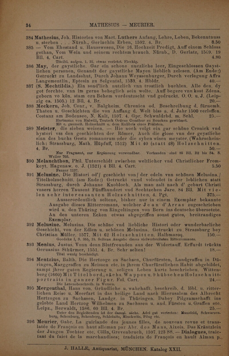385 386 387 388 389 390 391 392 393 394 395 u. sterben ... Niirnb., Gerlachin Erben, 1592. 4. Br. : 8.50 — Vom Ehestand u. Hausswesen, Die 16, Hochzeit Predigt, Auff einem Schloss gethan, Vom Wein und seinem rechtem brauch. Nirnb., D. Gerlatz, 1569. 19 Bll. 4, Cart. 4,80. Titelbl. aufgez. 1. Bl. etwas verletzt. Fleckig. May, der gaystliche. Gar ein schone nuczliche leer, Eingeschlossen Gayst- lichen personen, Genandt der gaystliche Mayen lieblich zelesen. (Am Ende:) Getruckt zu Landsshut, Durch Johann Weyssenburger, Durch verlegung Affra Langementlin, Eptesin zu Selgental, 1533. 4. Hbldr. 40,.— (S. Mechtildis.) Ein sond’lich nutzlich vnn trostlich buchlen. Alle den. dy got forchte. ynn im gerne beheglich sein wolte. Auff begere vnn kost Zdena, geborn vo kén. stam czu Behem vordeutzscht ynd gedruckt. 0.0. u. J. (Leip- zig ca. 1505.) 12 Bll. 4. Br. 20.— Meckern, Joh. Conr., v. Balgheim. Chronica od. Beschreibung d. fiirnemb. Thaten u. Geschichten die von Anffang d. Welt biss a. d. Jahr 1500 verloffen. Costanz am Bodensee, N. Kalt, 1597. 4. Gpr. Sehwnldrbd. m. Schl. 25.— Hartmann von Halwill, Teutsch Ordens Comthur zu Beucken gewidmet. Mit e. ganzseit. Holzschnitt u. dem Exlibris eines Pralaten. Meister, die sieben weisen, — Hie noch volgt ein gar schéne Cronick vnd hystori vss den geschichten der Rémer, Auch die glose vnn der geystliche sinn des buchs Gesta romanorum oder die syben wisen meyster, (Wahrschein- lich: Strassburg, Math. Hipfuff, 1512) Mit 40 (statt 48) Holzschnitten. 4, Br. 50.— _ Nur Fragment, zur Ergdénzung verwendbar. Vorhanden ~sind 85 Bll. B2 bis S4. S. Weller 703. - 3s Melanchthon, Phil. Unterschidt zwischen weltlicher vnd Christlicher From- | keyt. Hagenaw. o. J. (1521) 4 Bll. 4. Cart. 5.50 Panzer 1137. Titelholzschnitt. (am Ende:) Getruckt vnnd volendet in der loblichen statt len sehr interessanten Holzschnitten. 4. Pet. 375.— Ausgabe dieses Ritterromans, welcher Jean d’Arras zugeschrieben wird u, den Thiring von Ringeltingen von Bern ins deutsche tibersetzte. Exemplar. Goedeke I, S. 355, 15. Seltene Ausgabe dieses vielverbreiteten Ritterromanes. Menius, Justus. Vonn denn Blutfreunden aus der Widertauff. Erffurdt triickts Titel wenig beschiadigt. ringen, Marggraffen zu Meissen etc. in jhrem Churfirstlichen Habit abgebildet, berg (1660) Mit Titelbord, sachs. Wappenu.9hibschenHolzschnitt- Die Lebensbeschreib. in Versen. ~ burg, Schonburg, Schonberg, Schleinitz, Minckwitz, Pflug ete. latée de Francois en haut alleman par Abr. des Mans, Aixois. Das Krantzlein — der Jungen Tochter etc, Célln, Grevenbruch, 1597, 128 8S. — Dialogues, traic-— tant du faict de la marchandises: traduicts de Frangois en hault Alman Pew Jd, HALLE, sagas MON MERE eens et ert ee eee er pp ER ae ort Sig Fs ae ea shy ee Ee Oa eH’ he =i ‘ oe VY