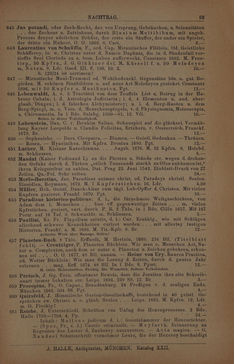 646 647 649 650 651 652 653 654 655 656 657 658 659 660 661 Jus potandi, oder Zech-Recht, dar, von Ursprung, Gebriuchen, u. Solennitéiten ... des Zechens u. Zutrinkens, durch Blasium Multibibum, mit angeh. Process dreyer adelichen Briider, der erste ein Séuffer, der ander ein Spieler, der dritte ein Huhrer. O. O. 1669. 8. Cart. : 6. Laurentius von Schniiffis, F., ord. Cap. Mirantisches Flétlein. Od. Geistliche tieffte Seel Clorinda zu e. bess. Leben aufferweckt, Constantz 1682. M, Fron- tisp., 30 Kpfrn., J. G.Gliktzer del. M. Kissell f. u. 30 Melodeyen S. 123/24 ist zerrissen! — Mirantische Maul-Trummel od. Wohlbedenckl. Gegensitze bés. u. gut. Be-. girden, M. schénen Sinnbildern u. auf neue Art Melodeyen geziehrt. Constantz 1696. mit 830 Kupfer u. Musiknoten, Pgt. 12.— Lebenwaldt, A. v. 5 Tractiétel von dess Teutfels List u. Betrug in der He- breer Cabala; i. d. Astrologia Judiciaria; i. d. 4 Hlementen u. and. aber- glaub.’Dingen; i. d. falschen Alchymisterey; u. i. d.. Berg-Rueten u, dem Berg-Spiegl, m. e. Vors. d. Menschenspicgels, v. d. Physiognomia, Meteoscopia, u. Chiromantia, In 1 Bde. Salzbg. 1680—81. 12. Vél. . 10 Selten in dieser Vollstandigkoit, Lohenstein, Dan. C. v. Ibrahim Sultan. Schauspiel auf die gliicksel. Vermih- lung Kayser Leopolds u. Claudia Felicitas, Ertzherz. v. Oesterreich. Franckf, 1679. Br. 12.— — Sophonisbe. — Ders, Cleopatra, — Blumen. — Geistl. Gedanken. — Thranen. — Rosen. — Hyacinthen. Mit Kpfrn. Breslau 1680. Pgt. 12.— Luther, M. Kleiner Katechismus. ... Augsb. 1676. M. 32 Kpfrn. 8. Holzbd. m. Schliessen. Gis Mandat (Kaiser Fedinand I.) an die Fiirsten u. Stainde etc. wegen d. drohen- den Gefahr durch d. Tiirken ,etlich Tausenndt starkh zu Ofen ankhomenist,“ ihren Kriegstribut zu zahlen, Dat, Prag 23. Juni 1543. HKinblatt-Druck von 27 Zeilen. Qu.-Fol. Sehr selten. D4 ae Merlo-Horstius, Jac. Paradisus animae christ. od. Paradeys christ]. Seelen. Einsidlen, Reymann, 1679. M. 7 Kupferstichen. 16, Ldr. 4.50 Miiller, Hch. Geistl. Danck-Altar zum tag]. Lob-Opffer d. Christen. Mit vielen Kupfern gezieret. Frankf. 1670. Pet. 10 Paradisus historico-politicus: d. i, die fiirnehmste Weltgeschichten, von Adam dem 1. Menschen... biss vff gegenwertige Zeiten... m. vielen Kpfrstichen. geziert, vert. durch P. R. 2 Thle. in 1 Bde, Célln 1657. Mit 167 Portr. auf 16 Taf. 8. Schwnsldr. m. Schliessen. Rie Paullini, Kr. Fr. Flagellum salutis, d. i: Cur. Erzihlg., wie mit Schligen allerhand schwere Kranckheiten curiret worden... mit allerley lustigen Historien. Frankf. a. M. 1698. M. Tit.-Kpfr, 8. Br. Aeltestes Werk iiber Massage. Selten! . Planeten-Buch. 8 Thle. Erffurdt, M. Hertzin, 1669. 216 Bll) (Titelblatt fehlt), — Creutziger, P. Planeten Bichlein. Wie man e. Menschen Art, Na- tur u. Complexion, nach dem er unter e. Planeten u. Zeichen gebohren, erken- nen sol... . O. O. 1677. 48 Bll, unnum. — Heine von Ury. Bauren Practica, od. Wetter Biichlein: Wie man die Losung d. Zeiten, durch d. gantze Jahr erlernen ... mag. Erff. 1674. 48 Bll. In 1 Bde. 8. Pgmt, . iL ee M. zahlr. Holzschnitten. Fleckig. Ein Wumstich. Seltene Volksbiicher, Pretsch, J. Gg. Fern. offenbarer Beweis, dass die Jesuiten ihre alte Schreib- unart immer behalten etc, Leipz. 1694. 239 SS. 12. Br. s— Procopius, Fr., O, Capuc., Brandenburg. 24 Predigen v. d. seeligen Ende. Miinchen 1666. 504 SS. Pet. . ky 4 2 Quirsfeld, J. Himmlische Garten-Gesellschafft, bestehend in 40 geistl. Ge- sprichen zw. Christo u. e. glaub. Seelen .. . Leipz. 1685. M. Kpfrn. 12. Ldr. m. G. Fleckig! ; ye Reiche, J. Unterschiedl. Schriften yon Unfug des Hexenprocesses. 2 Bde. Halle 17083—1704. 4. Pp. ; | SED ohne 1a — (Spee, Fr., s. J.) Cautio criminalis. — Meyfarth. Erinnerung an Regenten das Laster d. Zauberey auszurotten. — Acta magica. =a G: Naudaei Schutzschrift vornehmer Leute, die der Hexerey beschuldigt