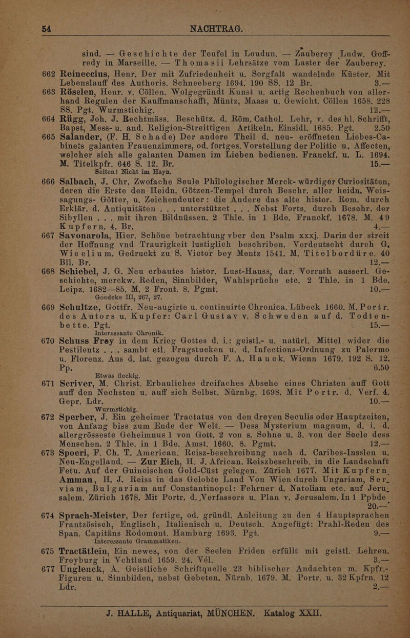 54 | NACHTRAG. sind. — Geschichte der Teufel in Loudun, — Zauberey ‘Ludw. Goff- redy in Marseille. — Thomasii Lehrsiitze vom Laster der Zauberey. — 662 Reineccius, Henr. Der mit Zufriedenheit u. Sorgfalt wandelnde Kiister, Mit Lebenslauff des Authoris. Schneeberg 1694, 190 SS. 12 Br. 3.— 663 Réselen, Henr. v. Collen. Wolgegriindt Kunst u, artig Rechenbuch yon aller- hand Regulen der Kauffmanschafft, Mintz, Maass u. Gewicht. Collen 1658, 228 SS. Pgt. Wurmstichig. 12,— 664 Ritigg, Joh. J. Rechtmiiss. Beschiitz. d. Rém, Cathol. Lehr, v. des hl. Schrifft, Bapst, Mess- u. and. Religion-Streittigen Artikeln. Hinsidl. 1685. Pet. 2.50 665 Salander, (F. H. Schade) Der andere Theil d. neu- eréffneten Liebes-Ca- bineis galanten Frauenzimmers, od. fortges. Vorstellung der Politic u, Affecten, welcher sich alle galanten Damen im Lieben bedienen. Franckf. u. L. 1694. M. Titelkpfr. 646 S. 12. Br. ee 15.— Selten! Nicht im Hayn. 666 Salbach, J. Chr. Zwofache Seule Philologischer Merck- wirdiger Curiositéten, deren die Erste den Heidn. Gétzen-Tempel durch Beschr. aller heidn, Weis- sagungs- Gotter, u. Zeichendeuter: die Andere das alte histor. Rom. durch Erklér. d. Antiquitiéten ... unterstiitzet ... Nebst Forts. durch Beschr. der | Sibyllen ... mit ihren Bildniissen. 2 Thle. in 1 Bde. Franckf. 1678. M. 49 Kupfern. 4. Br. 4,— 667 Savonarola, Hier. Schéne betrachtung vber den Psalm xxxj. Darin der streit der Hoffnung vnd Traurigkeit lustiglich beschriben. Verdeutscht durch G, Wicelium. Gedruckt zu 8, Victor bey Mentz 1541. M. Titelbordire. 40 Bu. Br. 12,.— 668. Schiebel, J. G. Neu erbautes histor. Lust-Hauss, dar. Vorrath ausserl. Ge- schichte, merckw. Reden, Sinnbilder, Wahlspriiche etc. 2 Thle. in 1 Bde. Leipz. 1682—85. M. 2 Front. 8. Pgmt. 1Ole Goedeke Ll, 267, 27. 669 Schultze, Gottfr. Neu-augirte u. continuirte Chronica. Liibeck 1660. M. Portr. des Autors u. Kupfer: Carl Gustav v. Schweden auf d, Todten- bette. Pet. 15.—_ Interessante Chronik. 670 Schuss Frey in dem Krieg Gottes d. i: geistl.- u. natiirl. Mittel. wider die Pestilentz ...sambt etl. Fragstucken u. d. Infections-Ordnung zu Palermo u. Florenz. Aus d. lat. gezogen durch F. A. Hauck, Wienn 1679. 192 8. 12. Ep; 6.50 Etwas fleckig. 671 Scriver, M. Christ. Rroaienre dreifaches Absehe eines (hitistes auff Gott auff den Nechsten u. auff sich Selbst. Nirnbg. 1698. Mit Portr. d. Verf. 4. Gepr. Ldr. 10.— é Wurmstichig. 672 Sperber, J. Hin geheimer Tractatus von den dreyen Seculis oder Hauptzeiten, von Anfang biss zum Ende der Welt. — Dess Mysterium magnum, d. i. d. 20.— 674 Sprach-Meister, Der fertige, od. griindl. Anleitung zu den 4 Hauptsprachen Frantzésisch, Englisch, Italienisch u. Deutsch. Angefiigt: Prahl-Reden des Span. Capitins Rodomont. Hamburg 1693, Pet. 9.— Interessante Grammatiken. 675 Tractétlein, Hin newes, von der Seelen Friden -erfiillt mit geistl. Lehren. Freyburg in Vchtland 1659. 24. Vél. 3.—_ 677 Unglenck, A. Geistliche Schriftquelle 23 biblischer Andachten m. Kpfr.- Figuren u. Sinnbilden, nebst Gebeten. Niirnb. 1679. M. Portr. u. 32 Kpfrn. 12 J. HALLE, Antiquariat, MUNCHEN. Katalog XXII.