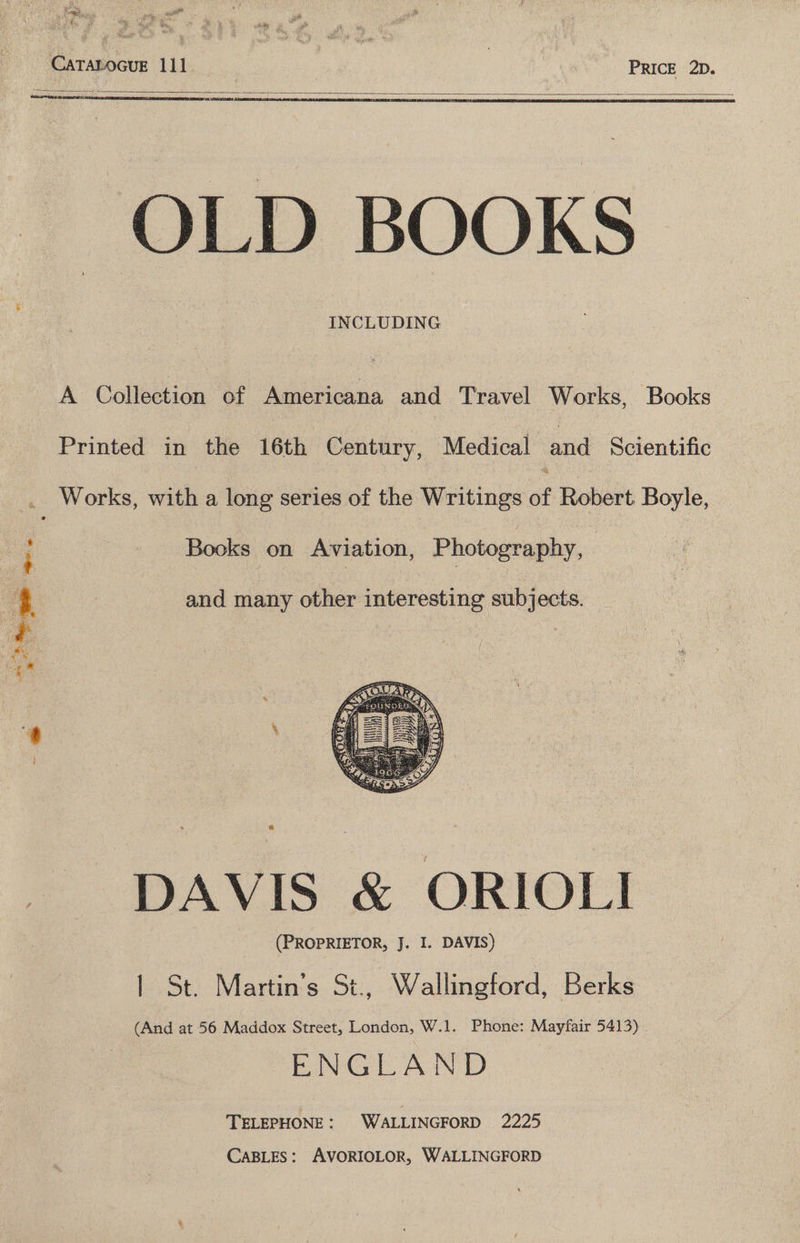 f as ’ ad eee ae CaTaLocue 111 7 PRICE 2D. -OLD BOOKS INCLUDING A Collection of Americana and Travel Works, Books Printed in the 16th Century, Medical and Scientific i: Works, with a long series of the Writings of Robert Boyle, Books on Aviation, Photography, + ! 4 and many other interesting subjects. i | ry DAVIS &amp; ORIOLI (PROPRIETOR, J. I. DAVIS) | St. Martin’s St., Wallingford, Berks (And at 56 Maddox Street, London, W.1. Phone: Mayfair 5413) | ENGLAND TELEPHONE: WALLINGFORD 2225 CABLES: AVORIOLOR, WALLINGFORD