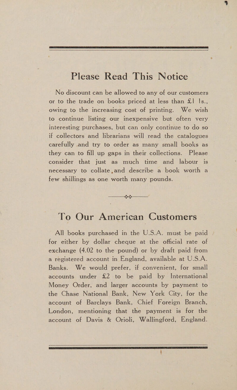 Please Read This Notice ~ No discount can be allowed to any of our customers or to the trade on books priced at less than £1 Is., owing to the increasing cost of printing. We wish to continue listing our inexpensive but often very interesting purchases, but can only continue to do so if collectors and librarians will read the catalogues carefully and try to order as many small books as they can to fill up gaps in their collections. Please consider that just as much time and labour is necessary to collate,and describe a book worth a few shillings as one worth many pounds. + CF $90. ¢ + To Our American Customers All books purchased in the U.S.A. must be paid for either by dollar cheque at the official rate of exchange (4.02 to the pound) or by draft paid from a registered account in England, available at U.S.A. Banks. We would prefer, if convenient, for small accounts under £2 to be paid by International Money Order, and larger accounts by payment to the Chase National Bank, New York City, for the account of Barclays Bank, Chief Foreign Branch, London, mentioning that the payment is for the account of Davis &amp; Orioli, Wallingford, England.