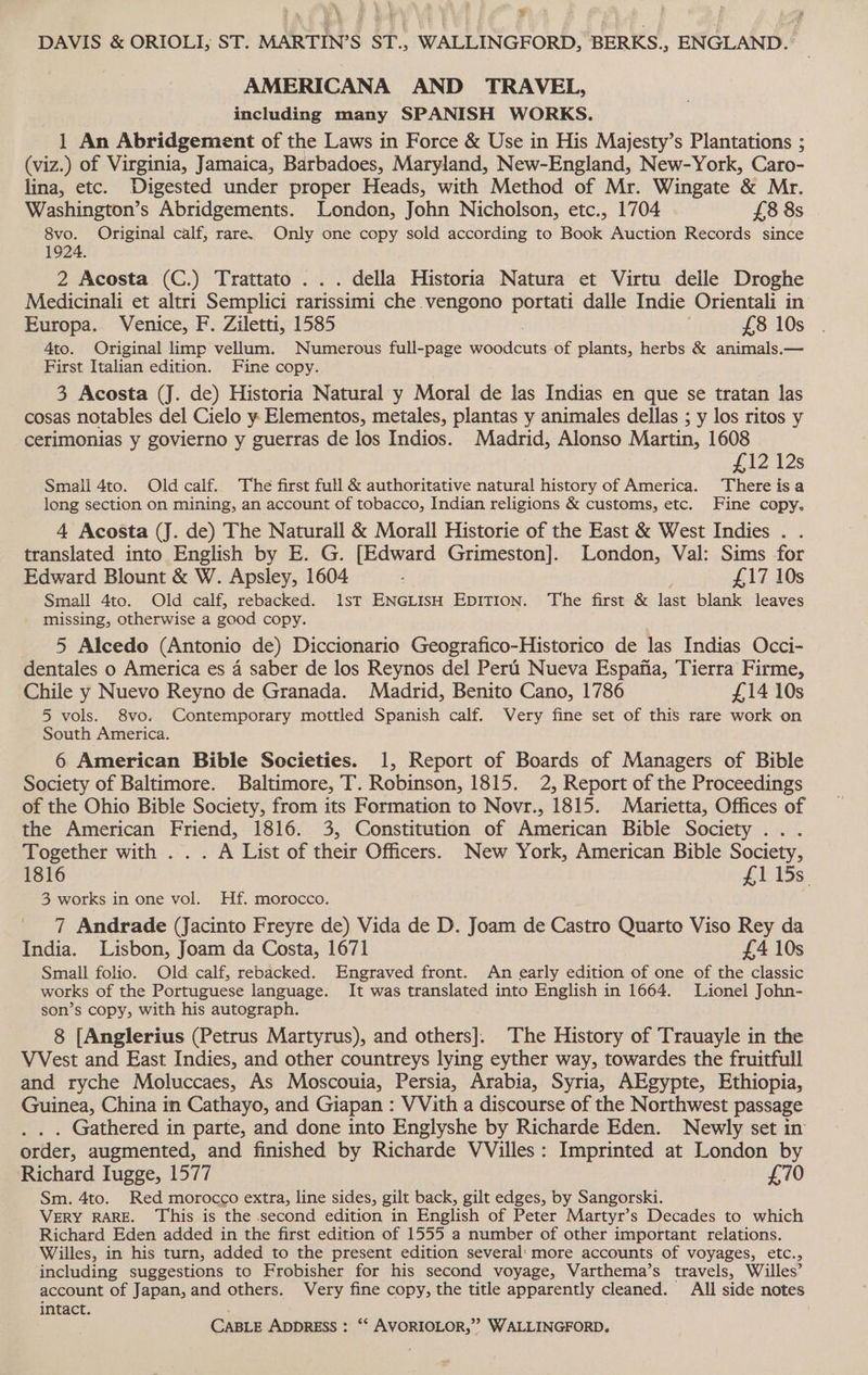 2 DAVIS &amp; ORIOLI, ST. MARTIN’S ST., WALLINGFORD, BERKS., ENGLAND.» AMERICANA AND TRAVEL, including many SPANISH WORKS. 1 An Abridgement of the Laws in Force &amp; Use in His Majesty’s Plantations ; (viz.) of Virginia, Jamaica, Barbadoes, Maryland, New-England, New-York, Caro- lina, etc. Digested under proper Heads, with Method of Mr. Wingate ‘&amp; Mr. Washington’s Abridgements. London, John Nicholson, etc., 1704 £8 8s oe Original calf, rare. Only one copy sold according to Book Auction Records since 1924. 2 Acosta (C.) Trattato . . . della Historia Natura et Virtu delle Droghe Medicinali et altri Semplici rarissimi che .vengono portati dalle Indie Orientali in Europa. Venice, F. Ziletti, 1585 £8 10s 4to. Original limp vellum. Numerous full-page Pomicits of plants, herbs &amp; animals.— First Italian edition. Fine copy. 3 Acosta (J. de) Historia Natural y Moral de las Indias en que se tratan las cosas notables del Cielo y Elementos, metales, plantas y animales dellas ; y los ritos y cerimonias y govierno y guerras de los Indios. Madrid, Alonso Martin, 1608 £12 12s Smail 4to. Oldcalf. The first full &amp; authoritative natural history of America. There is a long section on mining, an account of tobacco, Indian religions &amp; customs, etc. Fine copy. 4 Acosta (J. de) The Naturall &amp; Morall Historie of the East &amp; West Indies . . translated into English by E. G. [Edward Grimeston]. London, Val: Sims for Edward Blount &amp; W. Apsley, 1604 &amp; £17 10s Small 4to. Old calf, rebacked. 1sT ENGLISH EDITION. The first &amp; last blank leaves missing, otherwise a good copy. 5 Alcedo (Antonio de) Diccionario Geografico-Historico de las Indias Occi- dentales o America es 4 saber de los Reynos del Peri Nueva Espana, Tierra Firme, Chile y Nuevo Reyno de Granada. Madrid, Benito Cano, 1786 £14 10s 5 vols. 8vo. Contemporary mottled Spanish calf. Very fine set of this rare work on South America. 6 American Bible Sccieties. 1, Report of Boards of Managers of Bible Society of Baltimore. Baltimore, T. Robinson, 1815. 2, Report of the Proceedings of the Ohio Bible Society, from its Formation to Novr., 1815. Marietta, Offices of the American Friend, 1816. 3, Constitution of American Bible Society ... Together with . . . A List of their Officers. New York, American Bible Society, 1816 £1 15s. 3 works in one vol. Hf. morocco. 7 Andrade (Jacinto Freyre de) Vida de D. Joam de Castro Quarto Viso Rey da India. Lisbon, Joam da Costa, 1671 £4 10s Small folio. Old calf, rebacked. Engraved front. An early edition of one of the classic works of the Portuguese language. It was translated into English in 1664. Lionel John- son’s copy, with his autograph. 8 [Anglerius (Petrus Martyrus), and others]. The History of Trauayle in the VVest and East Indies, and other countreys lying eyther way, towardes the fruitfull and ryche Moluccaes, As Moscouia, Persia, Arabia, Syria, AEgypte, Ethiopia, Guinea, China in Cathayo, and Giapan : VVith a discourse of the Northwest passage . Gathered in parte, and done into Englyshe by Richarde Eden. Newly set in order, augmented, and finished by Richarde VVilles: Imprinted at London by Richard Iugge, 1577 £70 Sm. 4to. Red morocco extra, line sides, gilt back, gilt edges, by Sangorski. VERY RARE. This is the second edition in English of Peter Martyr’s Decades to which Richard Eden added in the first edition of 1555 a number of other important relations. Willes, in his turn, added to the present edition several: more accounts of voyages, etc., including suggestions to Frobisher for his second voyage, Varthema’s travels, Willes’ account of Japan, and others. Very fine copy, the title apparently cleaned. All side notes intact. . CABLE AppRESS : ‘* AVORIOLOR,”” WALLINGFORD.