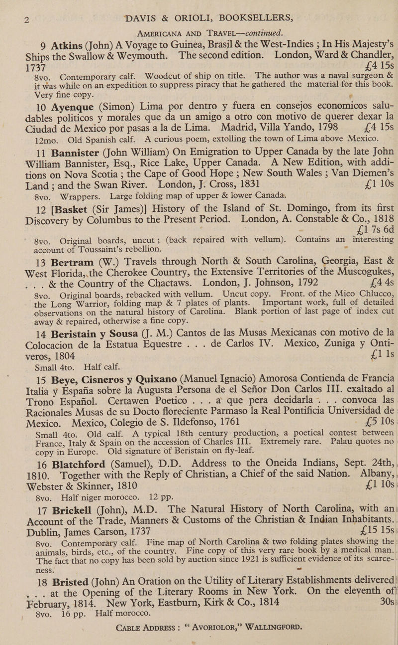 AMERICANA AND TRAVEL—continued. 9 Atkins (John) A Voyage to Guinea, Brasil &amp; the West-Indies ; In His Majesty’s Ships the Swallow &amp; Weymouth. The second edition. London, Ward &amp; Chandler, 1757 £A4 15s 8vo. Contemporary calf. Woodcut of ship on title. The author was a naval surgeon &amp; jt was while on an expedition to suppress piracy that he gathered the material for this book. Very fine copy. Bs 10 Ayenque (Simon) Lima por dentro y fuera en consejos economicos salu- dables politicos y morales que da un amigo a otro con motivo de querer dexar la Ciudad de Mexico por pasas ala de Lima. Madrid, Villa Yando, 1798 £4 15s 12mo. Old Spanish calf. A curious poem, extolling the town of Lima above Mexico. 11 Bannister (John William) On Emigration to Upper Canada by the late John William Bannister, Esq., Rice Lake, Upper Canada. A New Edition, with addi- tions on Nova Scotia ; the Cape of Good Hope ; New South Wales ; Van Diemen’s Land ; and the Swan River. London, J. Cross, 1831 £1 10s 8vo. Wrappers. Large folding map of upper &amp; lower Canada. 12 [Basket (Sir James)] History of the Island of St. Domingo, from its first Discovery by Columbus to the Present Period. London, A. Constable &amp; Co., 1818 i 7 ~ £1 7s 6d 8vo. Original boards, uncut; (back repaired with vellum). Contains an interesting account of Toussaint’s rebellion. . 13 Bertram (W.) Travels through North &amp; South Carolina, Georgia, East &amp; West Florida,.the Cherokee Country, the Extensive Territories of the Muscogukes, .. . &amp; the Country of the Chactaws. London, J. Johnson, 1792 £4 4s 8vo. Original boards, rebacked with vellum. Uncut copy. Front. of the Mico Chlucco, the Long Warrior, folding map &amp; 7 plates of plants. Important work, full of detailed observations on the natural history of Carolina. Blank portion of last page of index cut away &amp; repaired, otherwise a fine copy. 14 Beristain y Sousa (J. M.) Cantos de las Musas Mexicanas con motivo de la Colocacion de la Estatua Equestre . . . de Carlos IV. Mexico, Zuniga y Onti- veros, 1804 — £ 1 ls Small 4to. Half calf. 15 Beye, Cisneros y Quixano (Manuel Ignacio) Amorosa Contienda de Francia Italia y Espafia sobre la Augusta Persona de el Senor Don Carlos III. exaltado al Trono Espafiol. Certawen Poetico .. . a que pera decidarla~. . . convoca las -Racionales Musas de su Docto floreciente Parmaso la Real Pontificia Universidad de Mexico. Mexico, Colegio de S. Ildefonso, 1761 £5 10s Small 4to. Old calf. A typical 18th century production, a poetical contest between France, Italy &amp; Spain on the accession of Charles III. Extremely rare. Palau quotes no copy in Europe. Old signature of Beristain on fly-leaf. 16 Blatchford (Samuel), D.D. Address to the Oneida Indians, Sept. 24th, 1810. ‘Together with the Reply of Christian, a Chief of the said Nation. Albany, Webster &amp; Skinner, 1810 £1 10s: 8vo. Half niger morocco. 12 pp. 17 Brickell (John), M.D. The Natural History of North Carolina, with an): Account of the Trade, Manners &amp; Customs of the Christian &amp; Indian Inhabitants. Dublin, James Carson, 1737 uell> 15s} 8vo. Contemporary calf. Fine map of North Carolina &amp; two folding plates showing the: animals, birds, etc., of the country. Fine copy of this very rare book by a medical man. The fact that no copy has been sold by auction since 1921 is sufficient evidence of its scarce- ness. = 18 Bristed (John) An Oration on the Utility of Literary Establishments delivered | . .. at the Opening of the Literary Rooms in New York. On the eleventh of February, 1814. New York, Eastburn, Kirk &amp; Co., 1814 30s 8vo. 16 pp. Half morocco, |