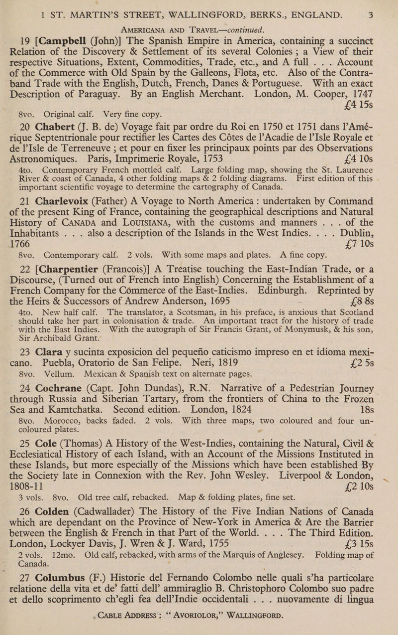 AMERICANA AND TRAVEL—continued. 19 [Campbell (John)] The Spanish Empire in America, containing a succinct Relation of the Discovery &amp; Settlement of its several Colonies ; a View of their respective Situations, Extent, Commodities, Trade, etc., and A full . . . Account of the Commerce with Old Spain by the Galleons, Flota, etc. Also of the Contra- band Trade with the English, Dutch, French, Danes &amp; Portuguese. With an exact Description of Paraguay. By an English Merchant. London, M. Cooper, 1747 415s 8vo. Original calf. Very fine copy. &amp; 20 Chabert (J. B. de) Voyage fait par ordre du Roi en 1750 et 1751 dans l’Amé- rique Septentrionale pour rectifier les Cartes des Cotes de ’Acadie de l’Isle Royale et de l’Isle de Terreneuve ; et pour en fixer les principaux points par des Observations Astronomiques. Paris, Imprimerie Royale, 1753 — £$410s 4to. Contemporary French mottled calf. Large folding map, showing the St. Laurence River &amp; coast of Canada, 4 other folding maps &amp; 2 folding diagrams. First edition of this important scientific voyage to determine the cartography of Canada. 21 Charlevoix (Father) A Voyage to North America : undertaken by Command of the present King of France, containing the geographical descriptions and Natural History of CANADA and LOUISIANA, with the customs and manners .. . of the Inhabitants . . . also a description of the Islands in the West Indies. . . . Dublin, 1766 | £7 10s 8vo. Contemporary calf. 2 vols. With some maps and plates. A fine copy. 22 [Charpentier (Francois)] A Treatise touching the East-Indian Trade, or a Discourse, (Turned out of French into English) Concerning the Establishment of a French Company for the Commerce of the East-Indies. Edinburgh. Reprinted by the Heirs &amp; Successors of Andrew Anderson, 1695 £8 8s 4to. New half calf. The translator, a Scotsman, in his preface, is anxious that Scotland should take her part in colonisation &amp; trade. An important tract for the history of trade with the East Indies. With the autograph of Sir Francis Grant, of Monymusk, &amp; his son, Sir Archibald Grant. 23 Clara y sucinta exposicion del pequefio caticismo impreso en et idioma mexi- -cano. Puebla, Oratorio de San Felipe. Neri, 1819 £2 5s 8vo. Vellum. Mexican &amp; Spanish text on alternate pages. 24 Cochrane (Capt. John Dundas), R.N. Narrative of a Pedestrian Journey through Russia and Siberian Tartary, from the frontiers of China to the Frozen Sea and Kamtchatka. Second edition. London, 1824 18s 8vo. Morocco, backs faded. 2 vols. With three maps, two coloured and four un- coloured plates. . 25 Cole (Thomas) A History of the West-Indies, containing the Natural, Civil &amp; Ecclesiatical History of each Island, with an Account of the Missions Instituted in these Islands, but more especially of the Missions which have been established By the Society late in Connexion with the Rev. John Wesley. Liverpool &amp; London, 1808-11 £2 10s 3 vols. 8vo. Old tree calf, rebacked. Map &amp; folding plates, fine set. 26 Colden (Cadwallader) The History of the Five Indian Nations of Canada which are dependant on the Province of New-York in America &amp; Are the Barrier between the English &amp; French in that Part of the World. . The Third Edition. London, Lockyer Davis, J. Wren &amp; J. Ward, 1755 £3 15s 2vols. 12mo. Oldcalf, rebacked, with arms of the Marquis of Anglesey. Folding map of Canada. 27 Columbus (F.) Historie del Fernando Colombo nelle quali s’ha particolare relatione della vita et de’ fatti.dell’ ammiraglio B. Christophoro Colombo suo padre et dello scoprimento ch’egli fea dell’Indie occidentali . . . nuovamente di lingua
