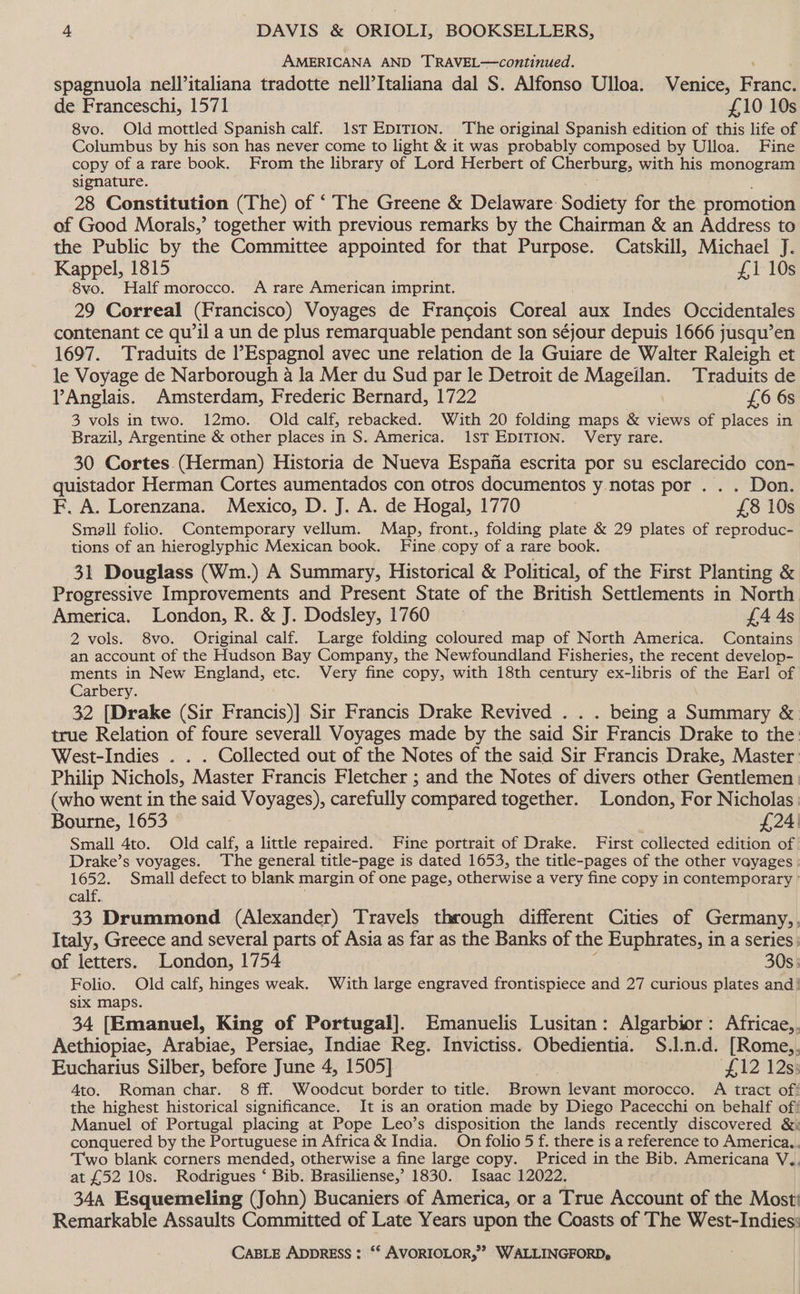 AMERICANA AND TRAVEL—continued. spagnuola nell’italiana tradotte nell’Italiana dal S. Alfonso Ulloa. Venice, Franc. de Franceschi, 1571 £10 10s 8vo. Old mottled Spanish calf. 1st EDITION. The original Spanish edition of this life of Columbus by his son has never come to light &amp; it was probably composed by Ulloa. Fine copy of a rare book. From the library of Lord Herbert of Cherburg, with his monogram signature. 28 Constitution (The) of “ The Greene &amp; Delaware Sodiety for the promotion of Good Morals,’ together with previous remarks by the Chairman &amp; an Address to the Public by the Committee appointed for that Purpose. Catskill, Michael J. Kappel, 1815 £1 10s 8vo. Half morocco. A rare American imprint. 29 Correal (Francisco) Voyages de Francois Coreal aux Indes Occidentales contenant ce qu’il a un de plus remarquable pendant son séjour depuis 1666 jusqu’en 1697. Traduits de Espagnol avec une relation de la Guiare de Walter Raleigh et le Voyage de Narborough a la Mer du Sud par le Detroit de Mee ee Traduits de lAnglais. Amsterdam, Frederic Bernard, 1722 £6 6s 3 vols in two. 12mo.. Old calf, rebacked. With 20 folding maps &amp; views of places in Brazil, Argentine &amp; other places in S. America. 1ST EDITION. Very rare. 30 Cortes (Herman) Historia de Nueva Espafia escrita por su esclarecido con- quistador Herman Cortes aumentados con otros documentos y.notas por . . . Don. F. A. Lorenzana. Mexico, D. J. A. de Hogal, 1770 £8 10s Smell folio. Contemporary vellum. Map, front., folding plate &amp; 29 plates of reproduc- tions of an hieroglyphic Mexican book. Fine copy of a rare book. 31 Douglass (Wm.) A Summary, Historical &amp; Political, of the First Planting &amp; Progressive Improvements and Present State of the British Settlements in North America. London, R. &amp; J. Dodsley, 1760 — £4 4s 2 vols. 8vo. Original calf. Large folding coloured map of North America. Contains an account of the Hudson Bay Company, the Newfoundland Fisheries, the recent develop- ments in New England, etc. Very fine copy, with 18th century ex-libris of the Earl of Carbery. 32 [Drake (Sir Francis)] Sir Francis Drake Revived . . . being a Summary &amp; true Relation of foure severall Voyages made by the said Sir Francis Drake to the West-Indies . . . Collected out of the Notes of the said Sir Francis Drake, Master Philip Nichols, Master Francis Fletcher ; and the Notes of divers other Gentlemen. (who went in the said Voyages), carefully compared together. London, For Nicholas: Bourne, 1653 £24 Small 4to. Old calf, a little repaired. Fine portrait of Drake. First collected edition of Drake’s voyages. The general title-page is dated 1653, the title-pages of the other vayages | 1652. Small defect to blank margin of one page, otherwise a very fine copy in contemporary ' calf. 33 Drummond (Alexander) Travels through different Cities of Germany, Italy, Greece and several parts of Asia as far as the Banks of the Euphrates, in a series: of letters. London, 1754 30s. Folio. Old calf, hinges weak. With large engraved frontispiece and 27 curious plates and: six maps. 34 [Emanuel, King of Portugal]. Emanuelis Lusitan: Algarbior: Africae, Aethiopiae, Arabiae, Persiae, Indiae Reg. Invictiss. Obedientia. S.l.n.d. [Rome,. Eucharius Silber, before June 4, 1505] “£12125 Ato. Roman char. 8 ff. Woodcut border to title. Brown levant morocco. A tract of! the highest historical significance. It is an oration made by Diego Pacecchi on behalf of Manuel of Portugal placing at Pope Leo’s disposition the lands recently discovered &amp;: conquered by the Portuguese in Africa &amp; India. On folio 5 f. there is a reference to America.. Two blank corners mended, otherwise a fine large copy. Priced in the Bib. Americana V.. at £52 10s. Rodrigues ‘ Bib. Brasiliense,’ 1830. Isaac 12022. 34a Esquemeling (John) Bucaniers of America, or a True Account of the Most! Remarkable Assaults Committed of Late Years upon the Coasts of The West-Indies: