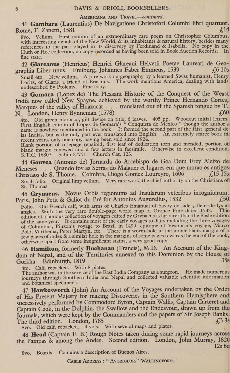 AMERICANA AND TRAVEL—continued. 4) Gambara (Laurentius) De Navigatione Christofori Columbi libri quattuor. Rome, F. Zanetti, 1581 £14 8vo. Vellum. First edition of an extraordinary rare poem on Christopher Columbus, with interesting details of the New World, &amp; its inhabitants &amp; natural history, besides many references to the part played in its discovery by Ferdinand &amp; Isabella. No copy in the. Huth or Hoe collection, no copy recorded as having been sold in Book Auction Records. In fine state. - 42 Glareanus (Henricus) Henrici Glareani Helvetii Poetae Laureati de Geo- graphia Liber unus. Freiburg, Johannes Faber Emmeus, 1539 | £6 10s Small 4to.. New vellum. A rare work on geography by a learned Swiss humanist, Henry Loritz, of Glaris, a friend of Erasmus. The work mentions America, dealing with lands undescribed by Ptolemy. Fine copy. 43 Gomara (Lopez de) The Pleasant Historie of the Conquest of the Weast India now called New Spayne, achieved by the worthy Prince Hernando Cortes, Marques of the valley of Huaxacat . . . translated out of the Spanish tongue by T. N. London, Henry Bynneman (1578) , £60 Ato. Old green morocco, gilt device on title, 6 leaves. 405 pp. Woodcut initial letters. First English edition of Lopez de Gomara’s ‘‘ Conquista de Mexico,” though the author’s name is nowhere mentioned in the book. It formed the second part of the Hist. general de. las Indias, but is the only part ever translated into English. An extremely scarce book in: recent years, only one copy having been sold since 1924. Blank portion of titlepage repaired, first leaf of dedication torn and mended, portion of) blank margin renewed and a few letters in facsimile. Otherwise in excellent condition. S.T.C. 16807. | Sabin 27751. Church ‘Cat. 123, 44 Gouvea (Antonio de) Jornarda do Arcebispo de Goa Dom Frey Aleixo de Meneses . . . Quando foy as Serras do Malauer et lugares em que morao os antigos Christaos de S. Thome. Coimbra, Diogo Gomez Loureyro, 1606 £15 158) Small folio. Originallimp vellum. Very rare work, the chief authority on the Christians of: St. Thomas. ; 45 Grynaeus. Novus Orbis regionums ad Insularum veteribus incognitarum. Paris, John Petit &amp; Galiot du Pré for Antonius Augurellus, 1532 £50 Folio. Old French calf, with arms of Charles Emanuel of Savoy on sides, fleur-de-lys at angles. With the very rare double-page world map of Oronce Finé dated 1532. This: edition of a famous collection of voyages edited by Grynaeus is far rarer than the Basle edition: of the same year. It contains most of the early voyages to date, including the three voyages: of Columbus, Pinzon’s voyage to Brazil in 1499, epitome of Vespucci’s voyage, Marco: Polo, Varthema, Peter Martyn, etc. There is a worm-hole in the upper blank margin of a few pages of index &amp; a similar hole in the margins of some pages towards the end of the book, otherwise apart from some insignificant stains, a very good copy. 46 Hamilton, formerly Buchanan (Francis), M.D. An Account of the King- dom of Nepal, and of the Territories annexed to this Dominion by the House of Gorkha. Edinburgh, 1819 35¢ Ato. Calf, rebacked. With 8 plates. The author was in the service of the East India Company as a surgeon. He made numerous journeys through Southern India and Nepal and collected valuable scientific information and botanical specimens. 47 Hawkesworth (John) An Account of the Voyages undertaken by the Order of His Present Majesty for making Discoveries in the Southern Hemisphere and successively performed by Commodore Byron, Captain Wallis, Captain Carteret and Captain Cook, in the Dolphin, the Swallow and the Endeavour, drawn up from the Journals, which were kept by the Commanders and the papers of Sir Joseph Banks: The third edition. London, 1785 £3 39 8vo. Old calf, rebacked. 4 vols. With several maps and plates. ; : 48 Head (Captain F. B.) Rough Notes taken during some rapid journeys across the Pampas &amp; among the Andes. Second edition. London, John Murray, 1826 12s 6c 8vo. Boards. Contains a description of Buenos Aires.