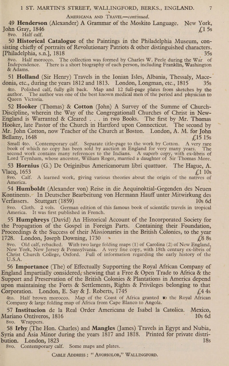 AMERICANA AND TRAVEL—continued. 49 Henderson (Alexander) A Grammar of the Moskito Language. New York, John Gray, 1846 £1 5s 8vo. Half calf. 50 Historical Catalogue of the Paintings in the Philadelphia Museum, con- sisting chiefly of portraits of Revolutionary Patriots &amp; other distinguished characters. [Philadelphia, s.n.], 1818 35s 8vo. Half morocco. The collection was formed by Charles W. Peele during the War of Independence. There is a short biography of each person, including Franklin, Washington &amp; Adams. 51 Holland (Sir Henry) Travels in the Ionian Isles, Albania, Thessaly, Mace- donia, etc., during the years 1812 and 1813. London, Longman, etc., 1815 35s 4to. Polished calf, fully gilt back. Map and 12 full-page plates from sketches by the author. The author was one of the best. known medical men of the period and physician to Queen Victoria. 52 Hooker (Thomas) &amp; Cotton (John) A Survey of the Summe of Church- Discipline, wherein the Way of the Congregationall Churches of Christ in New- England is Warranted &amp; Cleared . . . in two Books. The first by Mr. Thomas Hooker, late Pastor of the Church in Hartford upon Connecticut. The second by Mr. John Cotton, now Teacher of the Church at Boston. London, A. M. for John Bellamy, 1648 £15 15s Small 4to. Contemporary calf. Separate title-page to the work by Cotton. A very rare book of which no copy has been sold by auction in England for very many years. The second work contains many references to the Indians. A superb copy, with ex-libris of Lord Teynham, whose ancestor, William Roger, married a daughter of Sir Thomas More. 53 Hornius (G.) De Originibus Americanorum libri quattuor. The Hague, A. Viacq, 1653 £1 10s 8vo. Calf. A learned work, giving various theories about the origin of the natives of America. _ 54 Humboldt (Alexander von) Reise in die Aequinoktial-Gegenden des Neuen Kontinents.. In Deutscher Bearbeitung von Hermann Hauff unter Mitwirkung des Verfassers. Stuttgart (1859) 10s 6d 8vo. Cloth. 2 vols. German edition of this famous book of scientific travels in tropical America. It was first published in French. 55 Humphreys (David) An Historical Account of the Incorporated Society for the Propagation of the Gospel in Foreign Parts. Containing their Foundation, Proceedings &amp; the Success of their Missionaries in the British Colonies, to the year 1728. London, Joseph Downing, 1730 * £8 8s 8vo. Old calf, rebacked. With two large folding maps (1) of Carolina (2) of New England, New York,, New Jersey &amp; Pennsylvania. A very fine copy, with 18th century ex-libris of an Church College, Oxford. Full of information regarding the early history of the 56 Importance (The) of Effectually Supporting the Royal African Company of England Impartially considered; shewing that a Free &amp; Open Trade to Africa &amp; the Support and Preservation of the British Colonies &amp; Plantations in America depend upon maintaining the Forts &amp; Settlements, Rights &amp; Privileges belonging to that Corporation. London, E. Say &amp; J. Roberts, 1745 £4 4s 4to. Half brown morocco. Map of the Coast of Africa granted to the Royal African Company &amp; large folding map of Africa from Cape Blanco to Angola. 57 Institucion de la Real Order Americana de Isabel la Catolica. Mexico, Mariano Ontiveros, 1816 10s 6d 8vo. Wrappers. 58 Irby (The Hon. Charles) and Mangles (James) Travels in Egypt and Nubia, Syria and Asia Minor during the years 1817 and 1818. Printed for private distri- bution. London, 1823 18s 8vo. Contemporary calf. Some maps and plates.