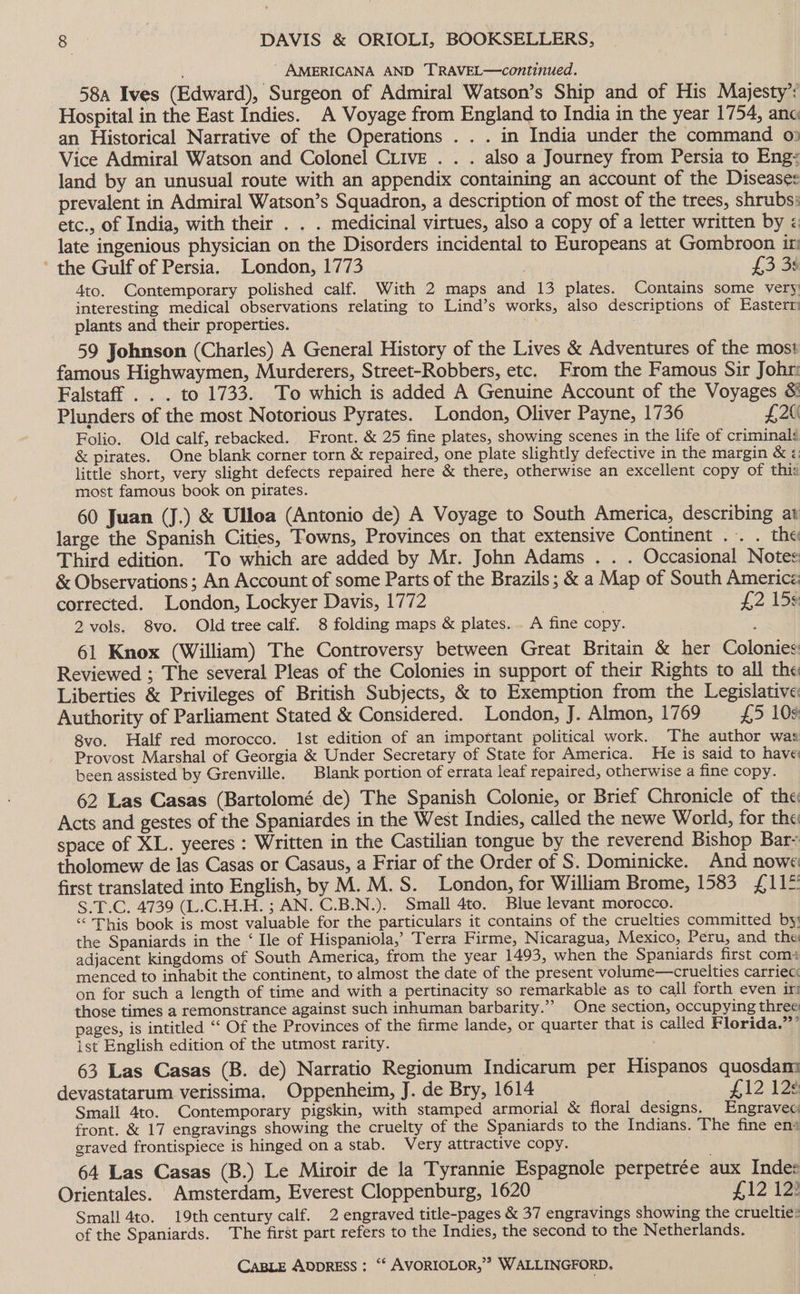 AMERICANA AND TRAVEL—continued. 58a Ives (Edward), Surgeon of Admiral Watson’s Ship and of His Majesty’: Hospital in the East Indies. A Voyage from England to India in the year 1754, ane an Historical Narrative of the Operations . . . in India under the command 0: Vice Admiral Watson and Colonel CLivE . . . also a Journey from Persia to Eng: land by an unusual route with an appendix containing an account of the Disease: prevalent in Admiral Watson’s Squadron, a description of most of the trees, shrubs: etc., of India, with their . . . medicinal virtues, also a copy of a letter written by < late ingenious physician on the Disorders incidental to Europeans at Gombroon in ’ the Gulf of Persia. London, 1773 3 £3 3s Ato. Contemporary polished calf. With 2 maps and 13 plates. Contains some very interesting medical observations relating to Lind’s works, also descriptions of Eastern plants and their properties. ; 59 Johnson (Charles) A General History of the Lives &amp; Adventures of the most famous Highwaymen, Murderers, Street-Robbers, etc. From the Famous Sir Johr: Falstaff . . . to 1733. To which is added A Genuine Account of the Voyages &amp; Plunders of the most Notorious Pyrates. London, Oliver Payne, 1736 £20 Folio. Old calf, rebacked. Front. &amp; 25 fine plates, showing scenes in the life of criminal &amp; pirates. One blank corner torn &amp; repaired, one plate slightly defective in the margin &amp; little short, very slight defects repaired here &amp; there, otherwise an excellent copy of thi: most famous book on pirates. 60 Juan (J.) &amp; Ulloa (Antonio de) A Voyage to South America, describing at large the Spanish Cities, Towns, Provinces on that extensive Continent .. . the Third edition. To which are added by Mr. John Adams . . . Occasional Notes &amp; Observations; An Account of some Parts of the Brazils ; &amp; a Map of South Americz corrected. London, Lockyer Davis, 1772 | £2 159 2 vols. 8vo. Old tree calf. 8 folding maps &amp; plates. . A fine copy. : 61 Knox (William) The Controversy between Great Britain &amp; her Colonies Reviewed ; The several Pleas of the Colonies in support of their Rights to all the Liberties &amp; Privileges of British Subjects, &amp; to Exemption from the Legislative Authority of Parliament Stated &amp; Considered. London, J. Almon, 1769 £5 109 8vo. Half red morocco. Ist edition of an important political work. The author was Provost Marshal of Georgia &amp; Under Secretary of State for America. He is said to have been assisted by Grenville. | Blank portion of errata leaf repaired, otherwise a fine copy. 62 Las Casas (Bartolomé de) The Spanish Colonie, or Brief Chronicle of the Acts and gestes of the Spaniardes in the West Indies, called the newe World, for the space of XL. yeeres : Written in the Castilian tongue by the reverend Bishop Bar- tholomew de las Casas or Casaus, a Friar of the Order of S. Dominicke. And nowe first translated into English, by M. M.S. London, for William Brome, 1583 £11 S.T.C. 4739 (L.C.H.H. ; AN. C.B.N.). Small 4to. Blue levant morocco. “This book is most valuable for the particulars it contains of the cruelties committed by; the Spaniards in the ‘ Ie of Hispaniola,’ Terra Firme, Nicaragua, Mexico, Peru, and the adjacent kingdoms of South America, from the year 1493, when the Spaniards first comi menced to inhabit the continent, to almost the date of the present volume—cruelties carriec: on for such a length of time and with a pertinacity so remarkable as to call forth even in those times a remonstrance against such inhuman barbarity.”’ One section, occupying three pages, is intitled “‘ Of the Provinces of the firme lande, or quarter that is called Florida.”’ ist English edition of the utmost rarity. 63 Las Casas (B. de) Narratio Regionum Indicarum per Hispanos quosdam devastatarum verissima. Oppenheim, J. de Bry, 1614 £12 12¢ Small 4to. Contemporary pigskin, with stamped armorial &amp; floral designs. Engravec front. &amp; 17 engravings showing the cruelty of the Spaniards to the Indians. The fine en+ eraved frontispiece is hinged on a stab. Very attractive copy. . 64 Las Casas (B.) Le Miroir de la Tyrannie Espagnole perpetrée aux Indee Orientales. Amsterdam, Everest Cloppenburg, 1620 £121 Small 4to. 19th century calf. 2 engraved title-pages &amp; 37 engravings showing the crueltie: of the Spaniards. The first part refers to the Indies, the second to the Netherlands.