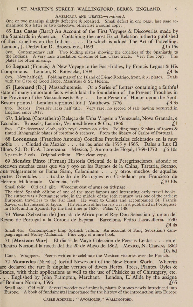 AMERICANA AND 'TRAVEL—continued. One or two margins slightly defective &amp; repaired. Small defect in one page, last page re- margined &amp; a letter or two defective, otherwise a sound copy. | 65 Las Casas (Bart.) An Account of the First Voyages &amp; Discoveries made by the Spaniards in America. Containing the most Exact Relation hitherto published of their cruelties on the Indians. . . . To which is added The Art of Travelling. London, J. Derby for D. Brown, etc., 1699 £15 15s 8vo. Contemporary calf. T'wo folding plates showing the cruelties of the Spaniards to the Indians. A very rare translation of some of Las Casas tracts. Very fine copy. The plates are often missing. 66 Leguat (Francis) A New Voyage to the East-Indies, by Francis Leguat &amp; His Companions. London, R. Bonwicke, 1708 £4A4s 8vo. Newhalfcalf. Folding map of the Island of Diego Rodrigo, front. &amp; 31 plates. Deals with the Cape of Good Hope, Mauritius &amp; St. Helena. 67 [Leonard (D.)] Massachutensis. Or a Series of Letters containing a faithful state of many important facts which laid the foundation of the Present Troubles in the Province of the Massachusetts-Bay . . . by a Person of Honor upon the Spot. Boston printed : London reprinted for J. Matthews, 1776 £3 3s 8vo. Boards. Possibly lacks half title. Very rare, no record oF sale having occurred in England since 1917. 67A Lisboa (Consetheiro) Relacao de Uma Viagema Venezuela, Nova Granada, e Ecuador. Brussels, Lacroix, Verboechhoven &amp; Co., 1866 ; at 8vo. Gilt decorated cloth, with royal crown on sides. Folding maps &amp; plans of towns &amp; tinted lithographic plates of costume &amp; scenery. From the library of Carlos of Portugal. 68 Lorenzana (Francisco Antonio) Concilios Provinciales celebrados en la muy noble . . . Ciudad de Mexico .. . en Jos afios de 1555 y 1565. Dalos a Luz El Illmo. Sd. D. F. A. Lorenzana. Mexico, J. Antonio de Hogal, 1769-1770 £6 10s 3 parts in 2 vols. Original vellum. Fine clean copy. 69 Mendez Pinto (Fernan) Historia Oriental de la Peregrinaciones, adonde se escriven muchas cosas que vio y oyo en los Reynos de la China, Tartaria, Sornao, que vulgarmente se llama Siam, Calaminam .. . y otros muchos de’ aquellas partes Orientales . . . traduzido de Portugues en Castellano por Francisco de Herrera Maldonado. Valencia, 1645 £10 10s Small folio. Old calf, gilt. Woodcut coat of arms on titlepage. The third Spanish edition of one of the most famous and interesting early travel books. The author was a Portuguese who, in the middle of the 16th century, was one of the earliest European travellers to the Far East. He went to China amd accompanied St. Francis Xavier on his mission to Japan. The relation of his travels was first published in Portuguese in 1614, and in Spanish for the first time in 1620. Palau V, 148. | 70 Mesa (Sebastian de) Jornada de Africa por el Rey Don Sebastian y union del Reyno de Portugal a la Corona de Espana. Barcelona, Pedro Lacavalleria, 1630 £4 As Small 4to. Contemporary limp Spanish vellum. An account of King Sebastian’s cam- paign against Muley Mahamat. Fine copy of a rare book. 71 [Mexican War]. El dia 5 de Mayo Coleccion de Poesias Leidas . . . en el Theatro Nacional Ja nocth del dia 20 de Mayo de 1862. Mexico, N. Chavez, 1862 10s 6d 12mo. Wrappers. Poems written to celebrate the Mexican victories over the French. 72 Monardes (Nicolas) Joyfull Newes out of the New-Found World. Wherein are declared the rare &amp; singular vertues of divers Herbs, Trees, Plantes, Oyles &amp; Stones, with their applications as well to the use of Phisicke as of Chirurgery, etc. . . . Englished by John Frampton, Merchant. London, E. Allde by the assigne of Bonham Norton, 1596 £65 Small 4to. Old calf. Several woodcuts of animals, plants &amp; stones newly introduced into Europe. A book of fundamental importance for the history of the introduction into Europe