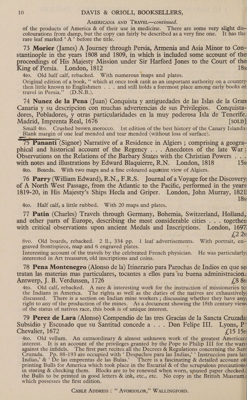 AMERICANA AND TRAVEL—continued. of the products of America &amp; of their use in medicine. There are some very slight dis- colourations from damp, but the copy can fairly be described as a very fine one. It has the rare leaf marked ‘ A’ before the title. 73 Morier (James) A Journey through Persia, Armenia and Asia Minor to Con- stantinople in the years 1808 and 1809, in which is included some account of the proceedings of His Majesty Mission under Sir oe Jones to the Court of the King of Persia. London, 1812 18s 4to. Old half calf, rebacked. With numerous ‘maps and ay Original edition of a book, “‘ which at once took rank as an important authority on a country then little known to Englishmen . . . and still holds a foremost place among early books of travel in Persia.” (D.N.B.). 74 Nunez de la Pena (Juan) Conquista y antiguedades de las Islas de la Gran Canaria y su descripcion con muchas advertencias de sus Privilegios. Conquista- dores, Pobladores, y otras particularidades en la muy poderosa Isla de Tenerife. Madrid, Imprenta Real, 1676 [SOLD] Small 4to. Crushed brown morocco. Ist edition of the best history of the Canary Islands: blank margin of one leaf mended and tear mended (without loss of surface). ms Pananti (Signor) Narrative of a Residence in Algiers ; comprising a geogra- phical and historical account of the Regency . . . Anecdotes of the late War: Observations on the Relations of the Barbary States with the Christian Powers .. . with notes and illustrations by Edward Blaquierre, R.N. London, 1818 15s 4to. Boards. With two maps and a fine coloured aquatint view of Algiers. 76 Parry (William Edward), R.N., F.R.S. Journal of a Voyage for the Discovery; of A North West Passage, from the Atlantic to the Pacific, performed in the years 1819-20, in His Majesty’s Ships Hecla and Griper. London, John Murray, 1821 18s 4to. Half calf, a little rubbed. With 20 maps and plates. 77 Patin (Charles) Travels through Germany, Bohemia, Switzerland, Holland, and other parts of Europe, describing the most considerable cities . . . together with critical observations upon ancient Medals and Inscriptions. London, 1697 £2 2s: 8vo. Old boards, rebacked. 2 ll., 334 pp. 1 leaf advertisements. With portrait, en- graved frontispiece, map and 6 engraved plates. : Interesting account of the travels by the celebrated French physician. He was particularly; interested in Art treasures, old inscriptions and coins. 78 Pena Montenegro (Alonso de la) Itinerario para Parochas de Indios en que se tratan las materias mas particulares, tocantes a ellos para su buena administracion,: Antwerp, J. B. Verdussen, 1726 £8 8s: 4to. Old calf, rebacked. A rare &amp; interesting work for the instruction of missionaries tc the Indians in America. ‘The rights as well as the duties of the natives are exhaustively discussed. There is a section on Indian mine workers ; discussing whether they have anys right to any of the production of the mines. As a document showing the 18th century views of the status of natives race, this book is of unique interest. 79 Perez de Lara (Alonso) Compendio de las tres Gracias de la Sancta Cruzadé: Subsidio y Escusado que su Santitad concede a. . . Don Felipe III. Lyons, P’ Chevalier, 1672 f15-159 4to. Old vellum. An extraordinary &amp; almost unknown work of the greatest Americars interest. It is an account of the privileges granted by the Pope to Philip III for the wars: against the infidels. The first part recites all the Decrees &amp; Regulations concerning the Sar Cruzada. Pp. 88-193 are occupied with ‘ Despachos para las Indias,’ ‘ Instruccion para las: Indias,’ &amp; ‘ De las emprentas de las Bulas.’ There is a fascinating &amp; detailed account ‘of printing Bulls for America which took place in the Escurial &amp; of the scrupulous precautions: in storing &amp; checking them. Blocks are to be renewed when worn, unused paper checked the Bulls to be printed in good letters &amp; ink, etc., etc. No copy in ‘the British Museum, which possesses the first edition.