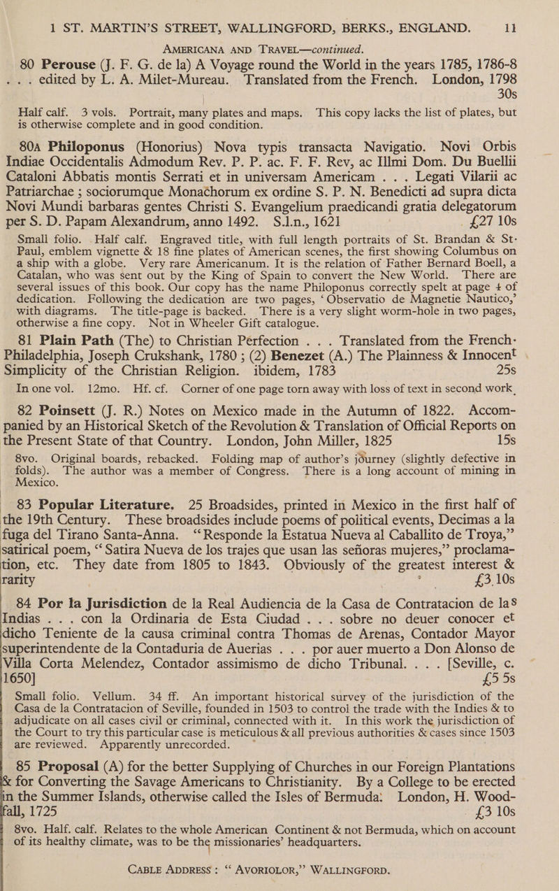 AMERICANA AND TRAVEL—continued. 80 Perouse (J. F. G. de la) A Voyage round the World in the years 1785, 1786-8 . . edited by L. A. Milet-Mureau. Translated from the French. London, 1798 ) 30s Half calf. 3 vols. Portrait, many plates and maps. This copy lacks the list of plates, but is otherwise complete and in good condition. 80a Philoponus (Honorius) Nova typis transacta Navigatio. Novi Orbis Indiae Occidentalis Admodum Rev. P. P. ac. F. F. Rev, ac Himi Dom. Du Buellii Cataloni Abbatis montis Serrati et in universam Americam . . . Legati Vilarii ac Patriarchae ; sociorumque Monachorum ex ordine S. P. N. Benedicti ad supra dicta Novi Mundi barbaras gentes Christi S. Evangelium praedicandi gratia delegatorum per S. D. Papam Alexandrum, anno 1492. S.1n., 1621 _ £27 10s Small folio. .Half calf. Engraved title, with full length portraits of St. Brandan &amp; St- Paul, emblem vignette &amp; 18 fine plates of American scenes, the first showing Columbus on a ship with a globe. Very rare Americanum. It is the relation of Father Bernard Boell, a Catalan, who was sent out by the King of Spain to convert the New World. ‘There are several issues of this book. Our copy has the name Philoponus correctly spelt at page + of dedication. Following the dedication are two pages, “Observatio de Magnetie Nautico,’ with diagrams. The title-page is backed. There is a very slight worm-hole in two pages, otherwise a fine copy. Not in Wheeler Gift catalogue. 81 Plain Path (The) to Christian Perfection . . . Translated from the French: Philadelphia, Joseph Crukshank, 1780 ; (2) Benezet (A. ) The Plainness &amp; Innocent . Simplicity of the Christian Religion. ibidem, 1783 25s Inonevol. 12mo. Hf.cf. Corner of one page torn away with loss of text in second work, 82 Poinsett (J. R.) Notes on Mexico made in the Autumn of 1822. Accom- panied by an Historical Sketch of the Revolution &amp; Translation of Official Reports on the Present State of that Country. London, John Miller, 1825 15s 8vo. Original boards, rebacked. Folding map of author’s journey (slightly defective in folds). The author was a member of Congress. There is a long account of mining in Mexico. : _ 83 Popular Literature. 25 Broadsides, printed in Mexico in the first half of the 19th Century. These broadsides include poems of political events, Decimas a la fuga del Tirano Santa-Anna. “‘ Responde Ja Estatua Nueva al Caballito de Troya,” satirical poem, “*Satira Nueva de los trajes que usan las sefioras mujeres,” proclama- tion, etc. They date from 1805 to 1843. Obviously of the greatest interest &amp; rarity ; £3, 10s 84 Por la Jurisdiction de la Real Audiencia de la Casa de Contratacion de laS Indias . . . con la Ordinaria de Esta Ciudad . .. sobre no deuer conocer et dicho Teniente de la causa criminal contra Thomas de Arenas, Contador Mayor superintendente de la Contaduria de Auerias . . . por auer muerto a Don Alonso de ‘Villa Corta Melendez, Contador assimismo de dicho Tribunal. . . . [Seville, c 1650] £5 5s Small folio. Vellum. 34 ff. An important historical survey of the jurisdiction of the Casa de la Contratacion of Seville, founded in 1503 to control the trade with the Indies &amp; to adjudicate on all cases civil or criminal, connected with it. In this work the jurisdiction of the Court to try this particular case is meticulous &amp;all previous authorities &amp; cases since 1503 are reviewed. Apparently unrecorded. 85 Proposal (A) for the better Supplying of Churches in our Foreign Plantations for Converting the Savage Americans to Christianity. By a College to be erected in the Summer Islands, otherwise called the Isles of Bermuda: London, H. Wood- all, 1725 - £3 10s 8vo. Half. calf. Relates to the whole American Continent &amp; not Bermuda, which on account of its healthy climate, was to be me missionaries’ headquarters.