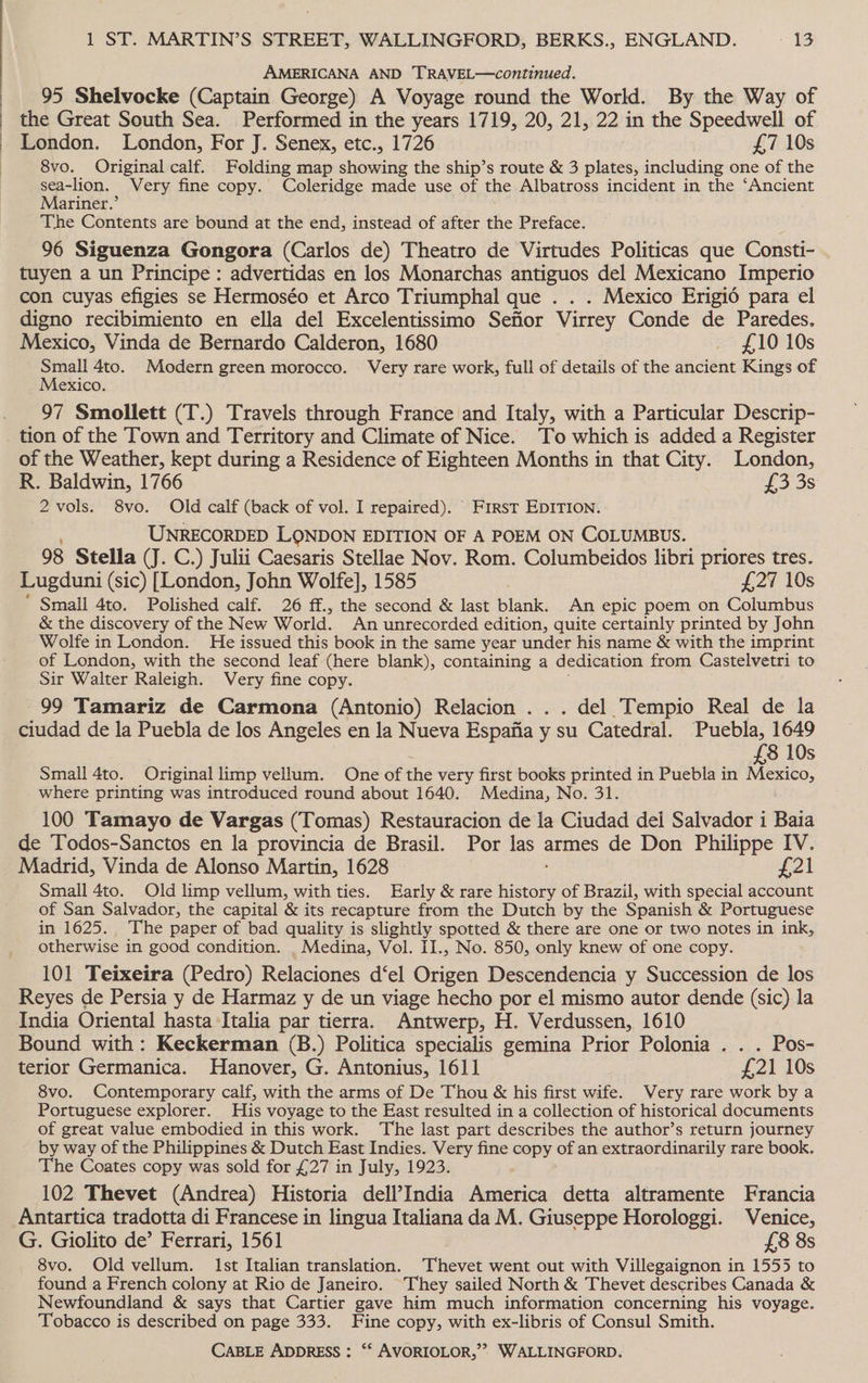 AMERICANA AND TRAVEL—continued. 95 Shelvocke (Captain George) A Voyage round the World. By the Way of the Great South Sea. Performed in the years 1719, 20, 21, 22 in the Speedwell of London. London, For J. Senex, etc., 1726 £7 10s 8vo. Original calf. Folding map shining the ship’s route &amp; 3 pee including one of the sea-lion. Very fine copy. Coleridge made use of the Albatross incident in the ‘Ancient Mariner.’ The Contents are bound at the end, instead of after the Preface. 96 Siguenza Gongora (Carlos de) Theatro de Virtudes Politicas que Consti- tuyen a un Principe : advertidas en los Monarchas antiguos del Mexicano Imperio con cuyas efigies se Hermoséo et Arco Triumphal que . . . Mexico Erigié para el digno recibimiento en ella del Excelentissimo Sefior Virrey Conde de Paredes, Mexico, Vinda de Bernardo Calderon, 1680 _ £10 10s Small 4to. Modern green morocco. Very rare work, full of details of the ancient Kings of Mexico. 97 Smollett (T.) Travels through France and Italy, with a Particular Descrip- of the Weather, kept during a Residence of Eighteen Months in that City. London, R. Baldwin, 1766 £3 3s 2vols. 8vo. Old calf (back of vol. I repaired). First EDITION. UNRECORDED LONDON EDITION OF A POEM ON COLUMBUS. 98 Stella (J. C.) Julii Caesaris Stellae Nov. Rom. Columbeidos libri priores tres. Lugduni (sic) [London, John Wolfe], 1585 Lay 10s ‘ Small 4to. Polished calf. 26 ff., the second &amp; last blank. An epic poem on Columbus &amp; the discovery of the New World. An unrecorded edition, quite certainly printed by John Wolte in London. He issued this book in the same year under his name &amp; with the imprint of London, with the second leaf (here blank), containing a dedication from Castelvetri to Sir Walter Raleigh. Very fine copy. 99 Tamariz de Carmona (Antonio) Relacion . . . del Tempio Real de la ciudad de la Puebla de los Angeles en la Nueva Espafia y su Catedral. Puebla, 1649 £8 10s Small 4to. Original limp vellum. One of the very first books printed in Puebla in Mexico, where printing was introduced round about 1640. Medina, No. 31. 100 Tamayo de Vargas (Tomas) Restauracion de la Ciudad del Salvador i Baia de Todos-Sanctos en la provincia de Brasil. Por las armes de Don Philippe IV. Madrid, Vinda de Alonso Martin, 1628 £21 Small 4to. Old limp vellum, with ties. Early &amp; rare Lyon of Brazil, with special account of San Salvador, the capital &amp; its recapture from the Dutch by the Spanish &amp; Portuguese in 1625. The paper of bad quality is slightly spotted &amp; there are one or two notes in ink, otherwise in good condition. _ Medina, Vol. II., No. 850, only knew of one copy. 101 Teixeira (Pedro) Relaciones d‘el Origen Descendencia y Succession de los Reyes de Persia y de Harmaz y de un viage hecho por el mismo autor dende (sic) la India Oriental hasta Italia par tierra. Antwerp, H. Verdussen, 1610 Bound with: Keckerman (B.) Politica specialis gemina Prior Polonia . . . Pos- terior Germanica. Hanover, G. Antonius, 161] £21 10s 8vo. Contemporary calf, with the arms of De Thou &amp; his first wife. Very rare work by a Portuguese explorer. His voyage to the East resulted in a collection of historical documents of great value embodied in this work. The last part describes the author’s return journey by way of the Philippines &amp; Dutch East Indies. Very fine copy of an extraordinarily rare book. The Coates copy was sold for £27 in July, 1923. 102 Thevet (Andrea) Historia deli’India America detta altramente Francia Antartica tradotta di Francese in lingua Italiana da M. Giuseppe Horologgi. Venice, G. Giolito de’ Ferrari, 1561 £8 8s 8vo. Old vellum. Ist Italian translation. Thevet went out with Villegaignon in 1555 to found a French colony at Rio de Janeiro. They sailed North &amp; Thevet describes Canada &amp; Newfoundland &amp; says that Cartier gave him much information concerning his voyage. Tobacco is described on page 333. Fine copy, with ex-libris of Consul Smith.
