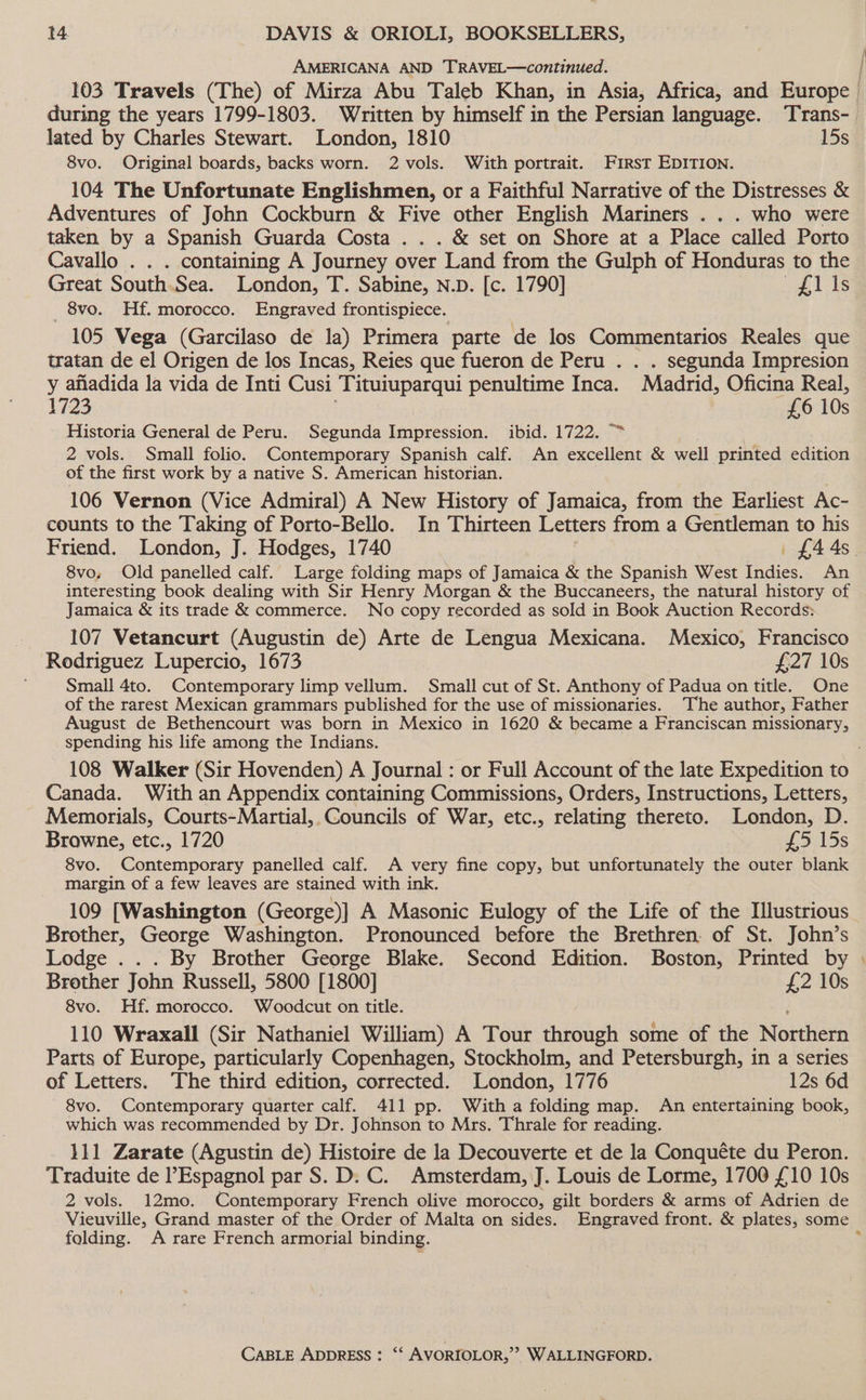AMERICANA AND TRAVEL—continued. lated by Charles Stewart. London, 1810 15s 8vo. Original boards, backs worn. 2 vols. With portrait. First EDITION. 104 The Unfortunate Englishmen, or a Faithful Narrative of the Distresses &amp; Adventures of John Cockburn &amp; Five other English Mariners . . . who were taken by a Spanish Guarda Costa . . . &amp; set on Shore at a Place called Porto Cavallo . . . containing A Journey over Land from the Gulph of Honduras to the Great South.Sea. London, T. Sabine, n.D. [c. 1790] “gl is _ 8vo. Hf. morocco. Engraved frontispiece. 105 Vega (Garcilaso de la) Primera parte de los Commentarios Reales que tratan de el Origen de los Incas, Reies que fueron de Peru . . . segunda Impresion y afiadida la vida de Inti Cusi ‘Tituiuparqui penultime Inca. Madrid, Oficina Real, 1723 £6 10s Historia General de Peru. Segunda Impression. ibid. 1722. 2 vols. Small folio. Contemporary Spanish calf. An excellent &amp; well printed edition of the first work by a native S. American historian. 106 Vernon (Vice Admiral) A New History of Jamaica, from the Earliest Ac- counts to the Taking of Porto-Bello. In Thirteen Letters from a Gentleman to his 8vo, Old panelled calf. Large folding maps of Jamaica &amp; the Spanish West Indies. An interesting book dealing with Sir Henry Morgan &amp; the Buccaneers, the natural history of Jamaica &amp; its trade &amp; commerce. No copy recorded as sold in Book Auction Records: 107 Vetancurt (Augustin de) Arte de Lengua Mexicana. Mexico, Francisco Rodriguez Lupercio, 1673 £27 10s Small 4to. Contemporary limp vellum. Small cut of St. Anthony of Padua on title. One of the rarest Mexican grammars published for the use of missionaries. The author, Father August de Bethencourt was born in Mexico in 1620 &amp; became a Franciscan missionary, spending his life among the Indians. Canada. With an Appendix containing Commissions, Orders, Instructions, Letters, Memorials, Courts-Martial, Councils of War, etc., relating thereto. London, D. Browne, etc., 1720 ~ 395.15s 8vo. Contemporary panelled calf. A very fine copy, but unfortunately the outer blank margin of a few leaves are stained with ink. 109 [Washington (George)] A Masonic Eulogy of the Life of the [lustrious Brother, George Washington. Pronounced before the Brethren. of St. John’s Lodge .. . By Brother George Blake. Second Edition. Boston, Printed by Brother John Russell, 5800 [1800] £2 10s 8vo. Hf. morocco. Woodcut on title. 110 Wraxall (Sir Nathaniel William) A Tour through some of the Nomhern Parts of Europe, particularly Copenhagen, Stockholm, and Petersburgh, in a series of Letters. The third edition, corrected. London, 1776 12s 6d 8vo. Contemporary quarter calf. 411 pp. With a folding map. An entertaining book, which was recommended by Dr. Johnson to Mrs. Thrale for reading. 111 Zarate (Agustin de) Histoire de la Decouverte et de la Conquéte du Peron. Traduite de l’Espagnol par S. D. C. Amsterdam, J. Louis de Lorme, 1700 £10 10s 2 vols. 12mo. Contemporary French olive morocco, gilt borders &amp; arms of Adrien de folding. A rare French armorial binding. a