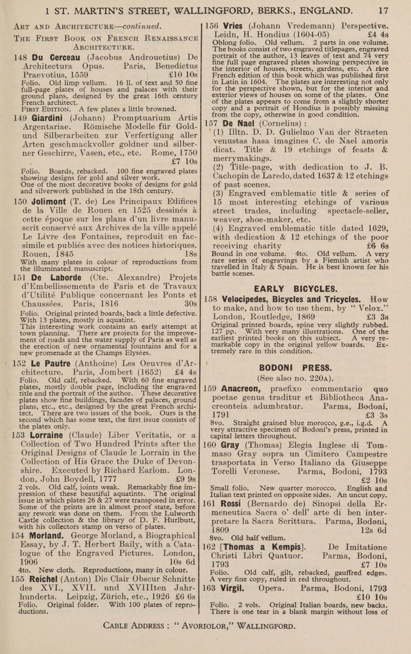 ART AND ARCHITECTURE—continued. THE First Book on FRENCH RENAISSANCE ARCHITECTURE. 148 Du Gerceau (Jacobus Androuetius) De Architectura Opus. Paris, Benedictus Praevotius, 1559 | £10 10s Folio. Old limp vellum. 16 ll. of text and 50 fine full-page plates of houses and palaces with their ground plans, designed by the great 16th century French architect. First EpITION. A few plates a little browned. 149 Giardini (Johann) Promptuarium Artis Argentariae. Rémische Modelle fiir Gold- und Silberarbeiten zur Verfertigung aller Arten geschmackvoller goldner und silber- ner Geschirre, Vasen, etc., etc. Rome, 1750 £7 10s Folio. Boards, rebacked. 100 fine engraved plates showing designs for gold and silver work. One of the most decorative books of designs for gold and silverwork published in the 18th century. 150 Jolimont (T. de) Les Principaux Edifices de la Ville de Rouen en 1525 dessinés 4 cette époque sur les plans d’un livre manu- serit conservé aux Archives de la ville appelé Le Livre des Fontaines, reproduit en fac- simile et publiés avec des notices historiques. Rouen, 1845 18s With many plates in colour of reproductions from the illuminated manuscript. 151 De Laborde (Cte. Alexandre) Projets d’Embellissements de Paris et de Travaux d’Utilité Publique concernant les Ponts et Chaussées. Paris, 1816 30s Folio. Original printed boards, back a little defective. With 13 plates, mostly in aquatint. This interesting work contains an early attempt at town planning. There are projects for the improve- ment of roads and the water supply of Paris, as well as the erection of new ornamental fountains and for a new promenade at the Champs Elysées. 152 Le Pautre (Anthoine) Les Oeuvres d’Ar- chitecture. Paris, Jombert (1652) £4 4s Folio. Old calf, rebacked. With 60 fine engraved plates, mostly double page, including the engraved title and the portrait of the author. These decorative plates show fine buildings, facades of palaces, ground plans, etc., etc., designed by the great French archi- tect. There are two issues of the book. Ours is the second which has some text, the first issue consists of the plates only. . 153 Lorraine (Claude) Liber Veritatis, or a Collection of Two Hundred Prints after the Original Designs of Claude le Lorrain in the Collection of His Grace the Duke of Devon- shire. Executed by Richard Earlom. Lon- don, John Boydell, 1777 £9 9s 2 vols. Old calf, joints weak. Remarkably fine im- pression of these beautiful aquatints. The original issue in which plates 26 &amp; 27 were transposed in error. Some of the prints are in almost proof state, before any rework was done on them. From the Lulworth Castle collection &amp; the library of D. F. Hurlbutt, with his collectors stamp on yerso of plates. 154 Morland. George Morland, a Biographical Essay, by J. T. Herbert Baily, with a Cata- logue of the Engraved Pictures. London, 1906 10s 6d 4to. New cloth. Reproductions, many in colour. 155 Reichel (Anton) Die Clair Obscur Schnitte des XVI., XVII. und XVIIIten Jahr- hunderts. Leipzig, Ziirich, etc., 1926 £6 6s Folio. Original folder. With 100 plates of repro- ductions. Leidn, H. Hondius (1604-05) £4 4s Oblong folio. Old vellum. 2 parts in one volume. The books consist of two engraved titlepages, engraved portrait of the author, 13 leaves of text and 74 very fine full page engraved plates showing perspective in the interior of houses, streets, gardens, etc. A rare French edition of this book which was published first in Latin in 1604. The plates are interesting not only for the perspective shown, but for the interior and exterior views of houses on some of the plates. One of the plates appears to come from a slightly shorter copy and a portrait of Hondius is possibly missing from the copy, otherwise in good condition. venustas hasa imagines C. de Nael amoris dicat. Title &amp; 19 etchings of feasts &amp; merrymakings. (2) Title-page, with dedication to J. B. Cachopin de Laredo, dated 1637 &amp; 12 etchings of past scenes. (3) Engraved emblematic title &amp; series of 15 most interesting etchings of various street trades, including spectacle-seller, weaver, shoe-maker, etc. (4) Engraved emblematic title dated 1629, with dedication &amp; 12 etchings of the poor receiving charity £6 63 Bound in one volume. 4to. Old vellum. A very rare series of engravings by a Fiemish artist who travelled in Italy &amp; Spain. He is best known for his battle scenes. EARLY BICYCLES. to make, and how to use them, by “‘ Velox.” London, Routledge, 1869 £3 3s Original printed boards, spine very slightly rubbed. 127 pp. With very many illustrations. One of the earliest printed books on this subject. A very re- markable copy in the original yellow boards. Ex- tremely rare in this condition. BODONI PRESS. (See also no. 2204). poetae genus traditur et Bibliotheca Ana- creonteia adumbratur. Parma, Bodoni, 1791 £3 3s 8vo. Straight grained blue morocco, g.e., ig.d. A very attractive specimen of Bodoni’s press, printed in capital letters throughout. maso Gray sopra un Cimitero Campestre trasportata in Verso Italiano da Giuseppe Torelli Veronese. Parma, Bodoni, 1793 £2 10s Small folio. _ New quarter morocco. English and Italian text printed on opposite sides. An uncut copy. meneutica Sacra o’ dell’ arte di ben inter- pretare la Sacra Scrittura. Parma, Bodoni, 1809 12s 6d 8vo. Old half vellum. 162 [Thomas a Kempis]. De Inmitatione Christi Libri Quatuor. Parma, Bodoni, 1793 £7 10s Folio. Old calf, gilt, rebacked, gauffred edges. A very fine copy, ruled in red throughout. £10 10s Folio, _2 vols. Original Italian boards, new backs. There is one tear in a blank margin without loss of